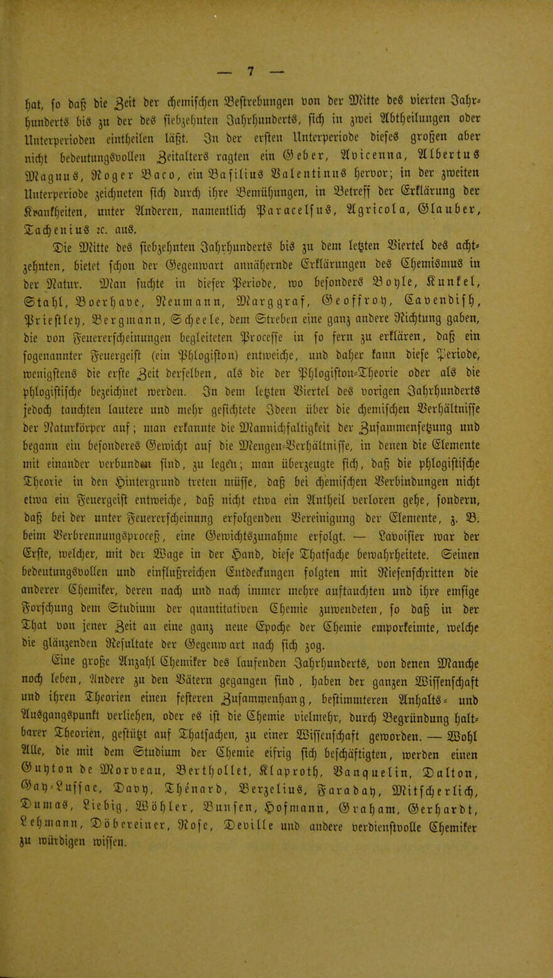 bat, fo baß bie 3eit ber c^emifcf)en 23eftrebungen üon ber 3Ritte beS m'erten Safjr* Rimbert« bis 311 ber beö fiebjefjnten 3al)rf)itnbert8, ftd) in jwei 3l6ttjeilungen ober Unterperioben einteilen läßt. 3n ber erften Untcrperiobe biefeS großen aber nidjt 6ebeutttng«öolIeti geitalterS ragten ein ©eber, Slöicenna, Sllbertu« äRagnu«, Stöger S3aco, ein53afiliu3 SJalentinuö fjcroor; in ber jroeiten Unteroeriobe jetdjneten fid) burd) ifjre SÖcmüfjimgen, in Söetrcff ber ©rflärung ber £*anff)eiten, unter Stnberen, namenttid) *ßaracelfu«, Slgricola, ©lauber, £ad) eniuS ic. au8. ©ie Sftitte be3 ftebjeljnten 3al)rl)unbertS bis ju bem legten Giertet beö adjt* jefjnten, bietet fdjon ber ©egenwart annäfyrabe ©rflärungen be$ (£f)emi8mu8 in ber SKatur. äftan fucfjte in biefer <ßeriobe, wo befonberS 23 o nie, fiunfel, ©taf)l, S3oer^aoc, Sfteumann, SWarggraf, ©eoffrott, gaoenbtf^, fßriefilety, Sergmann, ©äjeete, bem ©heben eine 911113 anbere Üftdjtung gaben, bie oon gfeuererfcfjetnungen begleiteten ^roceffe in fo fern ju erflären, baß ein fogenannter f^euergeifl (ein $l)logifton) entmeierje, unb baljer fann biefe + eriobe, wenigftenS bie erfte 3eit berfelben, als bie ber $l)logifion*£fjeorie ober als bie pfjlogiftifdje bejeidjnet werben. 3n bem testen Viertel beS uorigen SaljrljunbertS jebod) taudjten lautere unb mein* gefid)tete Sbeen über bie djemifdjen 2}erl)ältniffe ber 9?aturfövper auf; man erfannte bie 9#annid)faltigfeit ber gufammenfefcung unb begann ein befonbereS ©ewidjt auf bie 2ftengen=33erf)ä'ltniffe, in benen bie Elemente mit eütanber üerbunban finb, ju legen; man überzeugte fid), baß bie pf)Iogiftifd)e Stljeorie in ben £intergrunb treten müffe, baß bei djemifdjen Sßerbinbungen nidjt etroa ein ^euergeift entmeidje, baß nidjt etwa ein Slntljeil berloren gelje, fonbern, baß bei ber unter geuererfdjeinung erfolgenben Bereinigung ber Elemente, 3. 33. beim SSerbrennungSproceß, eine ©ewidjtSjunafjnte erfolgt. — Saüoifier mar ber Gsrfte, weldjer, mit ber SBage in ber §anb, biefe Sfjatfadje bewahrheitete, ©einen bebeutungöootten unb einflußreichen (Sntbedungen folgten mit Dfiefenf dritten bie anberer (Sljemifer, beren nad) unb nad) immer mefjre auftaudjten unb ifjre emftge $orfd)ung bem ©tubium ber quantitativen (Sljcmie juroenbeten, fo baß in ber £f)at oon jener 3eit an eine ganj neue (Spodje ber (Sfjemie emporfeimte, weldje bie glänjenben Sfofultate ber ©egenwart nad) fid) 30g. (Sine große Sfojafyt (£l)enüfer beö laufenben 3oJ&rfjwibert8, Oon benen 9D?and)e nod) leben, Anbere 3U ben Tätern gegangen fmb , haben ber ganjen SBiffenfdjaft unb ihren £l)eorien einen fefteren ^ufammenljang, beftimmteren Sln^altS* unb SluSgongSpunft üerliefjen, ober e« ift bie Chemie vielmehr, burd) Segrünbung halt* barer Sbeorien, geftüfct auf £f)atfad)en, 3U einer Sßiffenfdjaft geworben. — Söo^I tttüe, bie mit bem ©tubium ber @l)emie eifrig fid) befdjäftigten, werben einen ©ubton be ättortieau, 58ertl)otlet, ftlaprotf), Sßanquetin, SDolton, ©at);?uffac, <£at>n, £t)enarb, SBerseliu«, ftarabat), 2Ritfd)erttd), $uma«, Siebig, 2Bör)ler, 23unfen, ^ofmann, ©rafjam, ©erwarbt, Seemann, ©öbereiner, 9tofe, £eoille unb anbere tierbienftooüe ^emifer ju würbigen wiffen.