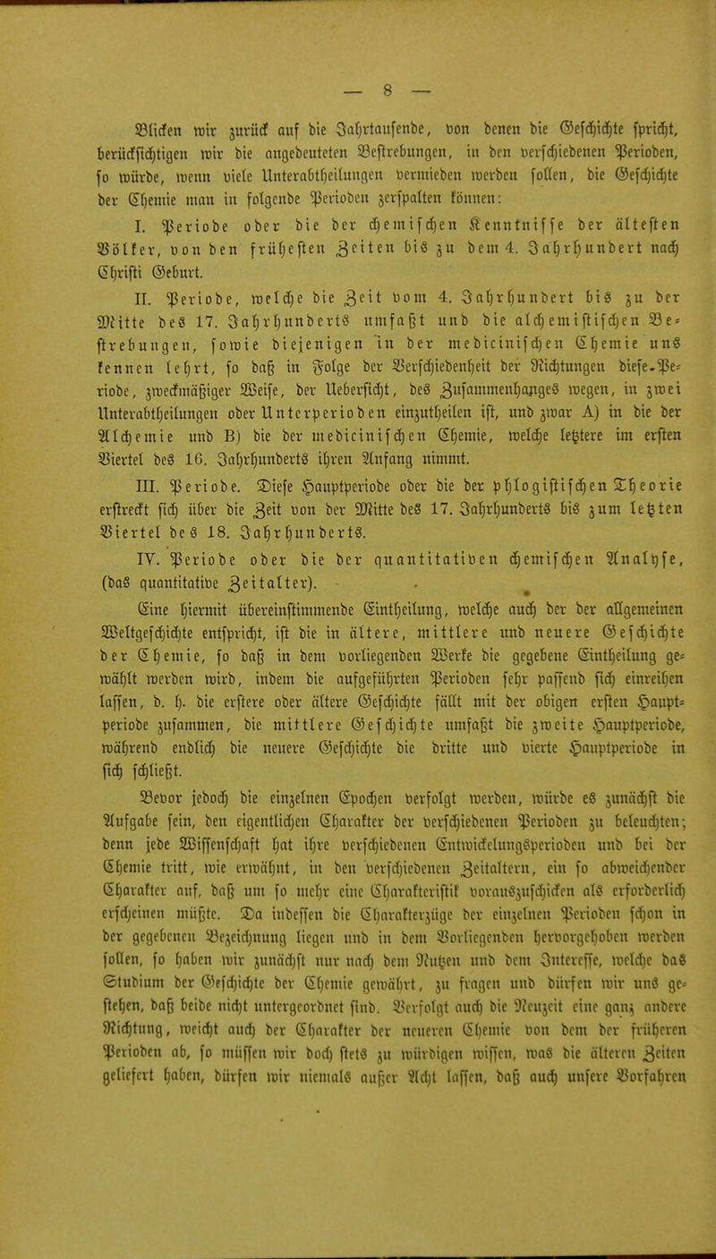 Sücfen wir jurücf auf bie Saljrtaufenbe, von benen bie ©efdn'djte fpridjt, berürffidjtigen mir bie angebeuteten SSeflrebungen, in ben verfdjiebenen <ßertoben, fo würbe, wenn viele Unterabteilungen Vermieben tverben follen, bie ©efdjicfyte ber Sfjemie man in folgenbe Venoben jerfpalten fömten: I. ^ertobe ober bie ber cqemifdjen Äenntntffe ber älteften 55öIfer, von ben frü(;eften gehen bt§ ju bem 4. Saljrfyunbert nadj grifft ©eburt. IL ^ßeriobe, roeldje bie 3e^ llom 4- Saljr (junbert bis ju ber 9)£itte be8 17. 3aljrl)unbert§ umfaßt unb bie aldj emiftifdjen 23e = ftrebungen, fomie biejenigen in ber mebicinifdjen (Sfjemie un§ fennen leljrt, fo baß in $olge ber $erfRieben!)eit ber 9?id)tungen biefe-^ße* riobe, jmecfiuäßiger 2Beife, ber Ueberfidjt, beö 3ufammen^ange§ megen, in jtnei Unterabteilungen ober Untcrperioben einjutljeilen ift, unb jmar A) in bie ber 5ltd)emie unb B) bie ber mebicinifdjen Hernie, meiere legiere im erften Viertel beö 16. 3at)rf)unbert8 if)ren Anfang nimmt. III. $eriobe. SMefe £>auptperiobe ober bie ber pljlogiftifdjen £f) eorie erfheeft fief) über bie ßeit von ber 9#itte beö 17. 3afjrf)unbert§ big 3um legten Sterte! be 8 18. 3af)r fjun bertS. IV. ^ßeriobe ober bie ber quantitativen djemtfdjen ^Inaltyfe, (ba§ quantitative $e Halter). (Sine hiermit übereinftimmenbe (Sinti)eilung, weldje audj ber ber allgemeinen 2öeltgefd)id)te entfpridjt, ift bie in ältere, mittlere unb neuere ©efd)id)te ber (Sfjemie, fo baß in bem Vorliegenben SBerf'e bie gegebene (Sintljeilung ge= roäfjlt werben roirb, inbem bie aufgeführten ^ßerioben fel)r paffenb ftd) einreiben laffen, b. 1> bie erftere ober ältere ©efd)id)te fällt mit ber obigen erften £aupt* periobe jufammen, bie mittlere ©efdjidjte umfaßt bie jmeite §auptperiobe, wäljrenb enblidj bie neuere ©efdüdjte bie britte unb vierte £>auptperiobe in fty fd)lie§t. 93evor iebotf) bie einjelnen (Spodjen verfolgt werben, mürbe e8 junä^ft bie Aufgabe fein, ben eigentlidjen (Sljarafter ber Verfdjiebenen Venoben ju beleudjten; benn jebe 2Biffenfd)aft I;at ifjre Verfdjicbenen (Sntmitf'clungSperioben unb bei ber (Sfjemte tritt, wie ermälnrt, in ben verfdjiebenen 3e^a^ern» cxn f° abweidjenber ßljaraftcr auf, baß um fo mel)r eine (Sfjaraftcriftif voram?$ufd)icfcn al§ crforbcrlidr) erfdjeinen müßte. S)a inbeffen bie (Sljarafterjüge ber einjelneu Venoben fdjon in ber gegebenen 23ejeid)nung liegen unb in bem 33orlicgenben hervorgehoben werben fotten, fo l)aben mir junädjft nur nnd) bem 9?ufcen unb bem Ontercffe, meiere ba$ ©tuoium ber ©efdjidjte ber (SCiemte gewährt, ju fragen unb bürfen mir unö ge* fielen, baß beibe nidjt untergeorbnet ftnb. Verfolgt aud) bie 9?cujeit eine gan$ anbere ^ic^tung, roeid)t aud) ber Sljarafter ber neueren (Sljemie Von bem ber früheren ^ßerioben ab, fo müffen mir bod) fletö ju mürbigen miffen, maß bie älteren Reiten geliefert haben, bürfen mir niemals außer Siebt laffen, baß aud) unfere Vorfahren
