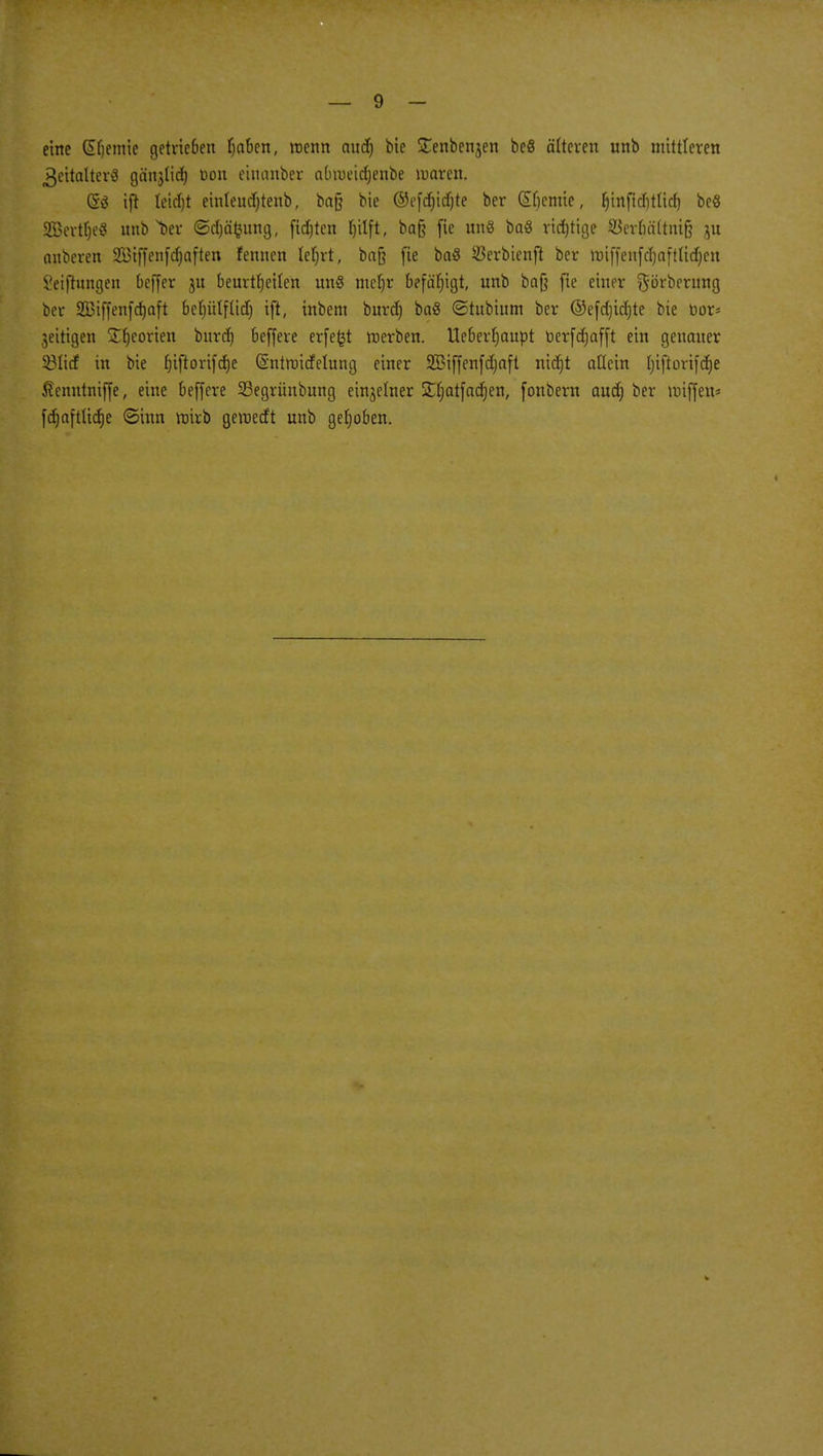 eine (Stjemie getrieöcn fjaben, trenn and) bie STenbenjen beß älteren unb mittleren 3citalter3 gänjlid) Don eiuanber abroeidjenbe waren. (5ä ift leidjt einleudjtenb, ba§ bie ©efdjidjte ber Sfjcntie, (jmfidjtticf) be§ äBertljeS unb ber ©djäfeung, fid)ten Ijitft, ba§ fie uns ba« richtige 33erbä(tni§ ju anberen 2£iffenfd)aften fernten leljrt, baß fie ba8 $erbienft ber miffenfdjaftticfjcn Setfhmgen beffer 31t beurteilen uns meljr befähigt, unb bafj fie einer ^orberung ber SBiffenfdjaft beljülfüd) ift, inbem burd) ba8 ©tubium ber ©efdjidjte bie üor* jeitigen S^eorien bitrrf) beffere erfe^t roerben. Ueberfjaupt toerfdjafft ein genauer 331itf in bie fjiftorifdje (Sntttüdelung einer SBiffenfdjaft nietjt allein Ijiftorifdje J?cnntniffe, eine beffere SSegrünbung einzelner STljatfadjen, fonbern aud) ber Hüffen» fdjaftlidje ©tun roirb gemedt unb gehoben.