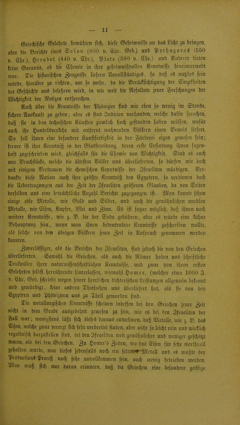 ©riedjifdje ©elefjrte bemühten ftd), biefe ©efjeinmiffe an ba« £id)t $u bringen, aber bie 58erid)te eine« ©olon (600 t>. (£[)r. ®eb.) nnb ^t)tf)agora« (550 t». <5fjr.), £erobot (440 o. Gin-.), «piato (380 ü. (£ljr.) unb Ruberer bieten feine ©arantie, ob bie (Sfjeniie in ifjre gebeimnißooüen Äenntniffe fjineinuerwebt war. ®ie fjiftortfcfjeit Beuguiffe liefern UnuoÜftänbige«, fo baß e« nufelo« fein mürbe, herüber richten, um fo mefw, ba bie §8erütffid)tigung ber (Sinjetljeilen ber ©efd)id)te uu« belehren wirb, in wie weit bie SKefultate jener gorfdjitngen ber Sßidjtigfeit ber Ücotijen entfpredjen. Sludj über bie ßenntniffe ber <ßfjönijier ftnb wir eben fo wenig int ©tanbe, fidlere 5lu«htnft ju geben ; aber c« ftnb Snbicien öorljanben, weldje bafür [preisen, baß fie in ben ted)tiifd)en häuften jiemlidj f)od) geftauben Ijaben muffen, wofür aud) itjr £>anbel«t)crfel)r nut entfernt wofmenben SBölfern einen 23eweiö liefert, ©o foK il)tten eine befonbere Shtnftfertigfett in ber Färberei eigen gewefeu fein; ferner ift ifjre ßenntniß in ber @la«bemtnng, beren erfte ©rfinbung ifjnen fagem Ijaft $ugefd)rieben wirb, glcidjfafl« für bie Chemie pon 2Bid)tigfeit. ©inb e§ audj nur 23rud)ftütfe, wetdje bie älteften SBöüer un« überlieferten, fo bürfen wir boer) mit einigem Vertrauen bie djemifdjen ftenutniffe ber Sfraetiten würbigen. 53er- baufte biefe Nation aud) ifjre größte 5?cnntni§ ben (Sgrjptern, fo üerbienen bod) bie Uebertragungen au« ber ^eit ber Sfraeftten größeren ©tauben, ba Don «Seiten berfetben un« eine freträcfjtlidje 3lujal)t 23erid)te jugegangeu ift. üD?an rannte fdjon einige eble SJJetatie, wie ©olb unb ©über, unb aud) bie gewöljnlid)en uneblen ättetafle, wie ©fen, Tupfer, Ü8iei unb ,3inn. ^ ^ f°9ar möglid), baß ifjnen nod) weitere Äenntniffe, wie j. 93. bie ber ©oba gebüfjren, aber e« würbe eine füljue SBefjauptung fein, wenn man itwen bebeutenbere £enntniffe jufdjreiben wollte, al« fofdje oou ben übrigen SJölfern jener jfjett in Slnfprudfj genommen werben fonnten. 3iwerläffiger, ol« bie 33erid)te ber Sfraeliten, fiub jebod) bie Don ben ©rieben überlieferten, ©owol)l bie ©ried)en, al« aud) bie Ütömer Ijaben un« fcfjriftlidje ©enhnäfer itjrer naturwiffenfdjaftUdjen S'enutniffe, unb jwar Don iljren erfien ©ete^rten felbft I)errül)rcnbe t)interlaffeu, wiewol)l Horner, (weldjer etwa 1000 3. b. (Sfjr. ©eb. fd)rieb) wegen feiner Ijerrlidjen bidjterifefjen Stiftungen allgemein bef'annt unb gewürbigt, feine anbern Sfyatfadjen uns überliefert fjat, al« fie Don ben (Sgöptern unb ^önijiern un« ju £l)eil geworben ftnb. 3)ie metaüurgifd)en ftenntniffe feinen inbeffen bei ben ©riedjen jener 3eit nidjt in beut ©rabe au«gebel)ut gewefen ju fein, wie e« bei ben öfraeliten ber %a\i war; wenigften« läßt ftd) biefe« oarau« entnehmen, baß Metalle, wie j. 93. ba« (Sifen, welche jwar bererjt ftd) fet)r Derbreitet finben, aber uidrjt fo leid)t rein unb wivflid) regulinifd) barjufteflen finb, bei ben Sfraeliten weit gemöfjnlidjer unb weniger gefd)ä't3t waren, als bei ben ©riedjen. £u £omer'« Reiten, wo ba« (Sifen für fefjr wertvoll gehalten umrbe, mar biefe« jebenfatt« nod) ein feltenetf Whtciü unb eö mußte ber ^votutctionS^roceß nod) fel)r nnootlfommen fein, aud) wenig betrieben werben. SWan muß ftd) nur baran erinnern, baß bie ©rieben eine befonbere geifiige