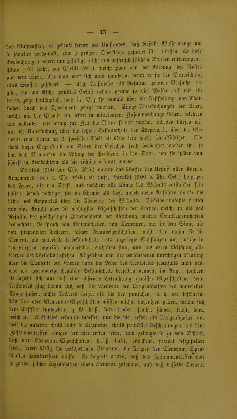 ba« «maffer; er gebenft ferner be« tfmftanbe«, ba& biefelbe SBaffcrmenge um [o fdmeller Derbampft, eine je größere Dberfläd)e geftattet ift; inbeffen ade biefe »eobadjtimgen waren nur jufäCKge, ni$t an« rüiffenfdjafttidjem ©treben eutfprungene. Pato (400 3a|re üor CSf;vifti ©eb.) fprid)t jmar Don ber 23itbung be« sJiofte« au« bem ©fett, aber man borf fid) nid)t rounbern, roenn er fie ber (Sntmeidjung eine« ©toffe« jufdjrieb. — £)a§ Slriftotete« al« töefultat genauer $erfud)e am gibt, ein mit Slfdje gefüllte« ©efäß neunte gerabe fo üiel SBaffer auf mie ein leere«, geigt Ijinlänglid), ma« für Segriffe bamal« über bie fteftftellung Don St^at« fachen burd) ba« (Srperiment gehegt mürben. (Sinige Unterfudmngen ber Sitten, rceldje mit ber Hernie am beften in mittelbarem ^ufammentjange ftetjen, belehren un« Dotlenb«, mie raenig jur £eit bie 9?atur ftubirt mürbe, inbeffen bürfen mir nur bie Unterfudmng über bie legten 93eftanbtf)eile ber Körperroelt, über bie (Sie* mente (Don benen im 2. fpecieüen Sljeil bie ^ebe fein wirb) berütffidjtigen. £)b> rcofjl biefer ©egenftanb Don ©eiten ber ©riedjen friit) beobachtet morben ift, fo fam bod) 9ciemanbem bie Söfung be« Problem« in ben ©inn, mie fie fpäter Don fdjärferen ^Beobachtern at« bie ridjtige erfannt mürbe. £t)ale« (600 Dor £f)r. ©eb.) nannte ba« SSaffer ben Urftoff aller Körper, Slnarimene« (557 d. (Slm. ©eb.) bie Suft, §erafüt (500 D. (Sl)r. ©eb.) hingegen ba« geuer, al« ben ©toff, au« meld)em alle £)inge be« SBeltatl« entftanben fein füllten; jeöod) midjtiger für bie (Sljemie al« biefe angebeuteten Slnfid)ten mürbe bie 2ef)re be« Slriftotele« über bie demente be« äßeltatl«. 3)iefetbe umfaßte freilid) nur eine SInfid)t über bie mid)tigften (Sigenfdjaften ber Körper, meldje fie al« ba« Üfefultat be« gleidjjeitigen 3nnemol)nen« ber ÜJfifdmng meljrer ®runbeigenfd)aften beobadjtete; fte fprad) Don S3eftanbtl)eilen, oon (Slementen, nur in bem ©inne al« Don fupponirten Prägern, foldjer ©runbeigenfdjaften, nidjt aber nalmt fte bie Elemente at« materielle Urbeftanbtljeile, al« unterlegte ©ubftanjen an, meld)e in ben Körpern empirifd) nad)raei«bar enthalten ftnb, unb au« bereu äTitfdjung alle Körper be« SBeltall« beftetjen. Slbgefefyen Don ber Derfdjiebenen unrichtigen Deutung über bie (Slementc ber Körper Ijatte bie Sefjre be« SIriftotele« jebenfall« nidjt ba«, ma« mir gegenmärtig djemifdje SSeftanbtfyeile berfelben nennen, im Singe, fonbern fie bejieljt fid) nur auf eine abftracte Setradjtung gemiffer (5igenfd)aften; benn SIriftoteleö ging baoon au«, baß, bie ©lemente ber Ureigenfd)aften ber materiellen ©inge fudjen, triebt« Rubere« Ijeißt, al« bie ber finnlid)en, b. 1). ber taftbaren. Sit« Ur* ober Elementar=S'igenfd)aften muffen mitljin biejenigen gelten, meldje fid) bem Saftfinn funbgeben, j. 23. fjeiß, falt, troefen, feudjt, fd)toer, leidet, f)art, meid) :c. Slriftotele« erfannte inbeffen nur bie Dier erften al« Ureigenfdjaften an, meil bie anberen tljeil« nicfjt fo allgemeine, tljeil« fecunbäre ©rfd^einungen au« bem 3ufammentveffen einiger ber Dier erften feien, unb gelangte fo ju bem ©d)luß, ba§ Dier (5tenientar^igcnfd)aften: heiß, falt, troefen, f eitel; t feftjufteHen feien, beren 23efi£ bie Derfdjiebenen Elemente, bie üträger ber Elementar <Gigen* fdjaften djarafterifiren müffe. (Sr folgerte roeiter, baß ba« gufammentreffen* Don je jweien folcrjer (Sigenfdjaften einem (Elemente jufomme, unb baß baffelbe Clement