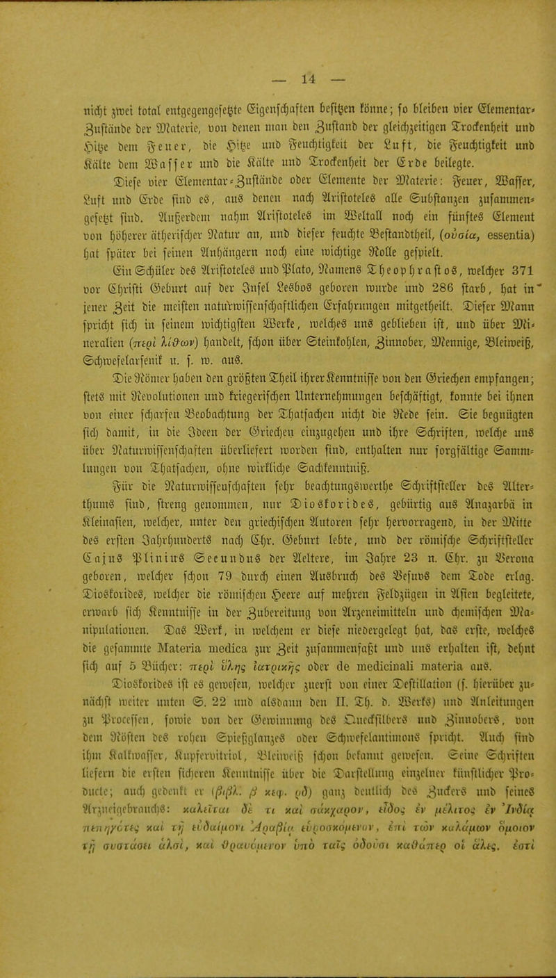 ntdjt vmei total entgegengcfefctc Sigcnfd)aften befifcen fönne; fo bleiben bier (Elementar* gufttinbe ber ÜKatene, bon benen man ben .ßuftanb bet gleichzeitigen Strorfenljett unb $i$e bem fteuer, bie £i£e unb geudjtigfeit ber 2ufl, bie geud)tigfeit unb fiältc bem SBaffer unb bie Sälte unb £rocfenheit ber Erbe beilegte. 35iefe bier Elementar* .ßuftänbe ooer demente ber 2Ka!erie: fteuer, SBaffer, Suft unb Erbe fiiib eS, au« beneu nad) Ariftotele« alle ©ubftanjen jufammen* gefefct fiub. 2lu§erbem nahm 2lriftotele« im SBeltaH nod) ein fünfte« (Siemen! uon (jäherer ätjjerifdjer Statur an, unb biefer feuchte 33eftanbtf)etl, (ovoia, essentia) hat fpäter bei feinen Slnfjängern nod) eine raid)tige 9tofie gefpielt. £iu©d)üler be« Slriftotete« uubPato, Manien« X^eop^rafto«, melier 371 bor (%ifti ©eburt auf ber Snfel 2e«bo« geboren mürbe unb 286 ftarb, hat in* jener geit bie meiften naturroiffenfd)afttid)en Erfahrungen mitgetfjetft. £)iefer 9)?ann fpricfjt fidj in feinem midjtigften SBerl'e, rceldje« un« geblieben ift, unb über %)lu neralten (ire^l Xt&cov) hanbelt, fdjon über ©teinfohlen, Zinnober, ä)?ennige, 331eiroeifj, ©djroefelarfenif u. f. tt>. au«. 35ie9?ömer haben ben größten %t)t\l ihrerÄenntniffe bon ben ©riedjen empfangen; ftet« mit Üiebolutionen unb friegerifdjen Unternehmungen befdjä'ftigt, fonnte bei ihnen bon einer fd)arfeu S3eobad)tung ber S^fjatfacfjen nid)t bie üfebe fein, ©ie begnügten fid) bamit, in bie Obeen ber ©riedjen einzugehen unb ihre ©djriften, roeldje uu« über 9caturmiffenfd)aften überliefert morben finb, enthalten nur forgfältige ©amm- lungen bon Sljatfadjen, ohne nnrflidje ©adifeuntnijj. gür öie 9caturmiffeafd)aften fetjr bead)tung«mertl)e ©d)iiftftetter be« Hilter« thum« finb, ftreng genommen, nur 2)io«foribe«, gebürtig au« $lnajarbä in Steinafien, roeldjer, unter ben gried)ifd)en Tutoren fein. herborragenD, in ber Wfättt be« erften Sahrfjunbert« nad) E4)r. ©eburt lebte, unb ber römifdje ©djriftfietf« Eaju« ^liniu« ©ecnnbu« ber Weitere, im 3al)re 23 n. Ehr. 311 Verona geboren, roetdjer fd)on 79 burd) einen Slußbrud) be« $efub« bem £obe erlag. 35io«foiibe«, meldjer bie römifdjen £>eere auf mehren $elbjügen in Elften begleitete, crumrb fid) Äenntniffe in ber Zubereitung bon Strjeneimttieln unb djemifdjen £Ü?a= niputationen. 35a« 2Berf, in roeldjem er biefe niedergelegt hat, ba« erfte, meldje« bie gefammte Matena medica jur ,3eit jufammenfafjt unb uu« erhalten ifi, beljnt fid) auf 5 33üd)er: ntgi vXijq iaxQixrjc. ober de medicinali materia au«. 3)io«foribeö ift e« gemefen, meldjer juerft bon einer 3)eftiUation (f. hierüber ju* näd)ft meiter unten ©. 22 unb al«bann ben II. £()• b. 2Berf«) unb Anleitungen 31t ißroccffen, fomie bon ber ©eminuung be« Oucdfftlber« unb Zinnober«, bon bem 9iöften be« rohen ©pieftglanje« ober ©dnuefclantimon« fprtdjt. 9lud) finb ihm ftalfmaffer, ihtpferbitviol, Söteiroetß fd)on befannt gemefen. Seine ©djviften liefern bie erften fid)cren ftenutniffe über bic 3)arftelluug einzelner fünftlid)cr ^ro* ouete; aud) gebeult er ißißX. ß xty. yd) gan$ beutlid) be« 3u£f^« unb feine« Wr^neigcbraud)«: xaXtlxui de xi xai aax%aQov, tlöoq iv piXixoq tv 'Ivdiq 71*71 tjyoxtq xai xi} tvöaifiori l4()aßi« tvQoaxofitrav, ini xwv xuXctficov Ofioiov rfj (juaxäou c/Xai, xai üQauöutvov vno xalq ooovai xaßuiriQ ol aXtq. laxi
