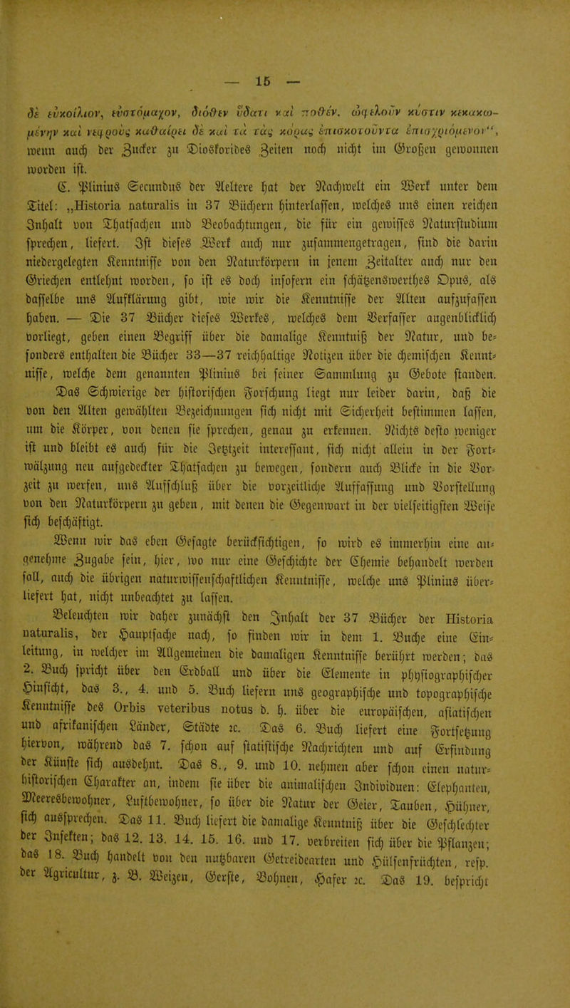da tuxoihov, ivotö^a^ov, dtofltv vdari voci rro&ev. coqiXoiiv xiotiv xfKuxaj- [itvtjv xui vti}()OV<; xuücctytt de xui tu rüg xü(ju^ tniaxoxouvva inta'/fJiöfxtvor, wenn aud) bev jgutfer $u £>io$foribe8 Reiten noc*) mc^ un ®l'°fH'11 gewonnen Würben ift. (S. s}>ltmu$ <2ecunbu8 ber Weitere tjat ber -iftadjroelt ein 2Berf unter bein STitel: „Historia naturalis in 37 23üd)ern Ijinterlaffen, weldjeS uns einen reichen Snfjalt Don Söjatfadjctt unb 33eolmd)tungeu, bie für ein geroiffcS 9iaturftubiuiu fpredjen, liefert. 3ft biefeS JEBerf and) nur jufammengetvagen, finb bie bovin niebergelegten Äenntniffe toon ben SiftaturfÖrpern in jenem Zeitalter aud) nuv ben ©riedjen entlehnt roorben, fo ift e8 bod) infofern ein fdjäkenöwertljeS SDpuS, als baffelbe un§ Stufflärung gibt, wie wir bie Äenntniffe bev 2llten aufjufaffen fjaben. — £>ie 37 SBüdjer tiefes SBerfeS, weld)e§ bem SSevfaffev augenblirflid) borliegt, geben einen ^Begriff über bie bantalige föenntnifj ber 9?atur, unb be* fonberS enthalten bie Südjer 33—37 retdjrjaltige Üftotijen übev bie cfjemifdjen ßennt* niffe, meldje bem genannten ^31iniu§ bei feinev ©ammlung ju ©ebote ftanben. 3)a8 ©djmierige ber fjifiortfdjen $orfd)ung liegt nur leiber barin, ba§ bie toon ben Gilten gewählten 23ejeidjnungen fid) nidjt mit (Sidjerljeit beftimmcn (äffen, um bie Körper, toon benen fie fprcdjen, genau ju erfeunen. ÜNidjtS bcfto weniger ift unb bleibt e« aud) für bte Sefctjeit ratereffant, fid) nidjt allein in ber gort* wä^ung neu aufgeberftev &l)atfad)en ju bewegen, fonbern aud) SBlitfe in bie $or jctt 51t werfen, uufl 3luffd)lufe über bie toorjeitlidje Sluffaffuug unb ^orftellung toon ben 9taturförperu ju geben, mit benen bte ©egenwart in ber toielfeitigften SBeife fid) befd)äftigt. SBenn wir baS eben ©efagte berütffid)tigen, fo wirb e3 immerhin eine a\u genehme Zugabe fein, I)ter, wo nur eine @efd)id)te bev Hernie bejubelt werben fall, aud) bie übrigen naturmiffeitfdjaftlidjen Äenutniffe, weldje uns ^liniuS über* liefert l)at, nid)t unbeachtet ju laffen. beleuchten wir batjer junädtjfl ben ^nfjalt bev 37 SBücf)er ber Historia naturalis, ber £>autotfadje nad), fo ftnben wir in bem 1. 23ud)e eine @iu* leitung, in weld)ev im 2tÜgemeinen bte bamaligen ßenntniffe berührt werben; ba8 2. Sud) fpridjt über ben (SrbbaÜ unb über bie (SIemente in to^fiogratofjifdjer £tnfia)t, baö 3., 4. unb 5. Sud) liefern un8 geogvap£)ifd)e unb topogvapf)ifd)e ßenntniffe beö Orbis veteribus notus b. 1). über bie euvopäifdjen, afiätifd)en unb afrifanifdjen Sauber, ©täbte ic. £a8 6. 93ud) liefert eine gortfefcratg ^ieröon, wä()renb baß 7. fcbon auf ftatiftifdje 9?ad)rtdjten unb auf (Srfmbung ber fünfte fid) auabeljnt. £aS 8., 9. unb 10. nehmen aber fd)on einen natu* luftorifdjen tyaxdfa an, inbera fie über bie animaUfdjeu Snbitiibuen: (Stephanien, SKeere8bewol)ner, Suftbewol)ner, fo übev bie ftatuv bev ©eiev, Rauben, £üf)iiev' ftd) auöfpred)en. Sag 11. SBud) iiefevt bie bamalige fienntniß übev bie ©efd)led)tev bev 3nfeften; ba8 12. 13. 14. 15. 16. unb 17. toerbveiten fi$ übev bie ^flan3en; baö 18. 93ud> fjanbelt toon ben nu^baven ©etreibearten unb ^ülfenfrüdjten refp ber Slgricultur, 3. ». 353ei3eu, ©erfte, S3o(;nen, £afev 2c. °M 19. be'fpridji