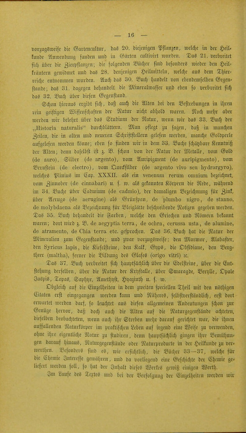 borjugSweife bie ©artencultur, baS 20. biejenigen <Pflanjen, welche in ber £eil» fuubc Slnwenbutig fanben unb in Charten cultibirt würben. £>aS 21. berbreitet fiel) über bie gterpffonjen; bic folgenbcn S3üd)er finb befouberS wieber ben §e& fräutern getoibmet unb baS 28. beseitigen Heilmitteln, weldje auS bem Sljier^ reidje entnommen mürben. Slud) baS 30. 33ud) fjanbelt bon ebenbemfelben ©egen* [taube; baS 31. bagegen beljanbelt bie 9)?ineralmaffer unb eben (o berbreitet fid) bafl 32. 58ud) über biefen ©egenftaub. ©djon bierauS ergibt fid), baß aud) bie Sitten bei ben SBeftvebungen in iljren rein geifrigen 333iffenfd)aften ber 9?atur nidjt abfjolb waren. -iJcocb mehr aber werben wir belehrt über baS ©tubium ber Sftatur, wenn wir baS 33. 23ud) ber „Historia naturalis burdjblättcrn. 9Jton pflegt ju fagen, ba§ in mannen feilen, bie in alten unb neueren ©djriftfteflern gelefen werben, manche ©olbperle aufgelefen werben fönne; eben fo finben wir in bem 33. Sßucbe fdjä^bare $enntnijj ber Sitten; benn bafelbft ift 33. fdjon bon ber 9?atur ber DJietaöe, bom ©olb (de auro), ©über (de argento), bom Sluripigment (de auripigmento), bom 33ernfteiu (de electro), bom Duecffilber (de argento vivo seu hydrargyro), weldjeS ^liniuS im Sab. XXXII. als ein venenum rerum omnium bejeidjnet, com Zinnober (de cinnabari) u. f. w. als gefannten Körpern bie 9iebe, wäfjrenb im 34. 23ud)e über (Sabmium (de cadmio), ber bamaligen 23ejeid)nung für &mt, über SIerugo (de aerugine) als ©rünfpon, de plumbo nigro, de stanno, de molybdaena als SBejeidjnung für Söleiglätte befäjreibenbe 9?otijen gegeben werben. 2)aS 35. S3ud) beljanbelt bie garben, wetdje ben ©ried)en unb 9iömetn befannt waren; bort wirb j. 33. de aegyptia terra, de ochra, cerussa usta, de alumine, de atramento, de Cbia terra etc. gefprodjen. £)aS 36. 23ud) f)at bie 9?atur ber DJctneralien jum ©egenftaube; unb jwar borjugSweife: ben SDiarmor, Sllabafter, ben Syricus lapis, bie licfelfteine, ben $alf, ©twS, bie Dbfibiaue, ben 23erg* tljeer (maltba), ferner bie ©Übung beS ©lafeS (origo vitri) 2c. £aS 37. 33ud) berbreitet fid) Ijauptfädjlid) über bie (Sbetfteine, über bie (Snt* ftetjung berfelben, über bie 9?atur ber $rt)ftalle, über ©maragbe, 33ert)He, Dpale SaSpiS, SopaS, ©apljtjr, Slmetfjtyft, §i)ajintf> u. f. w. Dbgleid) auf bie (Sinjetljeiten in bem ^weiten fpeciellen S^eit mit ben nötigen Zitaten erft eingegangen werben fann unb 9cäl)ereS, felbftberftänblid), erft bort erwartet werben barf, fo leudjtct auS biefen allgemeinen Slnbeutungcn fd)on jur ©enüge fjerbor, bajj bod) aud) bie Sllten auf bie 9caturgegenftänbe ad)tcten, biefelben beobad)teten, wenn aud) il)r ©trebeu meljr barauf geridjtet war, bie il)ncn auffaüenben Diaturförper im prafttfdjcn Sebeu auf irgenb eine 233eife ju berwenben, oljne iljic eigentliche Dcotur ju ftubiren, benn tjauptfädjlid) gingen ifjve SBemüljun* gen barauf l)inauS, 9?aturgegcnftäube ober Diaturprobucte in ber £eilfunbe ju ber* merken. SBefottber« finb eS, wie evfid)tlid), bie 23üd)cr 33—37, weldje für bie (Sljemie Sntcrcffe gewahren, unb bn borlicgenb eine ©efd)id)te ber tycrnk ge< liefert werben foll, fo Ijat ber Ontjalt biefcS SBcrfcS gewiß einigen SSBerty 3m Saufe DeS ÜcrtcS unb bei ber Verfolgung ber ©njclljcitcn werben wir