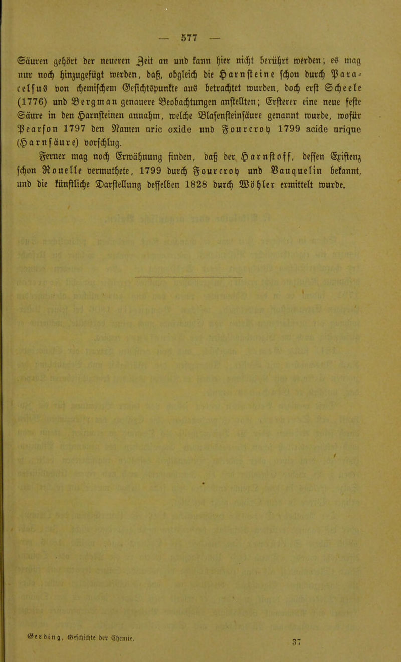«Säuren gehört ber neueren ^eit an unb fann f)ier nidjt berührt »erben ; e$ mag nur nod) fjinjugefügt merben, baß, obgleid) bie $amfietne fdjon burd) <ßara* celfuö öon d)emifd)em ©efidjtöpunfte auö betrachtet mürben, bodt) erft <3dt)eele (1776) unb 58ergman genauere ^Beobachtungen anheilten; (Srfterer eine neue fefte (Säure in ben £arnfleinen annahm, meldje 93ta[enfleinfäure genannt mürbe, wofür $earfon 1797 ben 9?amen uric oxide uno ftourcroty 1799 acide urique (£arnf äure) öor[cf)tug. ferner mag nod) (5rmät)nung finben, ba§ ber §arnfioff, beffen (Sriften^ fd)on 9?ouelte üermutf)ete, 1799 burd) ftourcrol? unb SJauquelin befannt, unb bie Iünfilidb> SDarfteHung beffelben 1828 burd) Sßö^ler ermittelt mürbe. ©et bin 8, ©ffcfjitfjte ber öfjcmie. 37