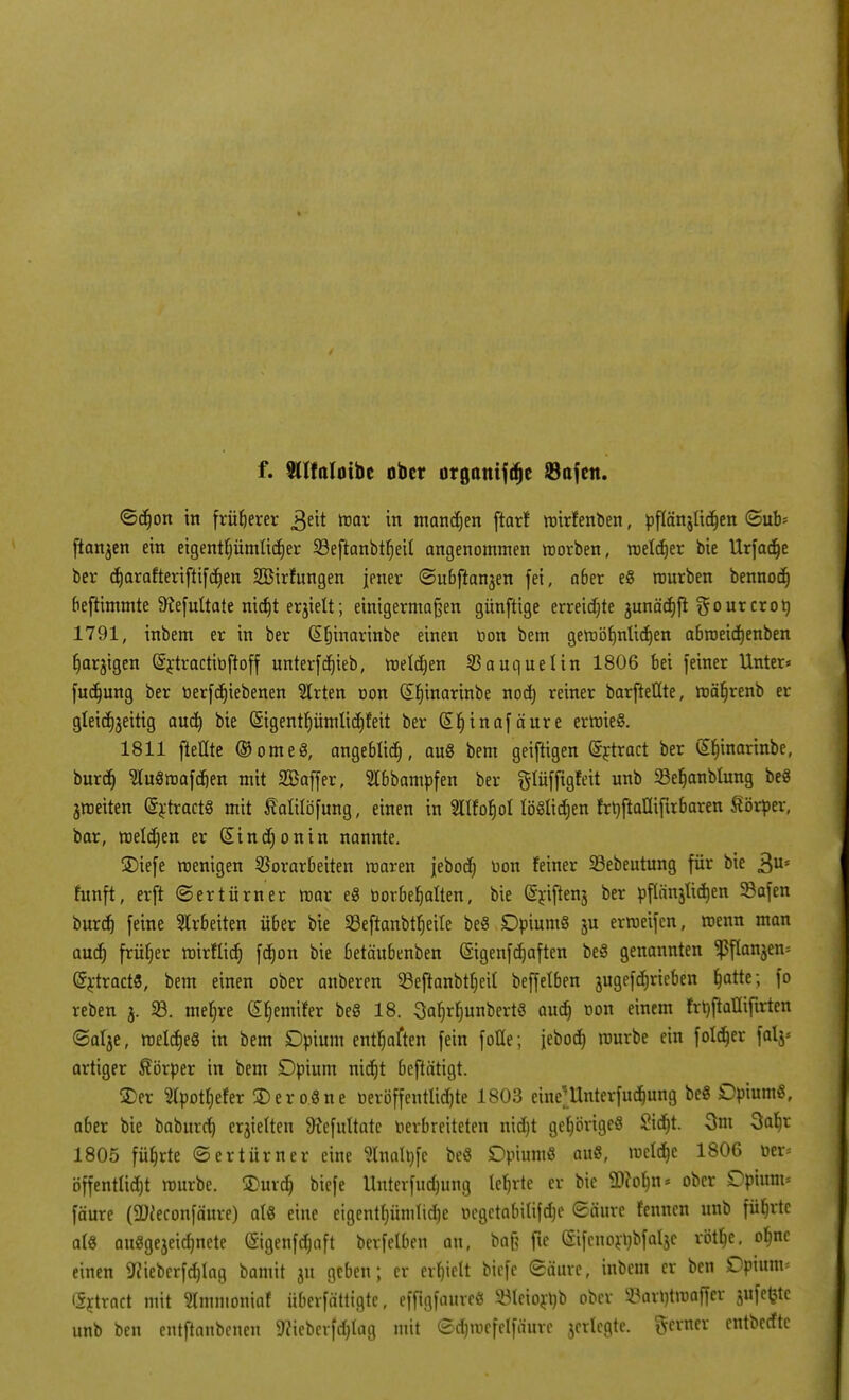 f. Wlfnluibc ober organifdje 23afen. ©djon in früherer 3eit mar in mannen ftarf mirfenben, pflänjlidjen ©ub- ftanjen ein etgentf;ümHcE)er Seftanbtfjeit angenommen morben, melier bie Urfadje ber c^arafteriftifd^en 2Birfungen jener ©nbfhnjen fei, a6er e8 mürben bennocf) beftimmte 9?efultate nidjt erjiett; einigermaßen gihvftige erreichte junärfjft gourcroö 1791, inbem er in ber (Sfjinarinbe einen üon bem gemöfmlidjen abroeicfjenben fjarjigen (Srtractibftoff unterf djieb, melctjen SSauquclin 1806 bei feiner Unter* fudjung ber üerfcfjiebenen Birten non (£f)inarinbe nod) reiner barfteKte, mäfjrenb er gleichzeitig aud) bie (§igentljümlid)feit ber Giljinafäure ermieS. 1811 [teilte ®ome8, angeblich, au§ bem geiftigen (Srtract ber (Sfnnarinbe, burd) TOmafcfjen mit SBaffer, Slbbampfen ber ftlüffigfeit unb 23efjanblung beö jmeiten (SrtractS mit Müöfung, einen in 2ttfof)oI tööüd;en frUftafliftrbaren Körper, bar, meldjen er Sind;onin nannte. S)iefe roenigen Vorarbeiten maren jebod; Don feiner 23ebeutung für bie 3Us fünft, erft (Sertürner mar eS oorbefjaften, bie (Sriftenj ber pflärtjtictjen 93afen bnrcf) feine Arbeiten über bie SBeftanbtfjeile beS Dpium§ ju ermeifen, menn man audj früher mirflidj fdjon bie betänbenben (Sigenfd)aften be8 genannten ^flanjen* GrrtractS, bem einen ober anberen 33eftanbtf)eit beffelben jugefdjrieben fjatte; fo reben 3. 23. mefjre (£f)emifer beS 18. 3afjrfjunbert§ aucfj üon einem frbftaüiftrten <5alje, melcfjeg in bem Dpium entsaften fein foHe; febocf) raurbe ein foldjer fal$= artiger Körper in bem Dpium nidjt beftätigt. 2>er 2lpotf)efer SDero.Sne neröffentlidjte 1803 eine)Unterfudmng beö £>pium$, aber bie baburd) erjielten 9?efuttate verbreiteten nid)t gehöriges 2id)t. 3m Safjr 1805 füfjrte (Sertürner eine Slnaltofe be« Dpiumö au«, meldje 1806 üer* öffenttidjt rourbe. 2>urd) biefe Unterfudmng lehrte er bie 2)?ofm* ober Dpium= fäure (SDieconfäure) ati eine eigentümliche uegctabitifdje Säure fenncn unb führte at« auSgejeidjnete (Sigenfdjaft berfetben an, ba& fte (Sifcnornbfaljc rötlje, ofme einen 9?ieberfd)lag bamit ju geben; er erhielt biefe 6äure, inbem er ben Dpium= Grtract mit Stmmoniaf überfättigte, efftgfaureö $Ieiort)b ober 2?arntmaffer jufc^tc unb ben entftanbenen 5«teberfd)Iag mit edjmefelfäure jerlcgte. gerner entbedte