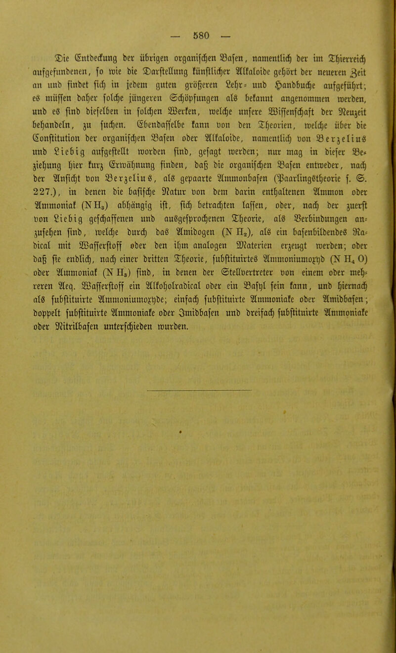 3)ie (Sntbecfung ber übrigen organifdjen 23afen, namentlich ber im £l)ierreid) aufgefunbenen, fo wie bie $)arftellung fünftlidjer Sllfaloibe gehört ber neueren 3eit an unb ftnbet fid) in jebem guten größeren 2ef)r = unb ^anbbudje aufgeführt; e£ ntüffen baljer fold)e jüngeren ©djöpfungen als befannt angenommen «erben, unb e8 finb biefelben in foldjen 2Berfen, roelcrje unfere SBiffenfdjaft ber Sfteujeit beljanbeln, ju fudjen. (Sbenbaffelbe fann bon ben Sfjeorien, meiere über bie (£onftitution ber organifd)en 33afen ober 5lIfaloibe, namentlich Don 33er3eIiuö unb Sieb ig aufgeteilt roorben ftnb, gefagt roerben; nur mag in biefer S3e* jieljung fytx furj @rroä(mung finben, ba§ bie organifdjen 23afen entroeber, nad) ber 91nfid)t oon 93erjeliuö, als gepaarte Slmmonbafen (IpaarlingStfjeorie f. ©. 227.), in benen bie bajifdje Sftatur öon bem barin enthaltenen 2lmmon ober 3lmmoniaf (NH3) abhängig ift, fid) betradjten laffen, ober, nad) ber juerft Don Siebig gefdjaffenen unb auSgefprodjenen ST^eorte, als Skrbinbungen an= jufeljen finb, meldje burd) baö 5tmibogen (N H2), als ein bafenbilbenbeä 9fo bicat mit SBafferftoff ober ben if;m analogen ÜDMerien erzeugt roerben; ober ba§ f.e enblid), nad) einer brüten SEfjeorie, fubftituirteS Slmmoniumo^b (N H4 0) ober Slmmoniaf (N HB) finb, in benen ber ©teffoertreter oon einem ober melj* reren 2leq. SBafferftoff ein ^llfoljolrabical ober ein 33aftjt fein fann, unb fjiernadj als fubftituirte 9lmmoniumo£t)be; einfad) fubftituirte 21mmoniafe ober Slmibbafen ; boppelt fubjrttuirte Slmmoniafe ober 3mibbafen unb breifad) fubftituirte Stmmoniafe ober SRitrilbafen unterfdjieben mürben.