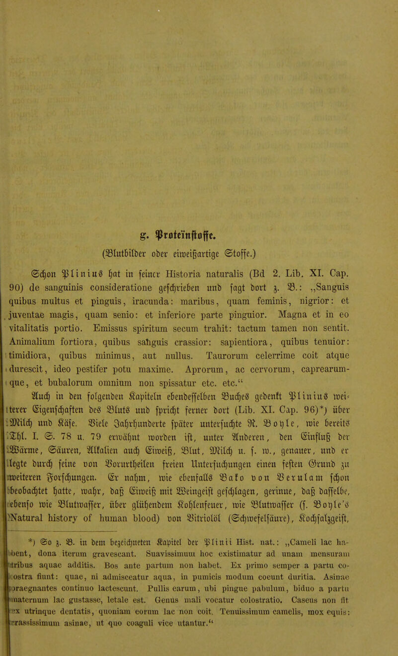g. $N)tc'ittftoffe. (23lutbilber ober eiroei§arttge (Stoffe.) ©d)on $liniu8 fjat in feiner Historia naturalis (Bd 2. Lib. XL Cap. 90) de sanguinis consideratione gefd)rieben unb fagt bort j. 33.: „Sanguis quibus multus et pinguis, iracunda: maribus, quam feminis, nigrior: et juventae magis, quam senio: et inferiore parte pinguior. Magna et in eo vitalitatis portio. Emissus spiritum secum trahit: tactum tarnen non sentit. Animalium fortiora, quibus sahguis crassior: sapientiora, quibus tenuior: timidiora, quibus minimus, aut nullus. Taurorum celerrime coit atque durescit, ideo pestifer potu maxime. Aprorum, ac cervorum, caprearum- i que, et bubalorum omnium non spissatur etc. etc. 2lud) in ben folgenben Kapiteln ebenbeffelben 23ud)e8 gebend $1 in tu8 roei* iterer Qsigenfdjaften be$ 23lnt8 unb fpricht ferner bort (Lib. XL Cap. 96)*) über DJiUd) unb täfe. Stiele Saljrlmnberte fpäter unterfuebte SK. 23ot)le, wie bereit« i2$I. I. ©. 78 u. 79 erroäfmt roorben ift, unter 2lnberen, ben (Sinflufe ber iSEBärme, (Säuren, 2llfalien aud) (Siroeifj, SBlut, Üfttld) u. f. ro., genauer, unb er .legte burd) feine oon SBorurfheilen freien Unterfudjungen einen feften ®runb 51t nrceiteren gorfdjungen. (§r nalnn, nrie ebenfalls 9ßato tion SBerulam fdjon beobachtet fjatte, roabr, bajj (5iroei§ mit SBeingeift gefdjlagen, gerinne, baß baffelbe, ebenfo wie SBlutnoaffer, über glübenbem Hoblenfeuer, roie 23lutroaffer (f. 930nie'0> Natural history of human blood) oon SJitriolöl (©dnnefelfäure), Äodjfaljgeift, *} ©0 j. ÜB. in bem bejeidjneten Äapitet ber s^Iinii Hist. nat.: „Cameli lac Ii;; ent, dona iterum gravescant. Suavissimuui hoc existiraatur ad unam mensuram 'bus aquae additis. Boa ante partum non habet. Ex primo semper a partu co- li, ostra fiunt: quae, ni admisceatur aqua, in pumicis modum coeunt duritia. Asinae poraegnantes continuo lactescunt. Pullis earum, ubi pingue pabulum, biduo a partu naternum lac gustasse, letale est. Genus mali vocatur colostratio. Caseus non flt :x utrinque dentatis, quoniam eorum lac non coit. Tenuissimum camelis, raox cquis: trassissimutn asinae, ut quo coaguli vice utantur.