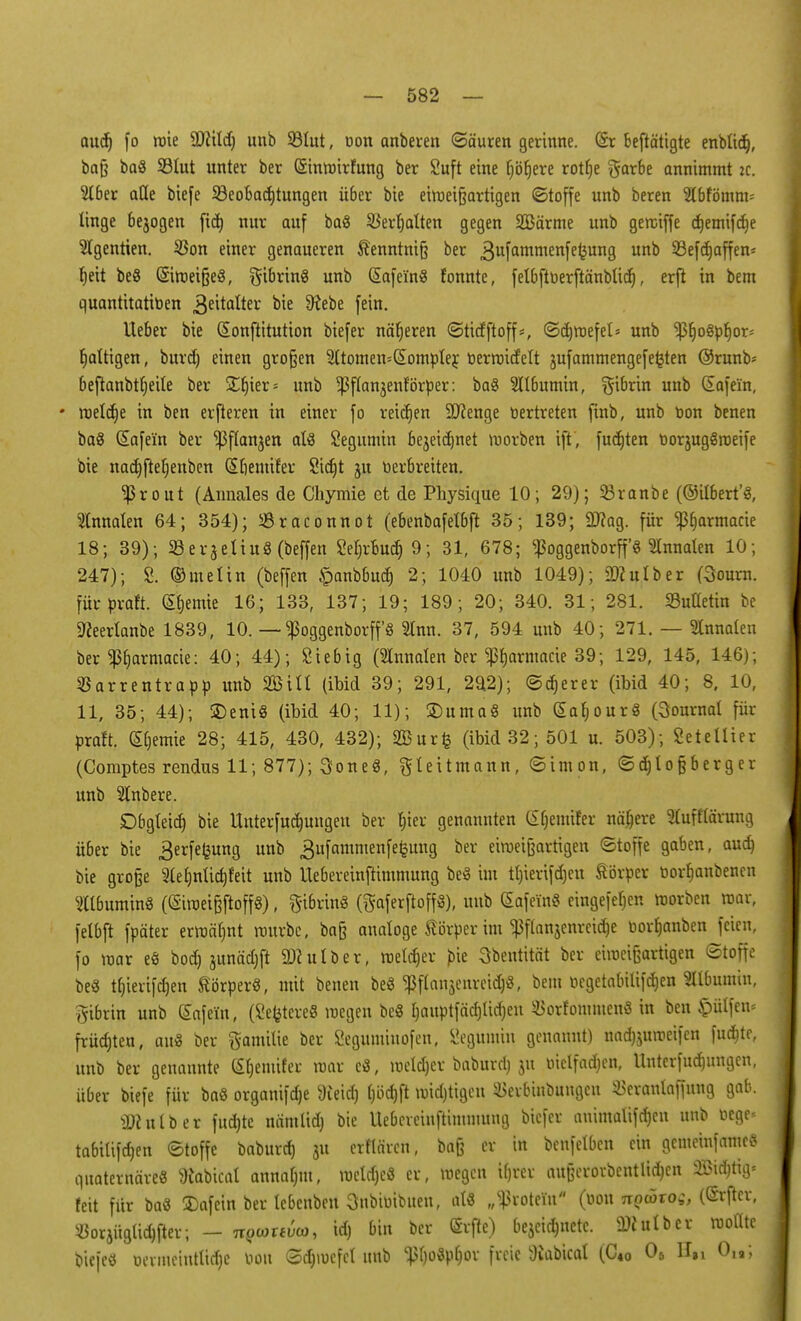 audj fo roie Sftild) unb SÖIut, uon anbeten ©ä'uren gerinne. (Sr beftätigte enbliä), bafj ba« SBIut unter ber (Sinmirfung ber £uft eine fjöljere rottje $arbe annimmt ic. 2lber afle biefe ^Beobachtungen über bie eimeißartigen (Stoffe unb beren 2lbfömm= linge bejogen fid) nur auf ba« S^evtjatten gegen 2Bärme unb gemiffe c^emifcfee 2lgentien. $on einer genaueren Kenntni§ ber 3ufammenfe^un9 uno 93efdt)affen= Ijeit be« ©roeifje«, Fibrin« unb (£afein« fonnte, felbfttierftänblicfi, erfi in bem quantitativen Zeitalter bie SKebe fein. lieber bie (Eonftitution biefer näheren ©tirfftoff*, ©djroefel* unb ^ßt)o§prjor= fjattigen, burd) einen großen Sttomen-domptej: terraitfett jufammengefe^ten @runb- ßeftanbtf;eite ber SElner* unb ^flanjenforper: ba« Albumin, ^ibrin unb dafe'in, * meldte in ben elfteren in einer fo reiben 9J?enge tiertreten finb, unb oon benen ba« (Eafe'in ber ^flanjen als Segumin bejeidmet morben ift, fudjten oorjug«roeife bie nad)fteb,enben Sliemifer Sicfjt ju Derbreiten. Ißrout (Amiales de Chymie et de Physique 10; 29); 33ranbe (©ilbert'«, Slnnalen 64; 354); Sraconnot (ebenbafelbft 35; 139; Sftag. für ^armacie 18; 39); Serjeliuö (beffen Seln-bucr, 9; 31, 678; ^oggenborp Slnnalen 10; 247); 2. ©melin (beffen ipanbbud) 2; 1040 unb 1049); iDculber (3ourn. fürpraft. (Sfjemie 16; 133, 137; 19; 189; 20; 340. 31; 281. Metin be fteerlanbe 1839, 10. — ^oggenborff« Sinn. 37, 594 unb 40; 271. — Innalen ber ^armacie: 40; 44); Siebig (Slnnalen ber ^armacie 39; 129, 145, 146); ^arrentrapp unb Sffiill (ibid 39; 291, 292); ©djerer (ibid 40; 8, 10, 11, 35; 44); SDeni« (ibid 40; 11); ©uma« unb (Eafjour« (Journal für praft. Hernie 28; 415, 430, 432); Sßurfc (ibid 32; 501 u. 503); Setetlier (Comptes rendus 11; 877); 3one«, gteitmann, ©im on, ©djlo§berger unb 2lnbere. Dbgleid) bie Unterfudmngeu ber luer genannten C£f)euiifer nähere 5luft'lärung über bie 3erfe£ung unb gufammenfefcuug ber eimetfeartigen ©toffe gaben, aud) bie große 2(el)nlid)feit unb Uebereinftimmung be« im tl)ierifdjeu Körper oor^anbencn Albumin« ((Stroeißftoff, fti6rin« (ftaferftoff«), unb (Safem« eingefe^en morben mar, felbft fpäter ermähnt rourbc, ba§ analoge Körper im ^3ftanjenrcid)e oorfjanben feien, fo mar e« bod) junädjft Sftutber, meiner bie 3bentität ber eimeißartigen ©toffe be« t^iertfct)en Körper«, mit benen be« $flan$enreid)«, bem ocgetabilifc^en Sllbumin, gibrin unb Safein, (Severe« megen be« Ijauptfädjüdjeu ^orfommen« in ben hülfen» früc&ten, au« ber ftamilie ber Seguntinofen, Segumin genannt) nadjjuroeifen fud&te, unb ber genannte (Sljeniifer mar c«, meldjer baburd) ju oiclfadjen, UnterfÜbungen, über biefe für ba« organifdje 9teid) l)öd)ft midjtigen Skrbinbuugcn ÜSeranlaffung gab. tDfulber fudjte nämtidj bie Uebereinftimmung biefer animalifdjen unb Oege« tabilifdjen ©toffe baburd) 31t erflärcn, ba§ er in benfelben ein gemeinfamcö quaternäre« Wabical annalmt, meldjc« er, megen Ujrer au§erorbentlid)en Sistig« feit für ba« 3)afein ber lebenben Snbiüibueu, al« „^roteiu (öon nQarog, (CSrflev, «orjüglic^fter; - nQMtvto, id) bin ber ©rfie) bejei$nete. 2ttutber woflte biefe« oermeiutlid)c bott ©d)mefel unb $l)o«pf)or freie 3vabicat (C4o 06 H,i 019;