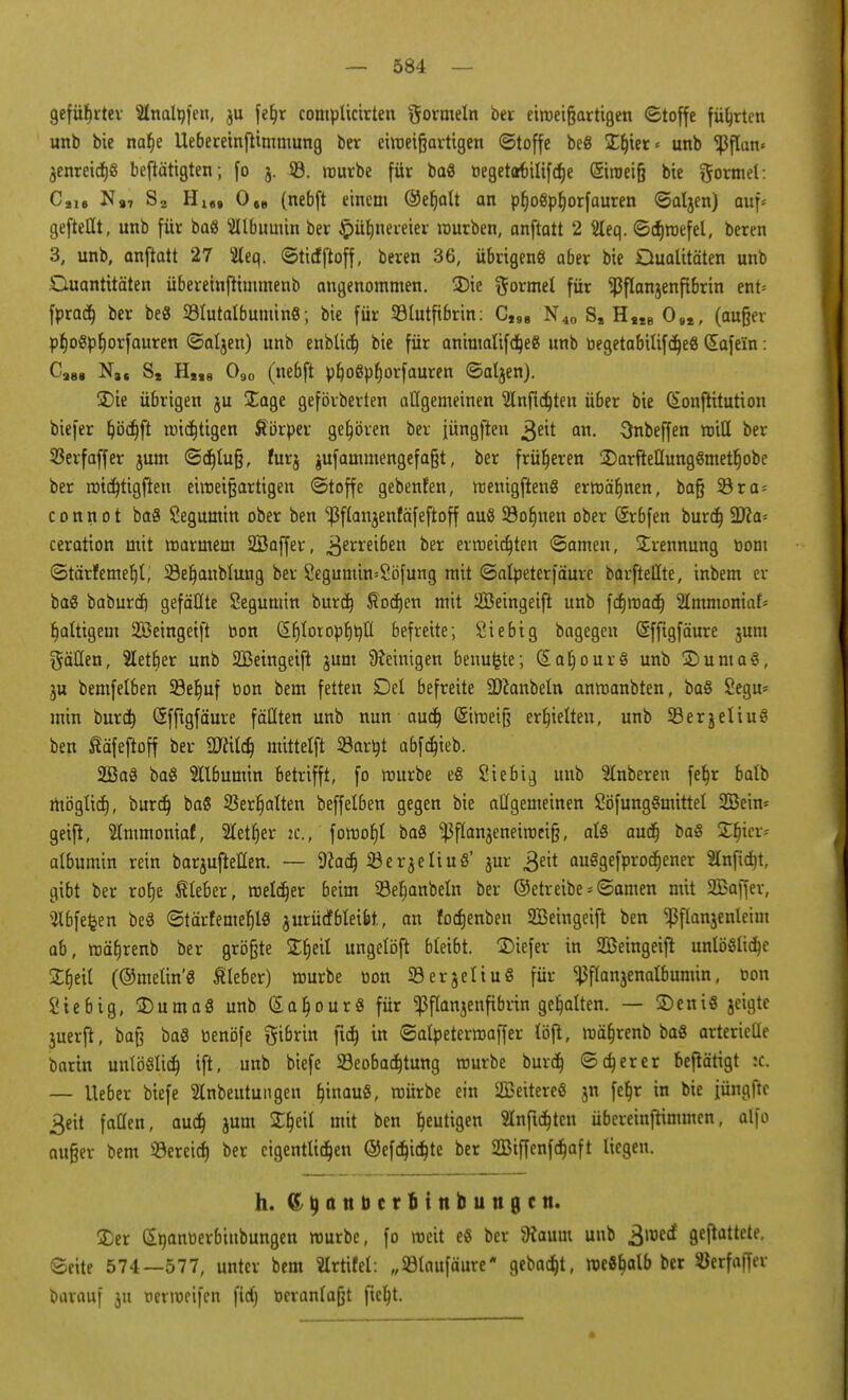 geführter Shtalöfen, $u fef)r complicirten Wormeln ber etroeigartigen (Stoffe führten unb bie naf)e Uebereinftimmung ber einzigartigen (Stoffe beS ST^ter ^ unb ^3flan* jenreicf)6 betätigten; fo 5. 33. mürbe für ba8 tjegetart»ilifcf>e ©roeig bie formet: Cai, N,7 Sa Hifl9 0„ (nebft einem ©eljalt an pfjoöpljorfauren ©aljen) auf« gefteHt, unb für ba« SUbuinin ber §üf)nereier würben, anftatt 2 2leq. ©dnnefel, beren 3, unb, anftatt 27 5leq. ©tidftoff, beren 36, übrigens aber bie Dualitäten unb Quantitäten überetnjtimmenb angenommen. SDie formet für ^flanjenftbrin ent* fprad) ber beS 23futalbumin8; bie für Sötutftbrin: C,98 N40 S, H«e 0.,, (auger pf)ogpf)orfauren ©aljen) unb enbüdt) bie für animalifdjeg unb begetabüifdjeS Safein: Ca88 N8f St HM8 090 (nebft pfyoßpfjorfauren ©aljen). ®ie übrigen ju £age geförberten allgemeinen 2lnfidjteu ü6er bie Qonftitution biefer ^öcfjft mistigen Äörper gehören ber jüngften >$eit an. Snbeffen roitt ber 53erfaffer jum ©djlug, furj jufammengefagt, ber früheren 2)arftelIung§metl)obe ber mtcfjttgfien einzigartigen ©toffe gebenfen, ttjenigftenS ermähnen, bag S3ra = connot baö Segumin ober ben ^3ftanjenfäfeftoff auS Sonnen ober (Srbfen burd] Tla- ceration mit marinem 2Baffer, £zxxeibm ber ermeid)ten ©amen, Trennung bom ©tärfemefjl, Üöeljanblung ber SegumimSöfung mit ©alpeterfäure barftellte, inbem er baS baburd) gefällte Segumin burd) ftodjen mit Üöeingeift unb fdjroad) Slmmoniat^ faltigem SBeingetft bon (Sr)lotoptjtjtl befreite; Siebig bagegen (Sfftgfäure jum hätten, Sletfier unb 2Beingeifi jum Peinigen benufcte; G>aljour8 unb ©uniaS, $u bemfelben S8er)uf bon bem fetten Del befreite SDfonbeln anmanbten, ba§ Segu* min burd) Sfftgfäure fällten unb nun aud) (Siroeig erhielten, unb SBerjeliuS ben ßäfefloff ber ättild) mittelft Sarijt abfdjieb. 2Ba$ baS 2ll6umin betrifft, fo mürbe e§ Siebi^ unb Slnberen fet)r balb möglid), burd) baS 23erljalten beffet6en gegen bie allgemeinen SöfungSmittel 2öeim geift, SImmoniaf, 2letf»er ic, fomofjl baö Ißflanjeneiroeig, als audj ba§ Sljier* albumin rein barjufteflen. ~ 9?adj iöerjeIiuö' jur £eit auSgefprodjener 2lnftd)t, gibt ber rot)e Sieber, meiner beim 93eljanbeln ber ©etreibe-©amen mit SBaffev, Slbfefcen beä ©tärfemefjlS jurü<f6leibt, an fodjenben SBeingeift ben ^flanjenleim ab, mäljrenb ber größte jErjeil ungelöjt bleibt. üDiefer in 2Beingeifi unlöölidje Strjctt (©metin'8 Kleber) mürbe bon SerjeltuS für ^flanjenatbumin, bon Siebig, ÜDumaS unb (SaljourS für ^flanjenfibrin gehalten. — £)eni« jeigte juerft, bag baS benöfe gibrin fid) in ©alpetermaffer töft, mäfjrenb baö arterieüe bnrin unlöSlid) ift, unb biefe ^Beobachtung mürbe burd) ©djerer betätigt :c. — lieber biefe Stnbeutungen b^inauß, mürbe ein 2Beitere§ jn fet)r in bie jüngfte 3ett fallen, aud) jum £b>il mit ben gütigen änftdjten übcreinftimmen, alfo auger bem ©ereid) ber eigentlichen ®efd)idjte ber 2Biffenfdjaft liegen. h. ff 4 n n ü c r b i n b u tt g c n. 3)er Sbanberbinbungen mürbe, fo weit e« ber tom unb £mi gemattete, ©eite 574—577, unter bem SIrtifel: „©taufäure gebad)t, meßb^alb ber SJerfaffer barauf ju nerweifen fid) beranlagt fieb^t.