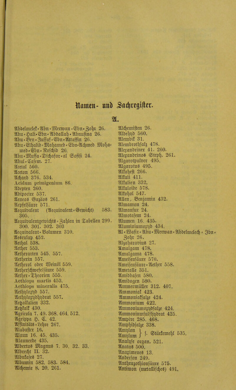Hamen- unb ^adjregifier. «bbelmelef»abn = SÄertoan = (Sbn• 3o6,x 26. abn»£alt. Sbn«abbatlab, • abnuftaa 26. lbu.S3en.3uffuf = @bn.2lttaffin 26. abn gtyaltb.2M)ameb« <gbn.«djmeb SKofja* meb-(£bn»9tofäib 26. abu.2Jhiffa=2)fa>far.al ©oftft 24. abul»£afem. 27. Sfcetal 560. Aceton 566. ?l(^atb 376. 534. Acidum primigenium 86. abepten 260. abipocire 537. aeneaS ©ajäoS 261. acpfelfäure 571. lequttialent (5lequitoatent=©etötct)t) 583. 305. aequtoatentgeroidjte^aljlen in Tabellen 299. 300. 301. 302. 303 2IequttiaIent»33oIumen 310. aeöculap 452. ^Cett)al 538. SCettjer 553. Slettjeravten 545. 557. Weberin 557. aetfjevol ober SBetnöl 559. 2Cet^er[ct)tt)efeMäure 559. ^Ietfjer = Störten 555. Aethiops raavtis 453. Aethiops miueralis 475. 5lett)t)to^t)b 557. 2Cett)t)lojl)i)t(t)brat 557. Sefealfalten 332. aetfalf 430. agrieola 7. 49. 368. 464. 512. »grippa <S. 42. Hfpmtät«.8eb,te 267. «labajtct 16. «laun 16. 45. 435. «Hlaunerbe 435. aibertu« 2ttagmt« 7. 30. 32. 33. atbretf)t II. 32. aibufafe« 27. Albumin 582. 583. 584. atdjemte 8. 20. 261. aidjemtften 26. 2llbet)t)b 560. aiembtf 31. aiembrotbjalj 478. atejanbriner 41. 260. aieranbrino« ©tept). 261. Sltgarotpulocr 495. aigarotuS 495. aifatjeft 266. ailalt 411. SHfalien 332. Slfaloibe 578. 2lUot)ol 547. allen, «enjomin 432. aimcunon 24. atmonfur 24. atmotafem 24. aiutnen 16. 435. aiummiumor^b 434. ai»2ßo(ir = abu»aJiertt)an = abbeImeIecf) = 3bn = 3ohr 26. aijafyaramuS 27. amalgam 478. amalgama 478. ametjenfäure 570. ameiienjäure * aetfyer 558. amctatle 351. amibbafen 580. amtbogen 580. ammermütter 312. 407. ammonial 423. ammonialfalje 424. ammontunt 422. ammontumoyt)bfaIje 424. amtnontumfulffjrjbrat 425. ampere 285. 468. amöfjtbi'citäe 338. a^lum } f- 6tä*«*l 535- anal^fe organ. 521. anata« 500. anarimenc« 13. anbetfon 249. antb/Xajotljionfaitre 575. antimon (metalltfdje«) 491.
