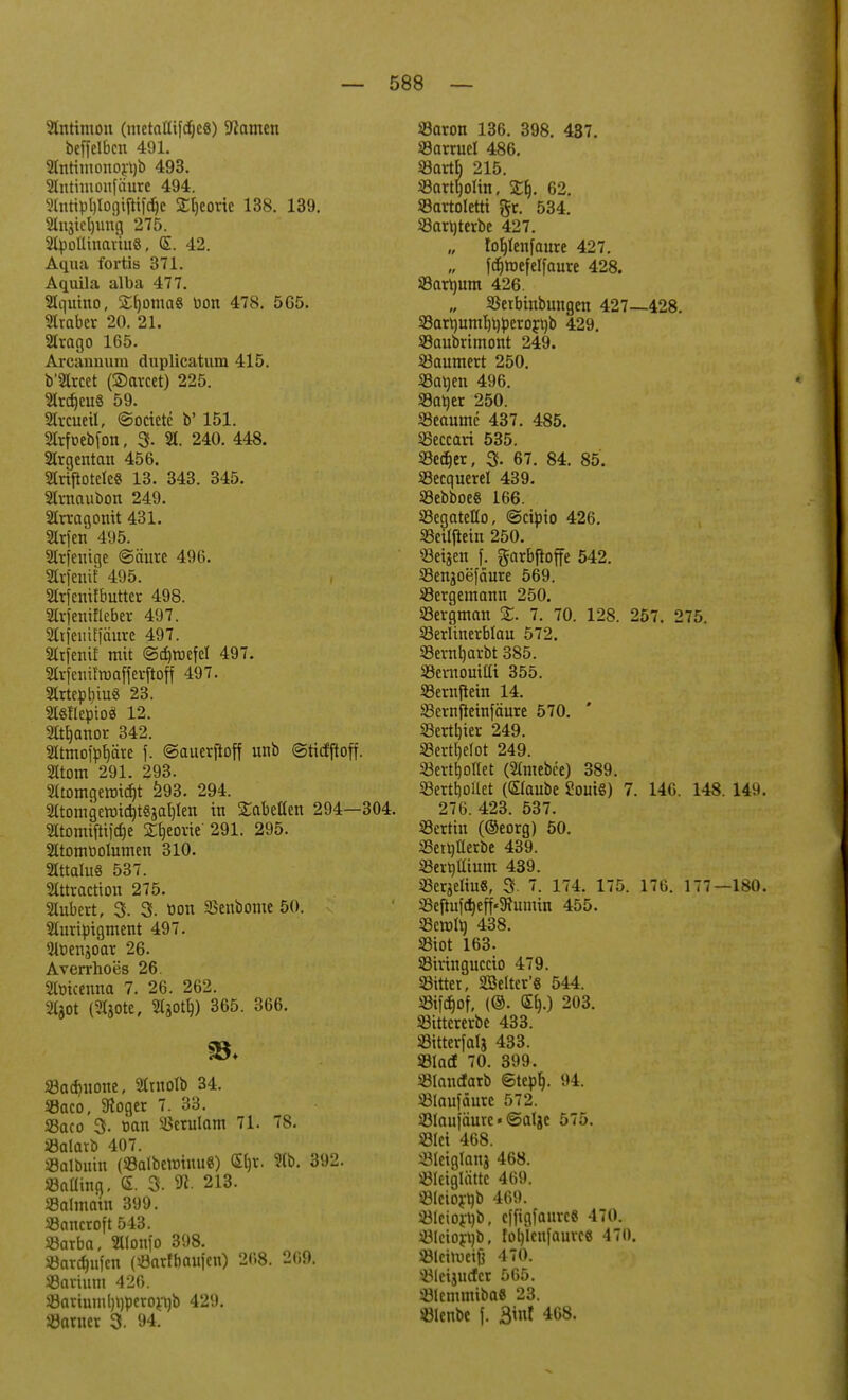 Antimon (metaUifdjeS) tarnen beffelBcn 491. Sffntimono^b 493. Slntimonfäure 494. 2lnript)Iogtftifd)e £[)eorte 138. 139. 2lngiel)uug 275. 2lpotlinariuö, <E. 42. Aqua fortis 371. Aquila alba 477. Stqutno, £f)oma8 Pon 478. 5G5. 2tmber 20. 21. 2Irago 165. Arcauuum duplicatum 415. b'2lrcet (Sctrcet) 225. 2lrdjeu§ 59. Streuet!, ©octete b' 151. Strfoebfon, 3- 21. 240. 448. Strgentan 456. StrtftotcfcS 13. 343. 345. Strnauöon 249. Strragonit 431. Strfen 495. Strfentge ©äure 496. Strfenif 495. , Strjenifbuttcr 498. 2trjenifleber 497. 2trjemf|äure 497. SXtfenif mit ©ebreefet 497. Slrfenifmafferftoff 497. 2trtept)iu« 23. 2I§Hepioä 12. 2Itf)anor 342. Sttmoi'pfjärc \. ©auerftoff mib ©tiefftoff. Sttom 291. 293. 2ttomgermä)t 293. 294. 21tomgermd)tSgal)len in Nabelten 294—i atomifttföe Sljeovte 291. 295. Sttomtiolumen 310. 2Ittalu§ 537. Stttraction 275. Sfabert, 3. 3. tion SBenbome 50. 2turipigment 497. 2lt>engoar 26. Averrhoes 26. Stüicenna 7. 26. 262. 2130t (Sftote, StgotbJ 365. 366. Sad)UOite, Strnolb 34. Söaco, Stöger 7. 33. Saco 3. uan Serulam 71. 78. Salatt» 407. Salbuin (SBoIbewinuB) <5ljr. 2tb. 392. Saüing. <£. 3. SR. 213. SBalmoüi 399. Sancroft 543. Sarba, füonfO 398. Sardjufcn (Öatlbaufen) 268. 269. SBartum 426. Sariuml)t)perort)b 429. Satner 3. 94. Saron 136. 398. 437. Samte! 486. Sartb 215. Sartljolin, £1). 62. Sartoletti $r. 534. Sart)terbe 427. tofylenfanre 427. fdjmefelfaure 428. Sattmm 426. „ Serbinbungen 427—428. Sart)umf)r)perori)b 429. Saubrimont 249. Baumert 250. Satten 496. Saper 250. Seaumc 437. 485. Seccari 535. Sedier, 3- 67. 84. 85. Secquere! 439. SSebboeS 166. Segatello, ©eipio 426. Setlftein 250. «eigen f. garbfioffe 542. Sengoefäure 569. Sergemann 250. Sergman X. 7. 70. 128. 257. 275. Serltnerblau 572. Sernh,arbt 385. Sernouilli 355. Sernjtein 14. Sernfietnfäure 570. SBerttjier 249. Sertfjelot 249. Sertljoflet (Stmebce) 389. Sertbrilet (Staube 2oui§) 7. 146. 148. 14h. 27Ü. 423. 537. Settin (©eorg) 50. Setbiterbe 439. Sertitttum 439. Sergetiu«, 3- 7. 174. 175. 176. 177—180. Seftu]d)eff'9fumin 455. Seron) 438. Siot 163. Siringuccto 479. Sitter, SSelter'g 544. Sifdjof, (©. (Elj.) 203. Sittererbe 433. Sitterfatg 433. «lad 70. 399. Slaucfarb ©tepl). 94. Slaufäure 572. Slaufäure»©algc 575. Slet 468. Sleiglang 468. SIeiglättc 469. Slcioytib 469. Steiorüb, efftgfaure« 470. Slciorttb, fol)lcnfauree 470. Slcirueifj 470. Slctgucfcr 565. SlcmmibaS 23. Slenbe f. 3tuf 468.