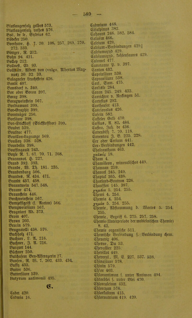 üMuttctußenfalj gelbe« 573. JWuttauflenfoIj rott)e« 57K. «oe, be le, @i)lt>iu« 62. Wobeier 250. S3oert)ar>e, $. 7. 70. 108. 257. 269. 270. 272. 333. ' Nötiger, 9t. 212. SBobn 94. 421. «oücp 212. «oflnetf, (Sb. 93. söoHfiibt. Ulbert bon (vulgo. aibcrtit« 2Tiag» nu8) 30. 32 33. «olognefer 8eucf)tftein 426. «onbt 407. SonSborf t». 340. *or ober 33oron 397. ißorar 398. Sorartoeinflein 567. ^orbtamant 399. 23or.@rapf)tt 399. sBornträger 250. 23orfäure 398. $or*@ttcfftoff (©tidfloffbox) 399. 23oubet 539. Soulbuc 477. 33ouitton*8agrange 569. 23ouHat) 338. 528. Sourbelin 398. 33ouiftnaault 243. S3ot)te 91. 7. 67. 70. 71. 268. Sraconnot, 227. «Branb 392. 393. öranbe, SB. %% 181. 235. SBranbenburg 506. 53ranbe8, 9t. 434. 471. SSranbt 457. 458. 33ranntnmn 547. 548. «raune 474. «raunftein 446. ^edjroetniietn 567. S3tettjejftgetft (f. Slceton) 566. SSrenjttjeinfäure 567. «rogniart 31b. 373. S3rom 407. SBromt 203. Sructn 579. «rugnateHt 458. 576. S3uc^t)0lj 471. S3ucfmer, 8. «. 216. üBuc&ner, 3- % 216. SBucquet 144. •öücfmer 250. Sulcfjafem S9en»2ltferajerm 27. Sunfen, 91. 935. 7. 202. 433. 434. Siiffo 433. «utter 536. «utterfäure 539. Butytum antimonii 495. 6. <£abet 420. Sabnüa 16. (Sabmium 468. (Säfal^tnuS 382. £af)0ur8 246. 582. 584. tealaetn 466. (Eolctum 429. (Ealctutn-fficrbtiibunflen 42l>.| (5atciumort)b 429. Snlctumoftjb, Tof)tcufaurc8 429. (Salome! 477. Sanotauto s^3. ö. 397. (Santon 432. Sapnnfaure 538. (Sapronfäure 538. Sari, ©am. 475. SarltSle 284. GEaron 245. 249. 433. Camptet b. 9tecftngen 51. (SartefiuS 292. (Eartijeufet 413. £a8riorolu8 426. (Safein 582. Gaffeler ©elb 470. Saffiu8P 21. 82. 484. (Sajlro, 3<4 be 436. (Sabenbifb, 7. 70. 118. Saoentou 3. 95. 225. 228. (£er ober (Eerium 441. (Ser»23erbmbungen 442. (Sljalcantfmm 463. %aXxos 18. Sfjam 4. Pantaleon, mineraltfctjeg 449. (Sfyanaan 259. Gbancel 245. 249. Sb,optaI 365. 438. (£[)arIarbs23outroti 226. C^auffier 145. 387. yrifxüa 5. 254. 255. (Sljemt 4. 254. £b,emta 4. 254. Xrjfiia 5. 254. 255. £t)emte, 21bftammung b. Sßorteä 5. 254. 255. kernte, Segriff 6. 275. 257. 258. (Sb,emte(Unteröeriobe ber mebtäntfdjen Sfjemte) 8. 42. Cremte organifdje 511. Srjemtfdje 'SSerbtnbung f. SSerbinbung djem. Sfjenebir 406. (Stjesne, 2>u 53. Shwaffier 225. etjetiittot 449. &f)eoreul, 9ft. @. 227. 537. 538. Sfymafäure 578. (Ebmin 579. <£b>r 403. GEfjlorantimon f. unter Hnttmon 494. (Sblorblet \. unter 33Iei 470. ßfjlorcalcium 432. (Sbjtorcrjan 576. (Sblorlaltum 415. Cil)Iornatrium 419. 420.