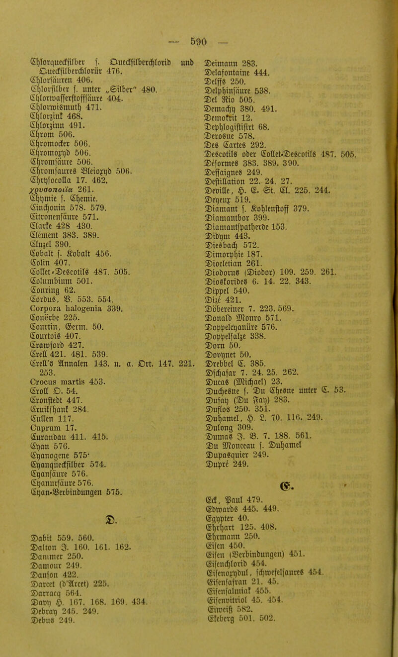 (Sljlorqnecifilber f. Duecffilbcrdrtorib unb Ouecffilbercblorür 476, (Sfjlorfäuren 406. Gtyoiftlber f. unter „©Uber 480. Gljlortoafferftofffnure 404. (Sb,lortrii«muth, 471. <S()lor3inf 468. (Stjlorginn 491. (Sfjrom 506. (Sfjromocfer 506. (Sljromojttb 506. (Sfjromfäure 506. <Sb,romjaure8 33Ieiort)b 506. eijrtifocolla 17. 462. XQvaonoäa 261. (Sf)t)tnie f. (Sfyemie. (Stndfjontn 578. 579. (Sitronenfäure 571. «Slarfe 428 430. Clement 383. 389. (Slujel 390. Sobalt f. Äobalt 456. (Solin 407. Sollet«SeScottlä 487. 505. (Solumbtum 501. (Sonring 62. (SorbuS, SB. 553. 554. Corpora halogenia 339. (Souerbe 225. (Sourtin, ©erm. 50. (SourtotS 407. Sraraforb 427. Srea 421. 481. 539. (SreU'8 2tnnalen 143. u. a. Ort. 147. 221. 253. Crocus martis 453. Groll D. 54. (Sronfiebt 447. (Sruiffocmf 284. (Sutten 117. Cuprum 17. (Suranbau 411. 415. (Stjan 576. (S^anogene 575* (Stjanquecfftlber 574. (Srjanfäure 576. (Stjanurfäure 576. (Sqan»23erbinbungen 575. SD. ©abit 559. 560. ©alton 3- 160. 161. 162. ©ammer 250. ©atnour 249. ©anfon 422. ©arcet (b'Slrcet) 225. ©arracq 564. ©am) 167. 168. 169. 434. ©ebran 245. 249. ©ebu« 249. ©ehnamt 283. ©elafontaine 444. ©elff8 250. ©elpf)in[äure 538. ©el 3tto 505. ©emacf)t) 380. 491. ©etnofrit 12. ©epljlogiftifirt 68. ©ero8ne 578. 5Dc8 (Sarte« 292. ©e8cotil8 ober (SoHet.©e8coti(8 487. 505. ©cfornteS 383. 389. 390. ©effaigneS 249. ©eftillatton 22. 24. 27. ©etiiUe, £. ©• @t. (Sl. 225. 244. ©eheur. 519. ©tamant f. ßof)lenjtoff 379. ©tamantbor 399. ©iamantfpatfyerbe 153. ©tbttm 443. ©iesbad) 572. ©tmorpljte 187. ©tocletian 261. ©ioboruS (©iobor) 109. 259. 261. ©to8fortbe8 6. 14. 22. 343. ©ippel 540. ®Uc 421. ©öberetner 7. 223. 569. ©onalb äftonro 571. ©oppelctjanüre 576. ©oppelfatje 338. ©orn 50. ©ordnet 50. ©rebbel <£. 385. ©fcfjafar 7. 24. 25. 262. ©uca8 (2Äi($aeI) 23. ©udjeSne f. ©u (Sfjesne unter E. 53. ©ufat) (©u ftat)) 283. ©uflo8 250. 351. ©ub>mel. §• 2. 70. 116. 24'.». ©ulong 309. ©uma8 3. 8. 7. 188. 561. ©u 2JJonceau f. ©ufyamel ©upaSquier 249. ©upre 249. <E<f. <Baul 479. (SbroarbS 445. 449. ©qtipter 40. (Stuart 125. 408. ei)rmann 2,50. ©tfcn 450. ©ifen (SBcrbinbungen) 451. 6ijcnd)lorib 454. @ifcnort)bul, fdjroefelfanre« 454. ßifenfafran 21. 45. (Stfcnfalmial 455. (Stfcnmtriol 45. 454. eirociß 582. eicbcrg 501. 502.