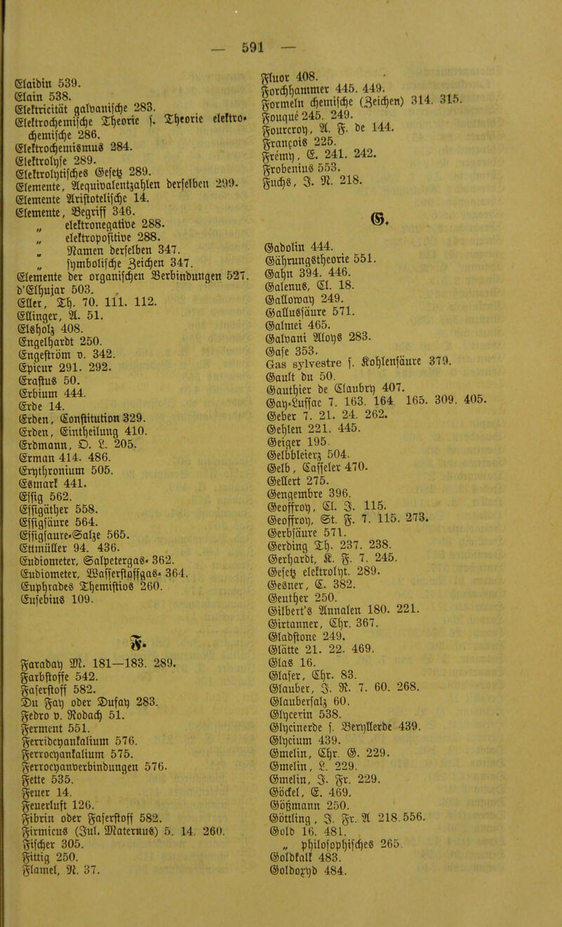 eiaibtn 539. (Slam 538. ©ehricität gatt-auifctje 283. eteftrocf)emifcf)e Sfyorie f. Sporte eleftto- gemiföe 286. ©rfttodjenvUmu« 284. ©leftroltjfe 289. ©leftroltttifcbe« ©efefe 289. etemente, «equtoalentja^ten berfetbcu 299. Elemente »rijtotelifdje 14. etemente, Segriff 346. „ eleftronegartoe 288. eleftropoftttoe 288. tarnen berfelben 347. f^mboIifdEjc 3etct)en 347. etemente ber organifdjen SBerbinbungen 527. b'eibujar 503. (Sflet, £b- 70. 111. 112. (Sttmgcr, 21. 51. @l«f)ots 408. engettmrbt 250. Sngefiröm ü. 342. (Sptcur 291. 292. (SrajiuS 50. (Srbtum 444. (ärbe 14. erben, (£onpiturion329. @rben, eintbeüung 410. erbmann, D. 2. 205. ©rrnan 414. 486. ert)tf)rontum 505. esmarf 441. ffiffig 562. (äfrigätl)cr 558. ejftgfäure 564. ejfigfaure*©alje 565. (Stimulier 94. 436. eubtometer, ©olpeterga«« 362. eubtometer, SBafferftoffaa«- 364. Supb^abe« afytmftio« 260. (SufebiuS 109. fr garabat) Tl. 181—183. 289. garbjtoffe 542. gaferfioff 582. £>u gat) ober SDufal) 283. gebro ü. SJobad) 51. germent 551. gerribcöanfattum 576. gerrocrjantaltum 575. gerrocpantierbtnbungen 576. gette 535. geuer 14. geuerluft 126. gibrin ober gaferfioff 582. gtrmicu« (3ul. 2flaternu$) 5. 14. 260. gifcf)er 305. gütig 250. glamel, 9i. 37. gluor 408. gortf)bammer 445. 449. gormein <f)emifcf)e (Bethen) 314. 31f>. gouque245. 249. gourcrot), 2L g. be 144. grancot« 225. grcmt), <£. 241. 242. grobentiiS 553. gurf>8, 3. 218. ©♦ ©abottn 444. ©äf)rung8tf)corie 551. ©abn 394. 446. ©alenu«, <£l. 18. ©aHoroat) 249. ©aüuSfäure 571. ©atmet 465. ©alttani «lolj« 283. ©afe 353. Gas sylvestre f. Sofjtenfaure 379. ©ault bu 50. ©autbier be ©aubrr) 407. ©an.2uffac 7- 163- 164 165, 309' 405, ©eber 7. 21. 24. 262. @ei)len 221. 445. ©eiger 195. ©elbbleterj 504. ©elb, (Saffeter 470. ©ellert 275. ©engembre 396. ©eoffrot), <5t. 3. 115. ©eoffrob, @t. g. 7. 115. 273. ©erbfaure 571. ©erbing ££)• 237- 238- ©crbarbt, Ä. g. 7. 245. ©efcfe eteftrolftt. 289. ©eSner, <E. 382. ©eutfjer 250. ©itbert'8 2tnnaten 180. 221. ©trtanner, ©jr. 367. ©labftonc 249. (Stätte 21. 22. 469. ©las 16. ©täfer, ©)t. 83. ©tauber, 3. 91. 7. 60. 268. ©lauberfalj 60. ©tticerin 538. ©Itiänerbe f. 23ert)flerbe 439. ©ttjctum 439. ©melin, Sfjr. ©. 229. ©meltn, 8. 229. ©meltn, 3- gt- 229. ©öcfel, ©. 469. ©öfjmann 250. ©öttltng, 3. gt. 21 218.556. ©olb 16. 481. „ pt)iIofopl)ifcf)e« 265. ©olbfalf 483. ©olborrjb 484.