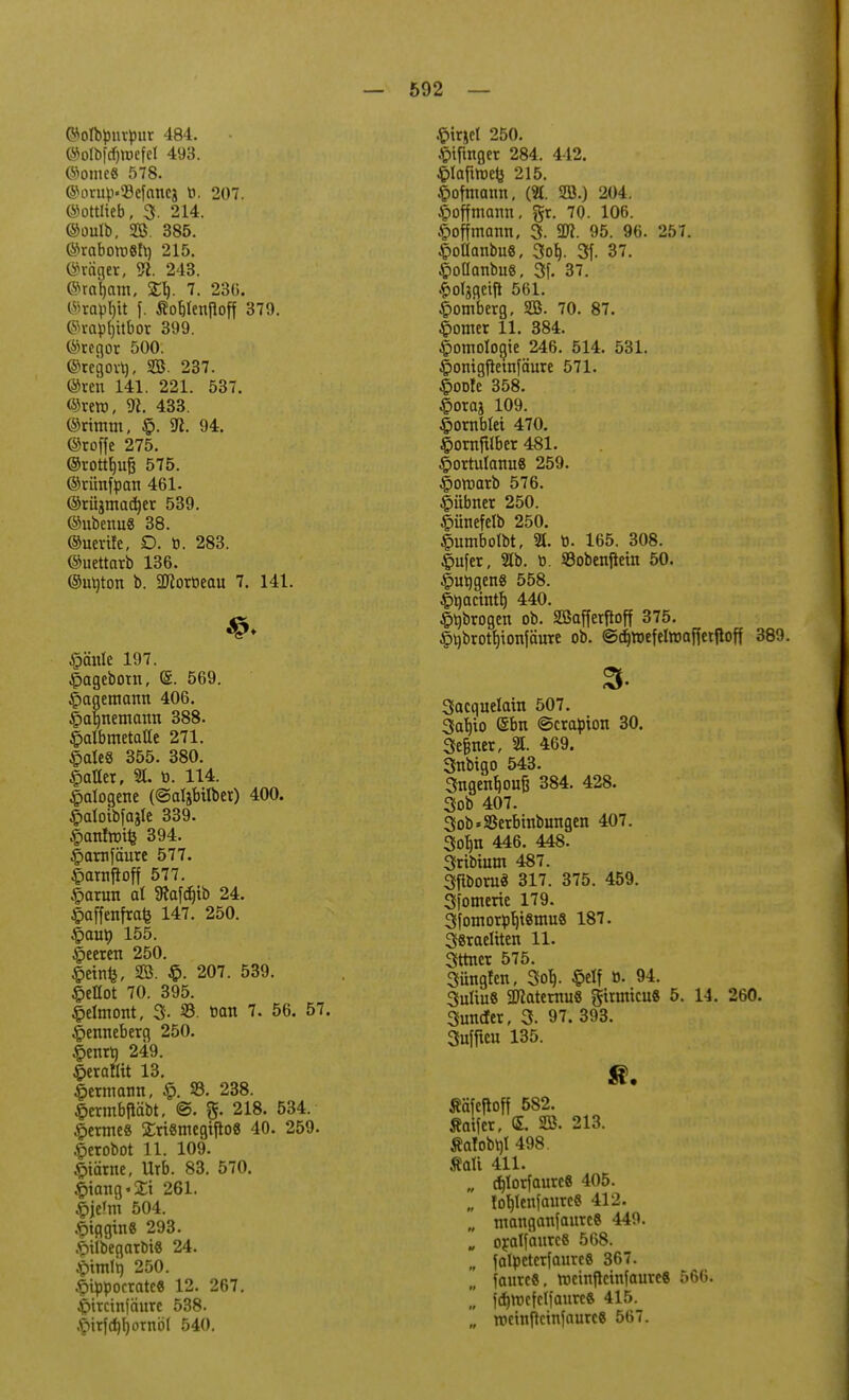 ©otbpuipur 484. ©olb|cfi>efel 493. @ome8 578. ©orup»33efancä ti. 207. ©ottlieb, 3- 214. ©oulb, SB. 385. ©rabott>8h) 215. ©raget, 3i. 243. ©rasant, £1). 7. 236. ©raptjit f. Sotjienpoff 379. ©raprjitbor 399. ©regor 500. ©regovt), SB. 237. ©ren 141. 221. 537. ©vero, 31. 433. ©rimm, §. VI. 94. ©roffe 275. ©rottfjiifj 575. ©tünfpati 461. ©tüjmac^er 539. ©ubenu« 38. ©uerife, D. b. 283. ©uettarb 136. ©ubtort b. SlKorbeau 7. 141. Mirale 197. |>agebotrt, (S. 569. ©agemarm 406. §ab,nemarm 388. ©albmetafle 271. £ate8 355. 380. hattet, 21. b. 114. Halogene (©atjbüber) 400. ^aloibfasle 339. ©antnrifc 394. £>arnfäure 577. £atrtjToff 577. £arurt al Stafcfjtb 24. §affenfrafe 147. 250. $au\) 155. beeren 250. §einfe, SB. $. 207. 539. §eflot 70. 395. ©elmortt, 3- ®. »an 7. 56. 57. |>ertneberg 250. |>enrt} 249. tferattit 13. Hermann, £. 33. 238. £ermbftäbt, @. %. 218. 534. Kermes £ri8megifto8 40. 259. £erobot 11. 109. .fctärne, Urb. 83. 570. Iitang-Si 261. $jeJm 504. £tflgtrt8 293. £ilbegarbi8 24. £imtt) 250. |>ippocrate8 12. 267. |jircinfciure 538. .f>trfcf)r)otnöl 540. .^irjet 250. £ifmger 284. 412. §lafiroe& 215. ©oftnann, («. SB.) 204. £offmamt. gr. 70. 106. §offmanrt, 3. SR 95. 96. 257. £ollanbu8, 3or>. 3f. 37. §oOanbu8( 3f. 37. lolggeift 561. Homberg, SB. 70. 87. Konter 11. 384. Homologie 246. 514. 531. |>onigjtetnfäure 571. £oofe 358. £oraj 109. ©ornblei 470. §orrtfilber 481. £>ortuIarm8 259. ^oroarb 576. £übrter 250. §ünefelb 250. ©umbolbt, 21. b. 165. 308. $ufer, 21b. ö. 93obenfiem 50. £urjgert8 558. Ityacintr) 440. £rjbrogen ob. SBaffetftoff 375. §l)brotf)ionfäure ob. ©^roefelroaffetfioff 389. 3- Sacquelain 507. 3arjio <5brt «Serapion 30. Seiner, 'St. 469. 3nbigo 543. 3ngenf)0ufj 384. 428. 3ob 407. 3ob«23erbinbintgen 407. 3ob,n 446. 448. 3ribium 487. Sfiboruä 317. 375. 459. Sfomerie 179. 3fomorpt)i8mu8 187. 38raeliten 11. 3ttner 575. Süngfert, 3orj. ©elf ö. 94. 3uliu8 2Jlaternu8 gitmicuS 5. 14. 260. 3imcfer, 3. 97. 393. 3ujficu 135. Ääfeftoff 582. flaifer, <S. SB. 213. Äatobrjl 498. «a!i 411. „ d)torfaurc6 405. „ torjlenfaurcS 412. „ ntanganfaurcS 449. „ oratfaurcS 568. falpeterfaureS 367. „ jaureS, roeinfteinfaure« 566.  fdjrDefctfaure« 415. '„ roeinjtcinfnureS 567.