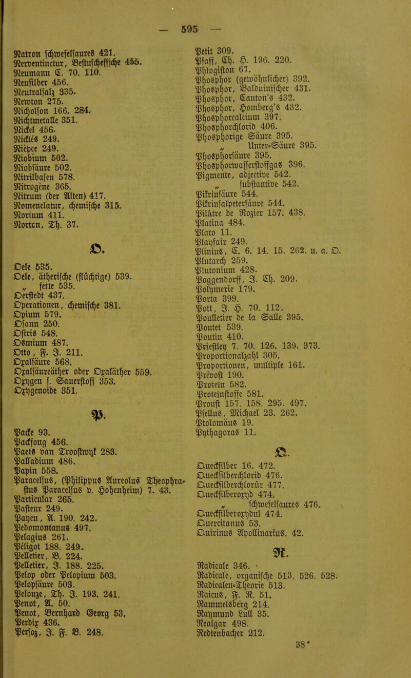 Patron fättefetfaure« 421. «Reroentinctur, ©eftafdjtfffdje 455. «Heumann <S. 70. 110. «Reujtlber 456. STicutralfalj 335. Newton 275. «RUfjolfon 166. 284. 9hd)tmetaae 351. «Riefe! 456. «Riefte« 249. «Jttepce 249. «Jtiobtum 502. «Riobfäure 502. «Ritrilbafen 578. «Ritrogene 365. «Ritrum (ber Elten) 417. «Romenclatur, djemifdje 315. «Rorium 411. Korten, Xf). 37. ©♦ Dele 535. Dele, ättjerifäe (flücpge) 539. „ fette 535. Derftebt 437. Operationen, cf)emtfdje 381. £)pium 579. Dfann 250. DfiriS 548. DSmium 487. Otto, %. 3. 211. Oratfäure 568. JDralfäureätljer ober D£alätt)er 559. Drögen f. ©auerjloff 353. ßr^genoibe 351. «Patfe 93. «Pacffong 456. *fJact« toan SCroofimrjl 283. «PaUabium 486. <Papin 558. «paracetfuS, («Philippus Sfareolu« £t)eopf)ra* fhi8 «ParacelfuS ö. §ot)ent)etm) 7. 43. «Particular 265. «Pafleur 249. «Paüen, H. 190. 242. «Pebomontanu« 497. «Pelagiu8 261. «Peltgot 188. 249. «Pelletier, SS. 224. «Pelletier, 3- 188. 225. «Jklop ober «Petopiura 503. «Pelopfäure 503. «Pelouje, W). 3. 193. 241. «jknot, 21. 50. «Jknot, 23ernt)arb ©eorg 53. $erbir 436. ^erfoj, 3. g. 8. 248. «ßettt 309. «JJfaff, <Sf). £• 196. 220. «P&logttfon 67. «pt)o«p!)or (gemöljnlidjer) 392. «pijo8pt)or, SBalbuimfcfier 431. «pbo8pf)or, ffianton'8 432. «pi)o8pt)or, $omberfl'8 432. «ßf)o8p[)orcalcium 397. «j$o8pfyorc£)lorib 406. «ßjjoSprjorige ©äure 395. Unter«@äure 395. $bo8pt)orfäure 395. «pi)o8pl)ormafferfloffga8 396. «Pigmente, abjectiüe 542. fubftanttoe 542. «ptfrinfäure 544. pfrinfalpeterfäure 544. piätre be Zoster 157. 438. «piattna 484. «ßlato 11. «piaijfair 249. «PitniuS, <E. 6. 14. 15. 262. u. a. D. «piutardj 259. «Plutonium 428. «poggenborff, 3- 209. «Polymerie 179. «Porta 399. «Pott, 3. 70. 112. «pouttetier be la ©alle 395. «poutet 539. «Poutin 410. «Prieset) 7. 70. 126. 139. 373. «Proporttonaljafjl 305. «Proportionen, multiple 161. «Preooji 190. «Protein 582. «Proteinjtoffe 581. «Prouft 157. 158. 295. 497. «ßfettu«, «JRidjael 23. 262. «ptolomäu« 19. «Pbtb,agora8 11. Duedfilber 16. 472. Duetffttbercb>rib 476. Duecffilberdjlorür 477. D-uecffilberortjb 474. fd^rrjefe!faure§ 476. Due<ffüberort)but 474. £Uiercitanu8 53. DuirinuS 2lpoÜmariu8. 42. 9t «Jtabicale 346. • «Rabicale, organtfdje 513. 526. 528. 5RabicaIen-=2;i)eorie 513. «JtaicuS, %. 31. 51. Stammeisberg 214. «Ratjmunb SuU 35. «Jtealgar 498. 3iebtenbad)er 212. 38*