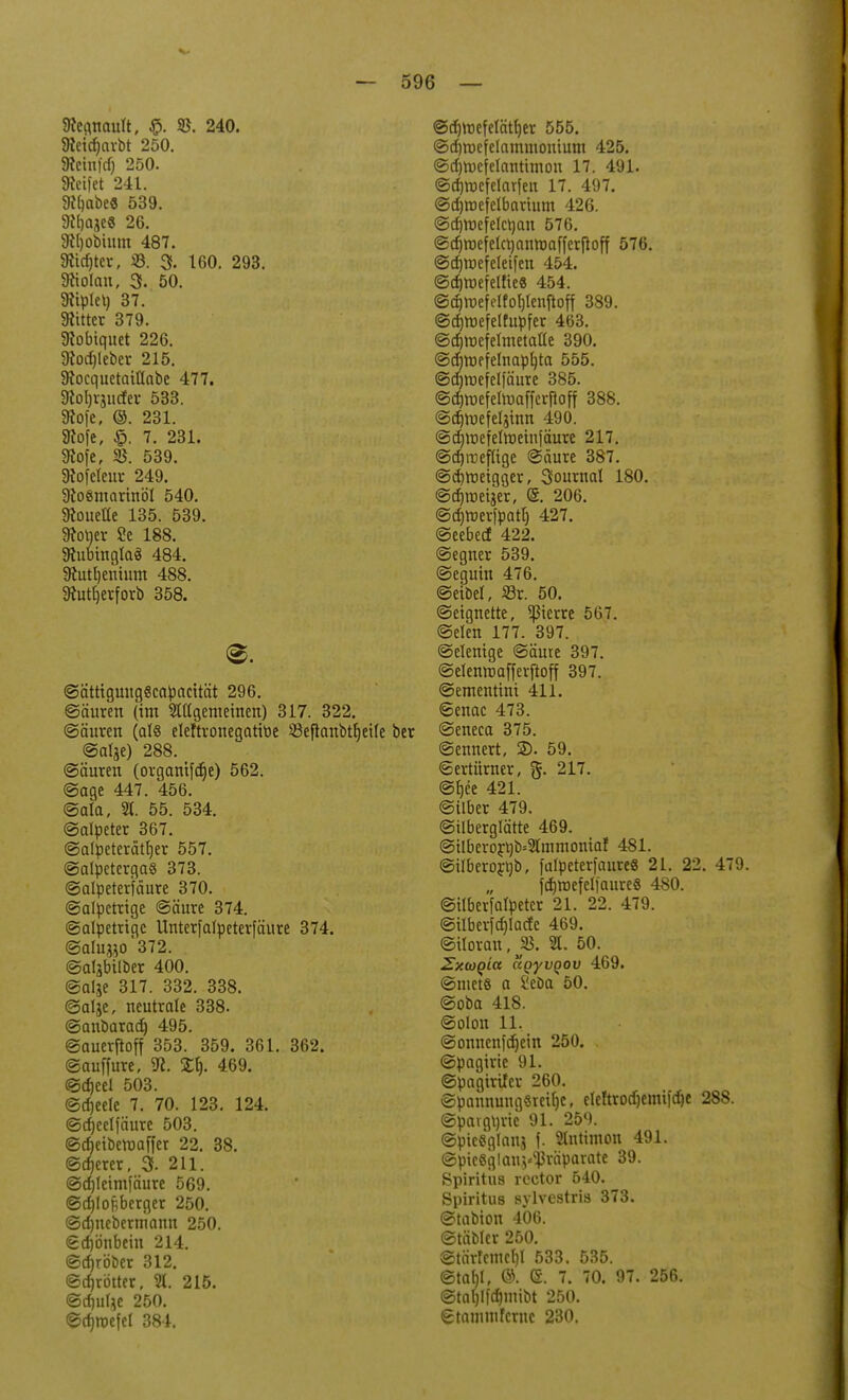 ftegnault, $. 25. 240. 9teicf)arbt 250. Äeinfdj 250. Steifet 241. 3cbabe« 539. 9lt)aje« 26. 9Hjobium 487. SRidjter, 33. 3. 160. 293. Diolan, 3. 50. 9?iplei) 37. bitter 379. Sfobiquet 226. 9tod)leber 215. Siocquetatüabc 477. 9lol)rjucfer 533. 9to[e, ©. 231. SKofe, 7. 231. 9tofe, 35. 539. Diofeleur 249. 9to«marinöl 540. Ücoueüe 135. 539. Üroljer Se 188. DtubinglaS 484. 9tutl)enium 488. 9tutrjerforb 358. ©ättiguuggcapacität 296. ©äuren (im 2tltgemeinen) 317. 322. ©äuren (als eleftroneqatitie 23eftanbtr)eile @al$e) 288. (Säuren (organifcrje) 562. ©age 447. 456. ©ala, 2t. 55. 534. Salpeter 367. ©alpeterättjer 557. ©alpetergaS 373. ©alpeterfäure 370. Salpetrige Säure 374. Salpetrige Unterfalpeterfäure 374. Salugi0*372. . ©aljbilber 400. @al$e 317. 332. 338. Salje, neutrale 338. Sanbarad) 495. ©auerftoff 353. 359. 361. 362. Sauffure, 9c. £t). 469. ©d)eel 503. ©djeele 7. 70. 123. 124. ©djeelfäure 503. ©ct)eiberoaffer 22. 38. ©djerer, 3f. 211. ©djleimfäure 569. ©djlopberger 250. ©dmeberniann 250. Sdjbnbein 214. ©djröber 312. Sprinter, 2t. 215. ©djulje 250. ©dmufel 384. ©d)tt)efelätl)er 555. ©djroefelammonium 425. ©d)roefelantimon 17. 491. ©djttxfelarfen 17. 497. ©djroefelbarium 426. ©djroefelcvjan 576. Scrjroeielcftauroaffcrfloff 576. ©cfjroefeleifen 454. Sdjroefelfie« 454. ©d)roefelfof)lenftoff 389. ©crjroefelfupfer 463. Sdjrüefelinetatte 390. @d)roffelnapl)ta 555. ©cfjroefelfäure 385. Sdjroefehuafferftoff 388. Sdjruefeljinn 490. ©cfjmefelroeiuiäure 217. ©djroeflige Säure 387. ©djroeigger, Sournal 180. ©djroeijer, (5. 206. ©djroerfpatb, 427. Seebecf 422. Segner 539. Seguin 476. ©eibel, 23r. 50. Seignette, 5ßierre 567. Selen 177. 397. Selenige Säure 397. Selenvoafferftoff 397. Sementini 411. Senac 473. Seneca 375. ©ennert, £>. 59. Sertürner, g. 217. St)ce 421. Silber 479. Silberglätte 469. @ilbero£t)b=2(inmomaf 481. ©ilberorttb, )'alpeter)aure« 21. 22. 479. jdjroefeliaure« 480. Silberfalpetcr 21. 22. 479. Silber[d)lacfc 469. Siloran, 2t. 50. Zxwqia ägyvgov 469. ©niete a i'eöa 50. Soba 418. Solon 11. Sonnenfd)ein 250. Spagirie 91. ©paginier 260. SpannungSreifjc, eleftrodjemt|d)e 288. ©pargurie 91. 259. @pic«glanj f. 2tntimon 491. SpieSglan^räparate 39. Spiritus rector 640. Spiritus sylvestris 373. Stabion 406. Stäbler 250. ©tärfemcb,! 533. 535. ©tabl, ©. (S. 7. 70. 97. 256. @tal)lfd)mibt 250. gtammferne 230.