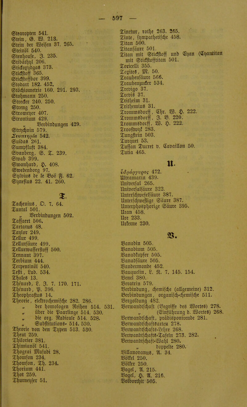 ©tearopten 541. ©teilt, ©. 20. 213. ©teilt ber Seifen 37. 265. ©teiitöl 540. ©tettfjoitfe, 3. 235. @tibätf)l)l 206. ©tido£\)bga« 373. ©ttcfftoff 365. ©ticfjtoffbor 399. ©tobart 182. 452. ©tbd)ioinetrte 160. 291. 293. @tot)tnann 250. ©trecfer 240. 250. ©treng 250. ©tromeljer 407. ©tronrtunt 429. Skrbittbuitgett 429. ©trt)d)tiin 579. 2rvnir\ti(a 542. ©Utba« 2fil. ©umpfluft 384. ©banberg, ©. %. 239. ©mab 399. ©manfjarb, 408. ©roebenborg 97. ©hloiu« be le 23oe 62. ©rmeftuS 22. 41. 260. £adjeniu8, £>. 7. 64. £antal 501. „ 23erbtnbungen 502. £affaert 506. Tartarus 48. £at)lor 249. Xeüux 499. SeQurfäure 499. £etlurroafferftoff 500. Sennant 397. Terbium 444. Serpentinöl 540. Sefii, 2ub. 534. Xi)ak9 13. Stjenarb, 2. 3- 7. 170. 171. 2£)e'uarb, 396. SfyeophjaftuS 14. £l)eorie, eteftrocf)emifcf)e 282. 286. ber fjotnologen 9?ei^en 514. 531. über bie ^aarlittge 514. 530. bie org. SJabicale 514. 528. ©ubfiitutionS« 514. 530. jtteorie tion bett SDjpen 513. 530. Zl)tut 259. Sfjtforier 381. Xfjimianöt 541. 2fjograi 2Kafubt 28. Sfjomfon 234. 2f)Otnfon, £1). 234. £h,orium 441. £f)Ot 259. £l;utnet)fer 51. £inctur, rottje 263. 2ß5. Stinte, fl)mpatb,etif^e 458. Sitan 500. Sitanfiüire 501. £itan mit ©tidtfoff unb ©jan (Gtyatttttait mit ©tidftofftitan 501. £oricetti 355. Sorite«, 2«. 50. Xraubenfäure 566. Sraubettjucfer 534. £rctrigo 37. £retii8 37. 2ritt)etm 31. Stritljemtu« 31. £romm8borff, <£Ijr. SB. 222. ErommSborff, % 23. 220. SrommSborff, SB. §. 222. £roojtrot)f 283. STungfiem 503. SDtrquet 53. Suffan ®ucret b. (Satiaitfön 50. Sutia 465. u. vfiQaQyvQog 472. Ultramarin 439. Untoetfal 265. Uniüerfalfäure 322. Unterfdjtoefelfänre 387. Untetfdjmeftige ©äure 387. Unterbf)0«pt)orige ©äure 395. Uran 458. Ure 233. Urferne 230. Sßanabin 505. 33anabium 505. 23anabfupfer 505. Sianabfäure 505. SSanbermonbe 452. Siauquelin. S. ft. 7. 145. 154. SSenel 380. 33eratrin 579. SBerbtnbung, djemtfdje (allgemeine) 312. Sßerbinbungen, organifdj»djemifcf)e 511. 23ergoIbung 482. 5ßermanbtfa>ft (begriffe be§ Söorte«) 278. ((Sinfiifjrung b. 2ßorte8) 268. SBerroanbtfdjaft, präbi&ponirenbe 281. 33ermanbtfd)aft«arten 278. 33erroanbt|d)aftg^e[)re 268. SSerroanbtfd)aft3=£afeht 273. 282. 33erroanbt|d)aft.2öaf)l 280. boppelte 280. 23ilIanoMnu8, 21. 34. 93ölfel 250. SJölfer 250. 23oget, %. 215. Siogel, £. 21. 216. SBolbortfjit 505.