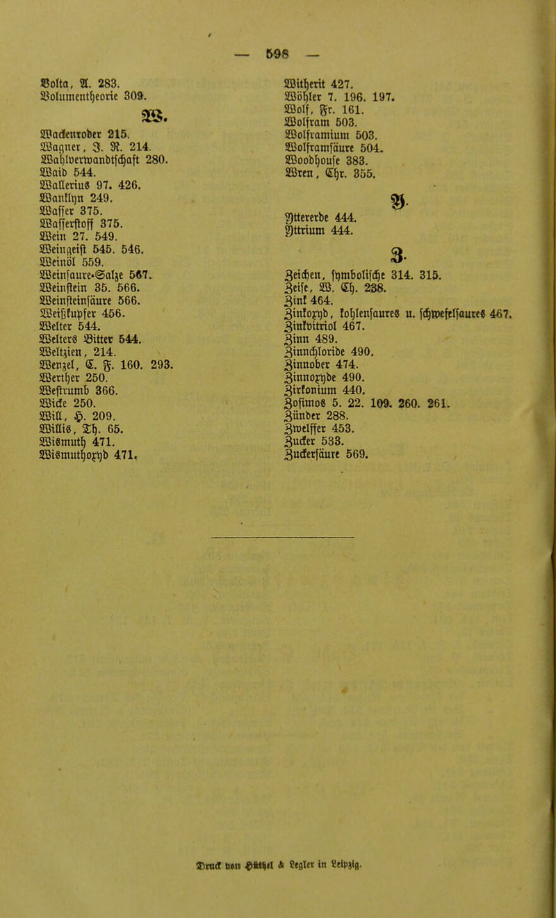 SSofta, H. 283. 23olumentf)eorte 309. SBadenrober 215. Söagner, 3. SR. 214. SBafyöertoanbtföaft 280. Sffiaib 544. SEßalleriu« 97. 426. Bcmftyn 249. SBaffer 375. SBafferftoff 375. SBein 27. 549. SSeinfleijl 545. 546. SBeinöl 559. 2ßeinfaure'@alje 567. Sßeinflem 35. 566. SBeinflehtfäure 566. Sßetßfupfer 456. SBelter 544. SBelterg bittet 544. SBeltiien, 214. SBcrgel, <&. 160. 293. SBertfjer 250. SBefhumb 366. Stde 250. 2BtH, $. 209. Sißig, £b,. 65. 2Bi«mutb, 471. SBiSmutfjojtyb 471. — 598 — SBtfyrit 427. SOßö^Icr 7. 196. 197. SBolf. gr. 161. SEBolfram 503. SBolfvamium 503. SBoIframfäure 504. 2Boobf)oufe 383. SBren, <Eb,r. 355. ?)tteretbc 444. gttrium 444. 3 3et$en, fombottfdje 314. 315. 3ctfe, 28. <5f). 238. 3in! 464. 3mfoft)b, !of)Ienfaure8 u. fdjtpeftlfauree 467. 3in!ottrioI 467. 3tnn 489. 3mncf)Ioribe 490. 3tnnobet 474. 3inno^be 490. 3irfonium 440. 3ofimo8 5. 22. 109. 260. 261. 3ünber 288. 3welffer 453. 3uder 533. 3ucterfäure 569. Tirud b»n $it*il * Ceßler in Seidig.