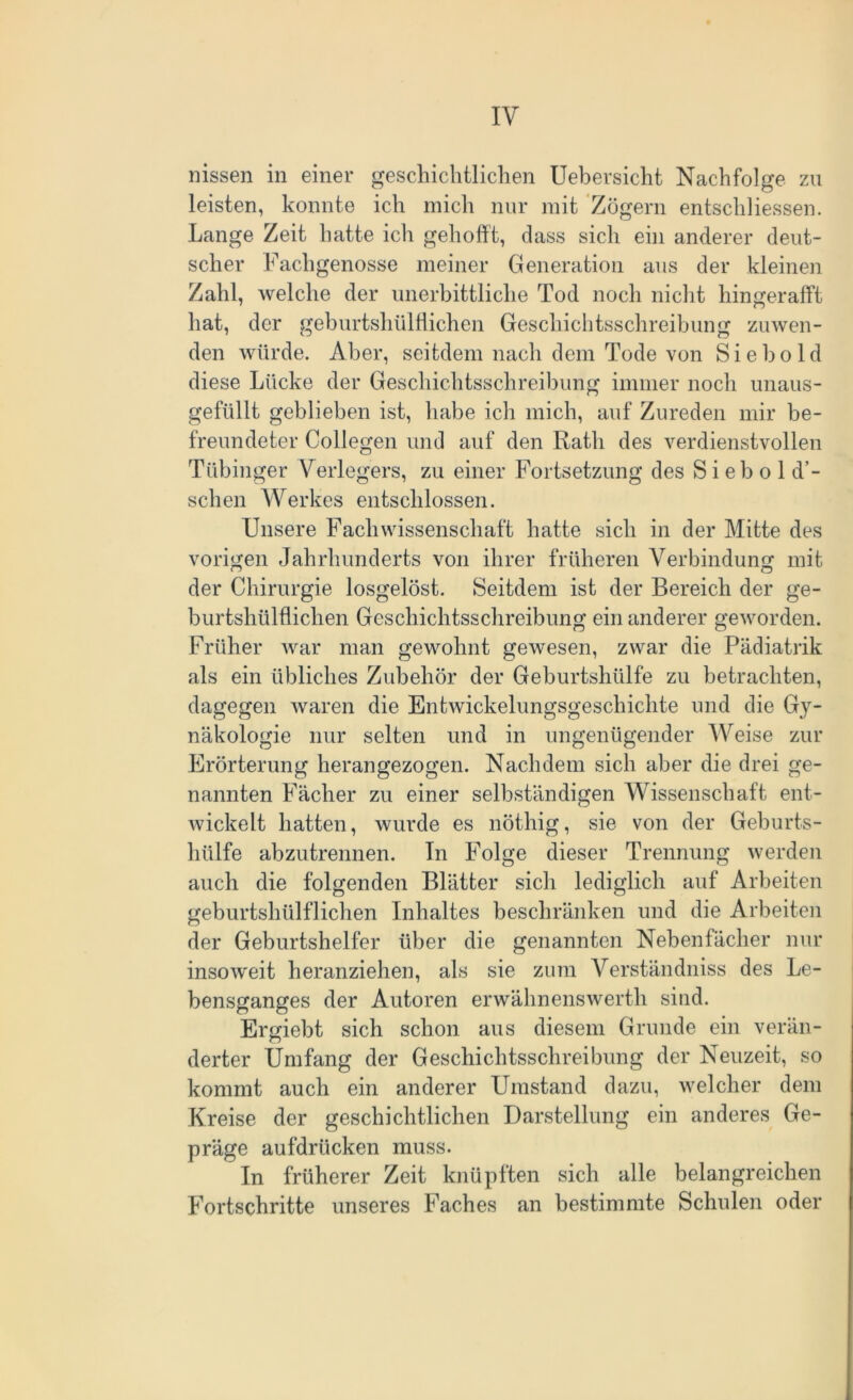 IY nissen in einer geschichtlichen Uebersicht Nachfolge zu leisten, konnte ich mich nur mit Zögern entschlossen. Lange Zeit hatte ich gehofft, dass sich ein anderer deut- scher Fachgenosse meiner Generation aus der kleinen Zahl, welche der unerbittliche Tod noch nicht hingerafft hat, der geburtshülflichcn Geschichtsschreibung zuwen- den würde. Aber, seitdem nach dem Tode von Siebold diese Lücke der Geschichtsschreibung immer noch unaus- gefüllt geblieben ist, habe ich mich, auf Zureden mir be- freundeter Collegen und auf den Rath des verdienstvollen Tübinger Verlegers, zu einer Fortsetzung des S i eb o 1 d’- schen Werkes entschlossen. Unsere Fachwissenschaft hatte sich in der Mitte des vorigen Jahrhunderts von ihrer früheren Verbindung mit der Chirurgie losgelöst. Seitdem ist der Bereich der ge- burtshülflichen Geschichtsschreibung ein anderer geworden. Früher war man gewohnt gewesen, zwar die Pädiatrik als ein übliches Zubehör der Geburtshülfe zu betrachten, dagegen waren die Entwickelungsgeschichte und die Gy- näkologie nur selten und in ungenügender Weise zur Erörterung herangezogen. Nachdem sich aber die drei ge- nannten Fächer zu einer selbständigen Wissenschaft ent- wickelt hatten, wurde es nöthig, sie von der Geburts- hülfe abzutrennen. In Folge dieser Trennung werden auch die folgenden Blätter sich lediglich auf Arbeiten geburtshülflichen Inhaltes beschränken und die Arbeiten der Geburtshelfer über die genannten Nebenfächer nur insoweit heranziehen, als sie zum Verständniss des Le- bensganges der Autoren erwähnenswerth sind. Ergiebt sich schon aus diesem Grunde ein verän- derter Umfang der Geschichtsschreibung der Neuzeit, so kommt auch ein anderer Umstand dazu, welcher dem Kreise der geschichtlichen Darstellung ein anderes Ge- präge aufdrücken muss. In früherer Zeit knüpften sich alle belangreichen Fortschritte unseres Faches an bestimmte Schulen oder