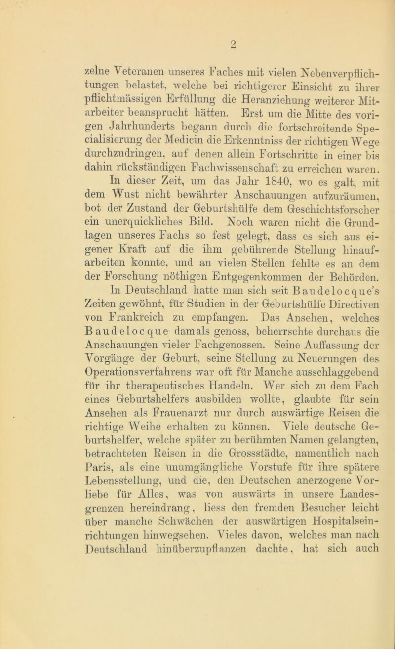 zelne Veteranen unseres Faches mit vielen Neben Verpflich- tungen belastet, welche hei richtigerer Einsicht zu ihrer pflichtmässigen Erfüllung die Heranziehung weiterer Mit- arbeiter beansprucht hätten. Erst um die Mitte des vori- gen Jahrhunderts begann durch die fortschreitende Spe- cialisierung der Medicin die Erkenntniss der richtigen Wege durchzudringen, auf denen allein Fortschritte in einer bis dahin rückständigen Fachwissenschaft zu erreichen waren. In dieser Zeit, um das Jahr 1840, wo es galt, mit dem Wust nicht bewährter Anschauungen aufzuräumen, bot der Zustand der Geburtshülfe dem Geschichtsforscher ein unerquickliches Bild. Noch waren nicht die Grund- lagen unseres Fachs so fest gelegt, dass es sich aus ei- gener Kraft auf die ihm gebührende Stellung hinauf- arbeiten konnte, und an vielen Stellen fehlte es an dem der Forschung nöthigen Entgegenkommen der Behörden. In Deutschland hatte man sich seit B aude 1 o c que’s Zeiten gewöhnt, für Studien in der Geburtshülfe Directiven von Frankreich zu empfangen. Das Ansehen, welches Baudelocque damals genoss, beherrschte durchaus die Anschauungen vieler Fachgenossen. Seine Auffassung der Vorgänge der Geburt, seine Stellung zu Neuerungen des Operationsverfahrens war oft für Manche ausschlaggebend für ihr therapeutisches Handeln. Wer sich zu dem Fach eines Geburtshelfers ausbilden wollte, glaubte für sein Ansehen als Frauenarzt nur durch auswärtige Reisen die richtige Weihe erhalten zu können. Viele deutsche Ge- burtshelfer, welche später zu berühmten Namen gelangten, betrachteten Reisen in die Grossstädte, namentlich nach Paris, als eine unumgängliche Vorstufe für ihre spätere Lebensstellung, und die, den Deutschen anerzogene Vor- liebe für Alles, was von auswärts in unsere Landes- grenzen hereindrang, liess den fremden Besucher leicht über manche Schwächen der auswärtigen Hospitalsein- richtungen hinwegsehen. Vieles davon, welches man nach Deutschland hinüberzupflanzen dachte, hat sich auch