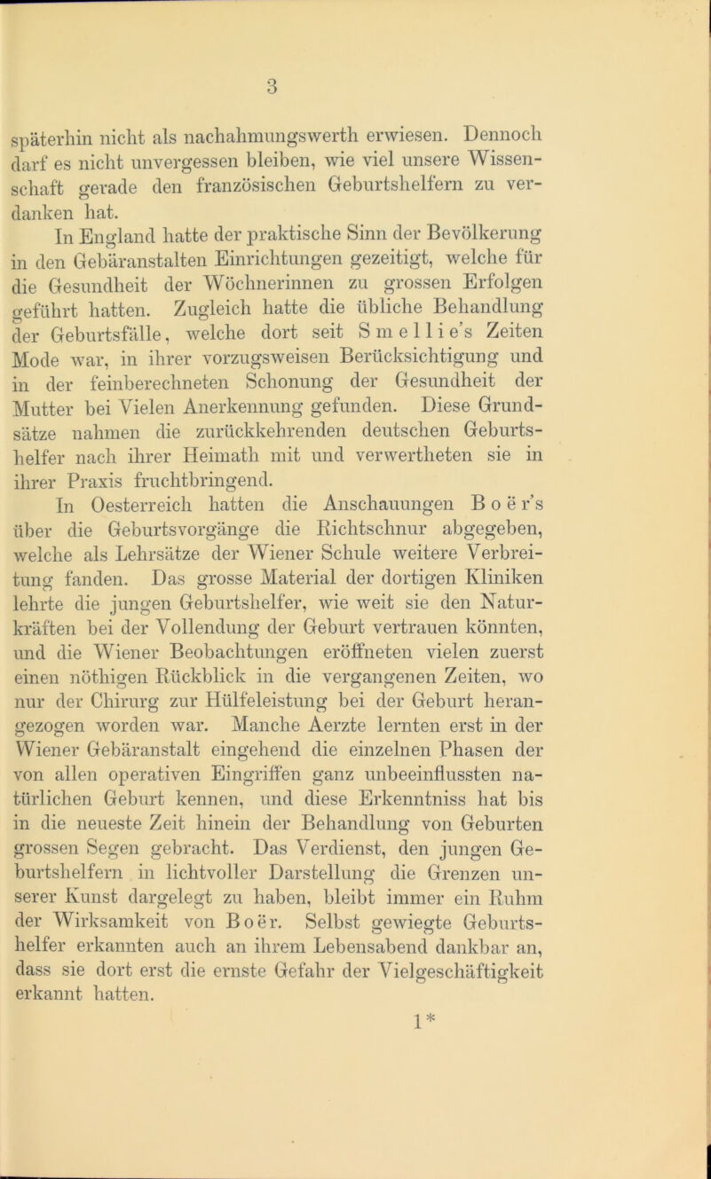 späterhin nicht als nachahmungswerth erwiesen. Dennoch darf es nicht unvergessen bleiben, wie viel unsere Wissen- schaft gerade den französischen Geburtshelfern zu ver- danken hat. In England hatte der praktische Sinn der Bevölkerung in den Gebäranstalten Einrichtungen gezeitigt, welche für die Gesundheit der Wöchnerinnen zu grossen Erfolgen geführt hatten. Zugleich hatte die übliche Behandlung der Geburtsfälle, welche dort seit S m e 11 i e’s Zeiten Mode war, in ihrer vorzugsweisen Berücksichtigung und in der feinberechneten Schonung der Gesundheit der Mutter bei Vielen Anerkennung gefunden. Diese Grund- sätze nahmen die zurückkehrenden deutschen Geburts- helfer nach ihrer Heimath mit und verwerteten sie in ihrer Praxis fruchtbringend. In Oesterreich hatten die Anschauungen B o e r’s über die Geburtsvorgänge die Richtschnur abgegeben, welche als Lehrsätze der Wiener Schule weitere Verbrei- tung fanden. Das grosse Material der dortigen Kliniken lehrte die jungen Geburtshelfer, wie weit sie den Natur- kräften bei der Vollendung der Geburt vertrauen könnten, und die Wiener Beobachtungen eröffneten vielen zuerst einen nötigen Rückblick in die vergangenen Zeiten, wo nur der Chirurg zur Hülfeleistung bei der Geburt heran- gezogen worden war. Manche Aerzte lernten erst in der Wiener Gebäranstalt eingehend die einzelnen Phasen der von allen operativen Eingriffen ganz unbeeinflussten na- türlichen Geburt kennen, und diese Erkenntniss hat bis in die neueste Zeit hinein der Behandlung von Geburten grossen Segen gebracht. Das Verdienst, den jungen Ge- burtshelfern in lichtvoller Darstellung die Grenzen un- serer Kunst dargelegt zu haben, bleibt immer ein Ruhm der Wirksamkeit von Bo er. Selbst gewiegte Geburts- helfer erkannten auch an ihrem Lebensabend dankbar an, dass sie dort erst die ernste Gefahr der Viel Geschäftigkeit erkannt hatten. 1*