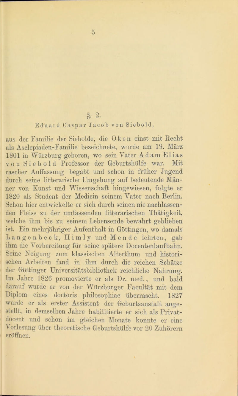 o Eduard Caspar Jacob von S i e b o1d, aus der Familie der Siebolde, die Oken einst mit Recht als Asclepiaden-Familie bezeiclmete, wurde am 19. März 1801 in Würzburg geboren, wo sein Vater Adam Elias von S i e b o 1 d Professor der Geburtshülfe war. Mit rascher Auffassung begabt und schon in früher Jugend durch seine litterarische Umgebung auf bedeutende Män- ner von Kunst und Wissenschaft hingewiesen, folgte er 1820 als Student der Medicin seinem Vater nach Berlin. Schon hier entwickelte er sich durch seinen nie nachlassen- den Fleiss zu der umfassenden litterarischen Thätigkeit, welche ihm bis zu seinem Lebensende bewahrt geblieben ist. Ein mehrjähriger Aufenthalt in Göttingen, wo damals Langenbeck, H i m 1 y und M ende lehrten, gab ihm die Vorbereitung für seine spätere Docentenlaufbahn. Seine Neigung zum klassischen Alterthum und histori- schen Arbeiten fand in ihm durch die reichen Schätze der Göttinger Universitätsbibliothek reichliche Nahrung. Im Jahre 1826 promovierte er als Dr. med., und bald darauf wurde er von der Würzburger Facultät mit dem Diplom eines doctoris philosophiae überrascht. 1827 wurde er als erster Assistent der Geburtsanstalt ange- stellt, in demselben Jahre habilitierte er sich als Privat- docent und schon im gleichen Monate konnte er eine Vorlesung über theoretische Geburtshülfe vor 20 Zuhörern eröffnen.