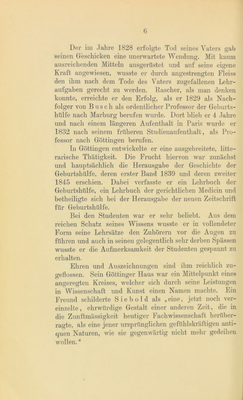 Der im Jahre 1828 erfolgte Tod seines Vaters gab seinen Geschicken eine unerwartete Wendung. Mit kaum ausreichenden Mitteln ausgerüstet und auf seine eigene Kraft angewiesen, wusste er durch angestrengten Fleiss den ihm nach dem Tode des Vaters zugefallenen Lehr- aufgaben gerecht zu werden. Kasclier, als man denken konnte, erreichte er den Erfolg, als er 1829 als Nach- folger von Busch als ordentlicher Professor der Geburts- hülfe nach Marburg berufen wurde. Dort blieb er 4 Jahre und nach einem längeren Aufenthalt in Paris wurde er 1832 nach seinem früheren Studienaufenthalt, als Pro- fessor nach Göttingen berufen. In Göttingen entwickelte er eine ausgebreitete, litte- rarische Thätigkeit. Die Frucht hiervon war zunächst und hauptsächlich die Herausgabe der Geschichte der Geburtshülfe, deren erster Band 1839 und deren zweiter 1845 erschien. Dabei verfasste er ein Lehrbuch der Geburtshülfe, ein Lehrbuch der gerichtlichen Medicin und betheiligte sich hei der Herausgabe der neuen Zeitschrift für Geburtshülfe. Bei den Studenten war er sehr beliebt. Aus dem reichen Schatz seines Wissens wusste er in vollendeter Form seine Lehrsätze den Zuhörern vor die Augen zu führen und auch in seinen gelegentlich sehr derben Spässen wusste er die Aufmerksamkeit der Studenten gespannt zu erhalten. Ehren und Auszeichnungen sind ihm reichlich zu- geflossen. Sein Göttinger Haus war ein Mittelpunkt eines angeregten Kreises, welcher sich durch seine Leistungen in Wissenschaft und Kunst einen Namen machte. Ein Freund schilderte Sieb old als „eine, jetzt noch ver- einzelte , ehrwürdige Gestalt einer anderen Zeit, die in die Zunftmässigkeit heutiger Fachwissenschaft herüber- ragte, als eine jener ursprünglichen gefühlskräftigen anti- quen Naturen, wie sie gegenwärtig nicht mehr gedeihen wollen. “