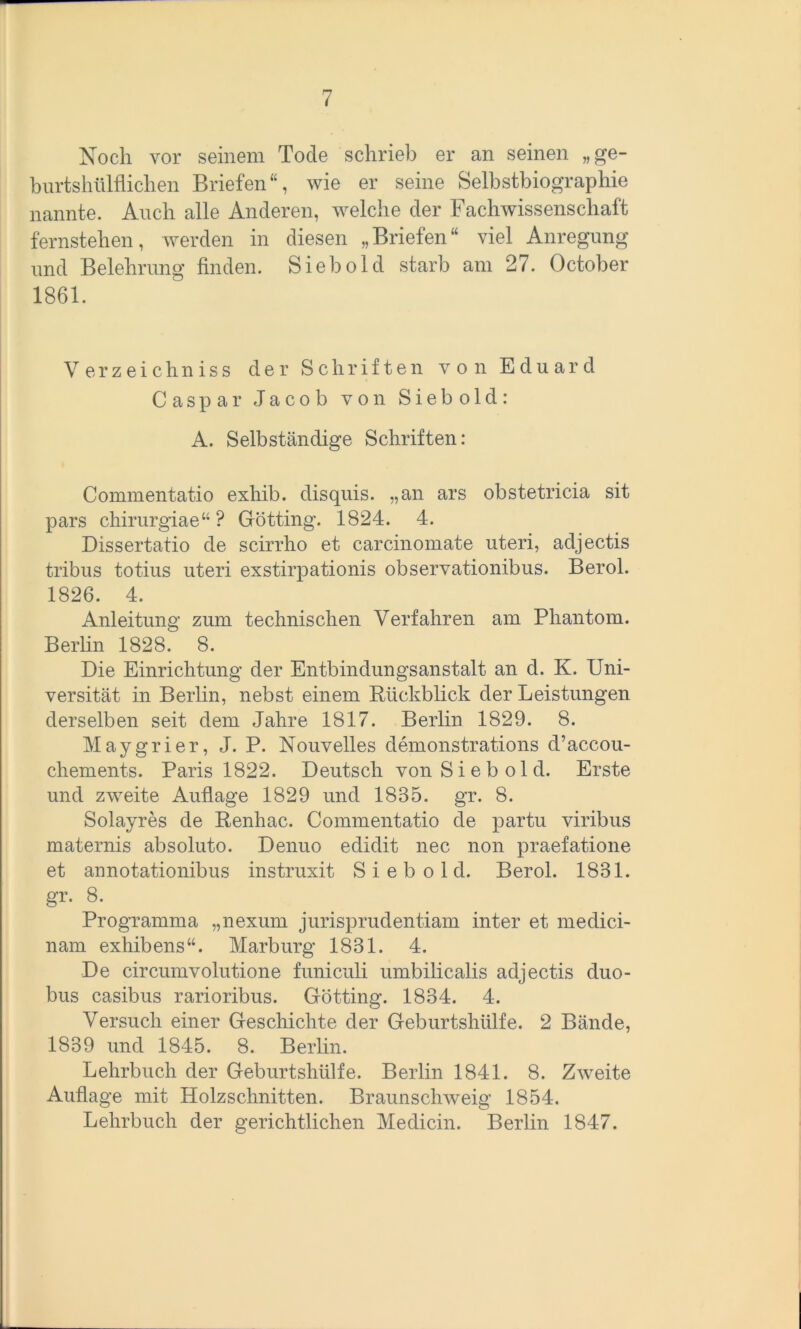 Noch vor seinem Tode schrieb er an seinen „ge- burtshülflichen Briefen wie er seine Selbstbiographie nannte. Auch alle Anderen, welche der Fachwissenschaft fernstehen, werden in diesen „Briefen“ viel Anregung und Belehrung finden. Sieb old starb am 27. October 1861. Verzeichniss der Schriften von Eduard Caspar Jacob von Siebold: A. Selbständige Schriften: Commentatio exhib. disquis. „an ars obstetricia sit pars chirurgiae“ ? Gotting. 1824. 4. Dissertatio de scirrho et carcinomate uteri, adjectis tribus totius uteri exstirpationis observationibus. Berol. 1826. 4. Anleitung zum technischen Verfahren am Phantom. Berlin 1828. 8. Die Einrichtung der Entbindungsanstalt an d. K. Uni- versität in Berlin, nebst einem Rückblick der Leistungen derselben seit dem Jahre 1817. Berlin 1829. 8. Maygrier, J. P. Nouvelles demonstrations d’accou- chements. Paris 1822. Deutsch von Sieb old. Erste und zweite Auflage 1829 und 1835. gr. 8. Solayres de Renhac. Commentatio de partu viribus maternis absoluto. Denuo edidit nec non praefatione et annotationibus instruxit S i e b o 1 d. Berol. 1831. §T' 8< Programma „nexum jurisprudentiam inter et medici- nam exhibens“. Marburg 1831. 4. De circumvolutione funiculi umbilicalis adjectis duo- bus casibus rarioribus. Gotting. 1834. 4. Versuch einer Geschichte der Geburtshülfe. 2 Bände, 1839 und 1845. 8. Berlin. Lehrbuch der Geburtshülfe. Berlin 1841. 8. Zweite Auflage mit Holzschnitten. Braunschweig 1854. Lehrbuch der gerichtlichen Medicin. Berlin 1847.