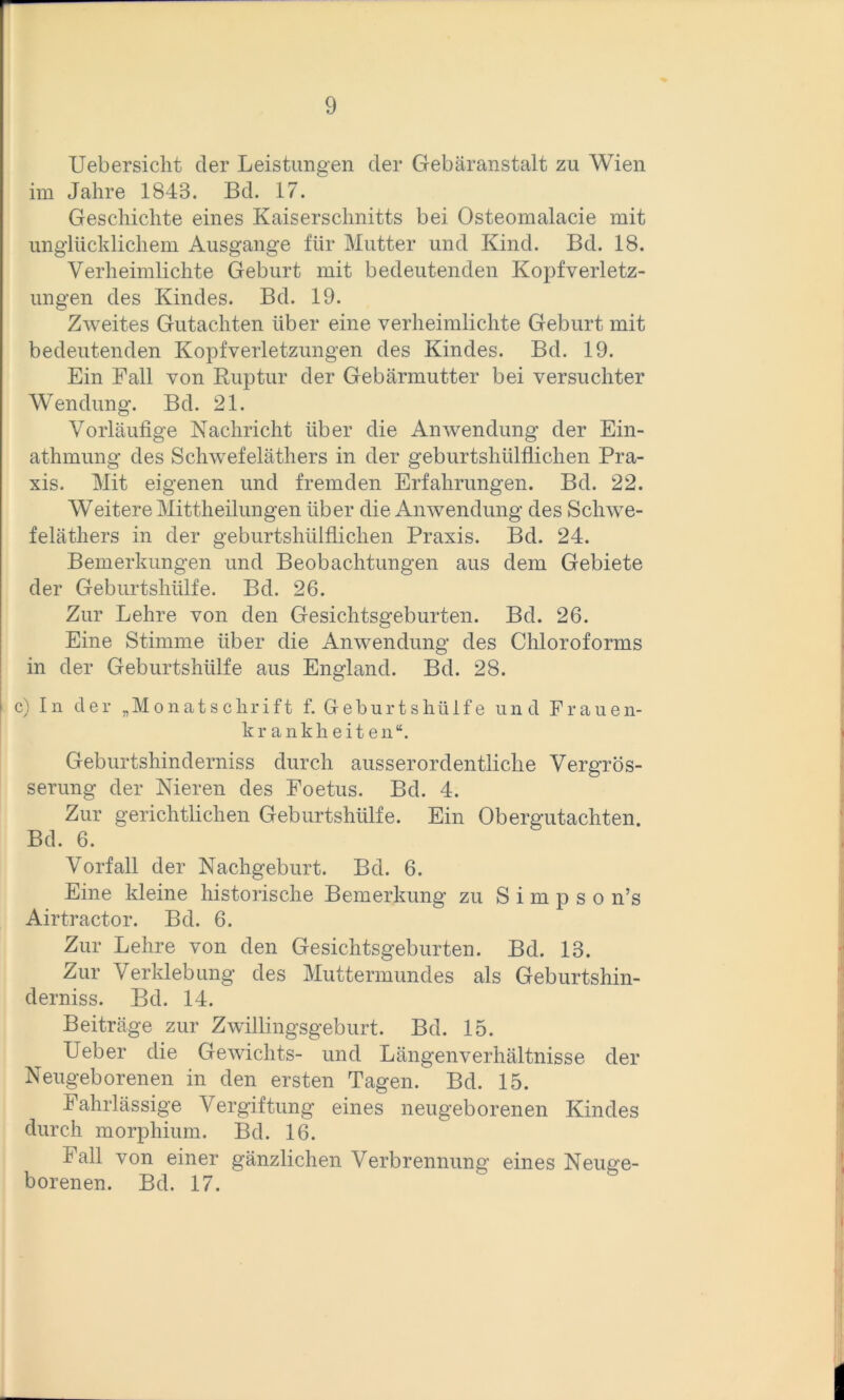 Uebersicht der Leistungen der Gebäranstalt zu Wien im Jahre 1843. Bd. 17. Geschichte eines Kaiserschnitts bei Osteomalacie mit unglücklichem Ausgange für Mutter und Kind. Bd. 18. Verheimlichte Geburt mit bedeutenden Kopfverletz- ungen des Kindes. Bd. 19. Zweites Gutachten über eine verheimlichte Geburt mit bedeutenden Kopfverletzungen des Kindes. Bd. 19. Ein Fall von Ruptur der Gebärmutter bei versuchter Wendung. Bd. 21. Vorläufige Nachricht über die Anwendung der Ein- athmung des Schwefeläthers in der geburtshülflichen Pra- xis. Mit eigenen und fremden Erfahrungen. Bd. 22. Weitere Mittheilungen über die Anwendung des Schwe- feläthers in der geburtshülflichen Praxis. Bd. 24. Bemerkungen und Beobachtungen aus dem Gebiete der Geburtshülfe. Bd. 26. Zur Lehre von den Gesichtsgeburten. Bd. 26. Eine Stimme über die Anwendung des Chloroforms in der Geburtshülfe aus England. Bd. 28. c) In der „Monatschrift f. Geburtshülfe und Frauen- krankheiten“. Geburtshinderniss durch ausserordentliche Vergrös- serung der Nieren des Foetus. Bd. 4. Zur gerichtlichen Geburtshülfe. Ein Obergutachten. Bd. 6. Vorfall der Nachgeburt. Bd. 6. Eine kleine historische Bemerkung zu S i m p s o n’s Airtractor. Bd. 6. Zur Lehre von den Gesichtsgeburten. Bd. 13. Zur Verklebung des Muttermundes als Geburtshin- derniss. Bd. 14. Beiträge zur Zwillingsgeburt. Bd. 15. Ueber die Gewichts- und Längenverhältnisse der Neugeborenen in den ersten Tagen. Bd. 15. Fahrlässige A^ergiftung eines neugeborenen Kindes durch morphium. Bd. 16. Fall von einer gänzlichen Verbrennung eines Neuge- borenen. Bd. 17.