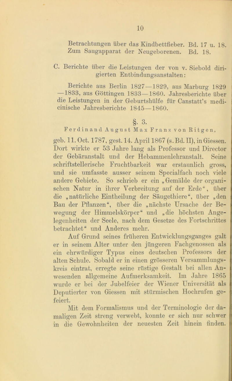 Betrachtungen über das Kindbettfieber. Bd. 17 u. 18. Zum Saugapparat der Neugeborenen. Bd. 18. C. Berichte über die Leistungen der von v. Siebold diri- gierten Entbindungsanstalten : Berichte aus Berlin 1827 — 1829, aus Marburg 1829 —1883, aus Göttingen 1833—1860. Jahresberichte über die Leistungen in der Geburtshülfe für Canstatt’s medi- cinische Jahresberichte 1845 —1860. §. 3. Ferdinand August Max Franz von R i t g e n, geb. 11. Oct. 1787, gest. 14. April 1867 (s.Bd. II), in Giessen. Dort wirkte er 53 Jahre lang als Professor und Director der Gebäranstalt und der Hebammenlehranstalt. Seine schriftstellerische Fruchtbarkeit war erstaunlich gross, und sie umfasste ausser seinem Specialfach noch viele andere Gebiete. So schrieb er ein „ Gemälde der organi- schen Natur in ihrer Verbreitung auf der Erde“, über die „natürliche Eintheilung der Säugethiere“, über „den Bau der Pflanzen“, über die „nächste Ursache der Be- wegung der Himmelskörper“ und „die höchsten Ange- legenheiten der Seele, nach dem Gesetze des Fortschrittes betrachtet“ und Anderes mehr. Auf Grund seines früheren Entwicklungsganges galt er in seinem Alter unter den jüngeren Fachgenossen als ein ehrwürdiger Typus eines deutschen Professors der alten Schule. Sobald er in einen grösseren Versammlungs- kreis eintrat, erregte seine rüstige Gestalt bei allen An- wesenden allgemeine Aufmerksamkeit. Im Jahre 1865 wurde er bei der Jubelfeier der Wiener Universität als Deputierter von Giessen mit stürmischen Hochrufen ge- feiert. Mit dem Formalismus und der Terminologie der da- maligen Zeit streng verwebt, konnte er sich nur schwer in die Gewohnheiten der neuesten Zeit hinein finden.