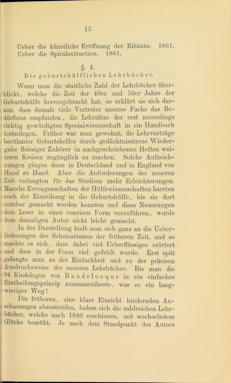 Ueber die künstliche Eröffnung der Eihäute. 1861. Ueber die Spiralextraction. 1861. §• Die geburtshülfliehen Lehrbücher. Wenn man die stattliche Zahl der Lehrbücher über- blickt, welche die Zeit der 40er und 50er Jahre der Geburtshülfe hervorgebracht hat, so erklärt sie sich dar- aus, dass damals viele Vertreter unseres Fachs das Be- dürfniss empfanden , die Lehrsätze der erst neuerdings richtig gewürdigten Specialwissenschaft in ein Handbuch festzulegen. Früher war man gewohnt, die Lelirvorträge berühmter Geburtshelfer durch gedächtnisstreue Wieder- gabe fleissiger Zuhörer in nachgeschriebenen Heften wei- teren Kreisen zugänglich zu machen. Solche Aufzeich- nungen gingen dann in Deutschland und in England von Hand zu Hand. Aber die Anforderungen der neueren Zeit verlangten für das Studium mehr Erleichterungen. Manche Errungenschaften der Hülfswissenschaften harrten noch der Einreihung in die Geburtshülfe, bis sie dort nutzbar gemacht werden konnten und diese Neuerungen dem Leser in einer concisen Form vorzuführen, wurde dem damaligen Autor nicht leicht gemacht. In der Darstellung hielt man sich ganz an die Ueber - lieferungen des Schematismus der früheren Zeit, und so machte es sich, dass dabei viel Ueberflüssiges erörtert und dass in der Form viel gefehlt wurde. Erst spät gelangte man zu der Einfachheit und zu der präcisen Ausdrucksweise der neueren Lehrbücher. Bis man die 94 Kindslagen von Baudelocque in ein einfaches Eintheilungsprincip zusammenfasste, war es ein lang- wieriger Weg! o o Die früheren, eine klare Einsicht hindernden An- schauungen abzustreifen, haben sich die zahlreichen Lehr- büchei, welche nach 1840 erschienen, mit wechselndem Glücke bemüht. Je nach dem Standpunkt des Autors