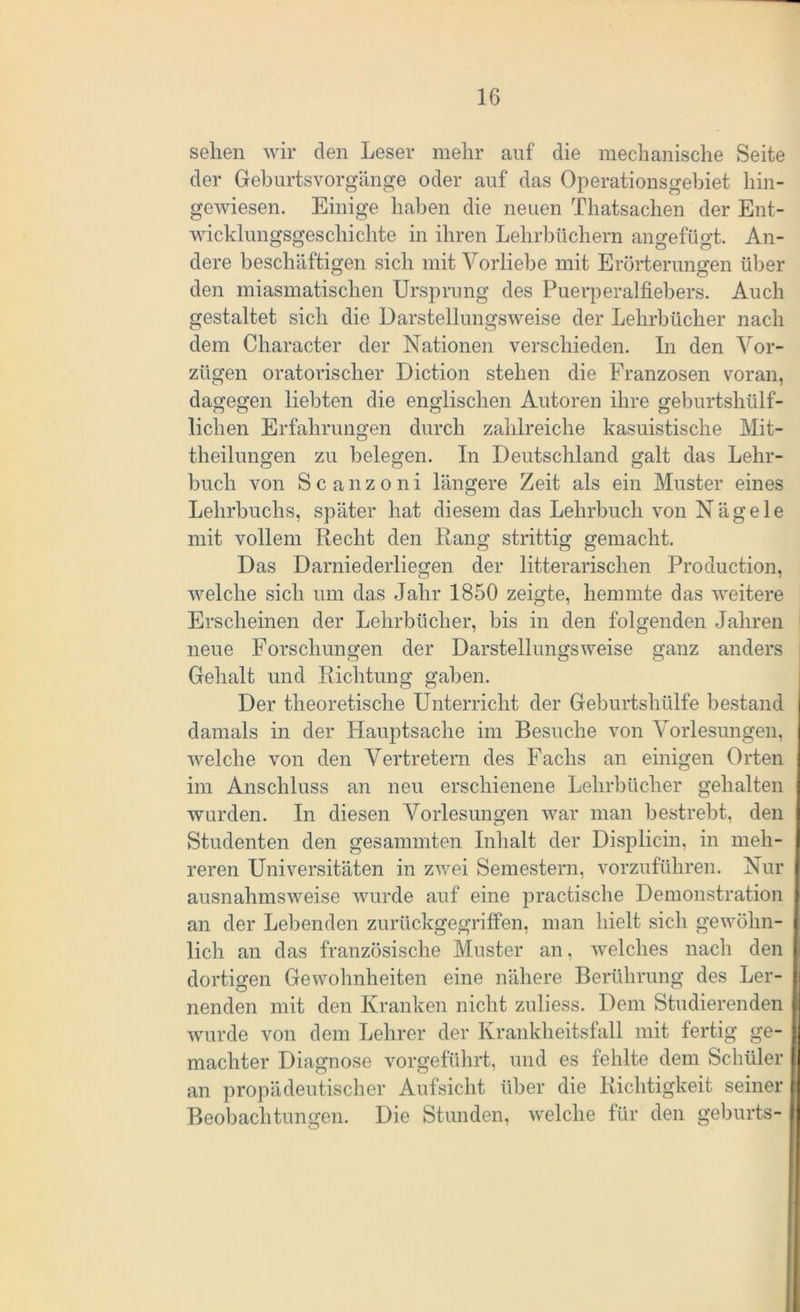 sehen wir den Leser mehr auf die mechanische Seite der Geburtsvorgänge oder auf das Operationsgebiet hin- gewiesen. Einige haben die neuen Thatsachen der Ent- wicklungsgeschichte in ihren Lehrbüchern ansrefüo*t. An- dere beschäftigen sich mit Vorliebe mit Erörterungen über den miasmatischen Ursprung des Puerperalfiebers. Auch gestaltet sich die Darstellungsweise der Lehrbücher nach dem Character der Nationen verschieden. In den Vor- zügen oratorischer Diction stehen die Franzosen voran, dagegen liebten die englischen Autoren ihre geburtshülf- lichen Erfahrungen durch zahlreiche kasuistische Mit- theilungen zu belegen. In Deutschland galt das Lehr- buch von Scanzoni längere Zeit als ein Muster eines Lehrbuchs, später hat diesem das Lehrbuch von Nägele mit vollem Recht den Rang strittig gemacht. Das Darniederliegen der litterarischen Production, welche sich um das Jahr 1850 zeigte, hemmte das weitere Erscheinen der Lehrbücher, bis in den folgenden Jahren neue Forschungen der Darstellungsweise ganz anders Gehalt und Richtung gaben. Der theoretische Unterricht der Geburtshülfe bestand damals in der Hauptsache im Besuche von Vorlesungen, welche von den Vertretern des Fachs an einigen Orten im Anschluss an neu erschienene Lehrbücher gehalten wurden. In diesen Vorlesungen war man bestrebt, den Studenten den gesammten Inhalt der Displicin, in meh- reren Universitäten in zwei Semestern, vorzuführen. Nur ausnahmsweise wurde auf eine practische Demonstration an der Lebenden zurückgegriffen, man hielt sich gewöhn- lich an das französische Muster an, welches nach den dortigen Gewohnheiten eine nähere Berührung des Ler- nenden mit den Kranken nicht zuliess. Dem Studierenden wurde von dem Lehrer der Krankheitsfall mit fertig ge- machter Diagnose vorgeführt, und es fehlte dem Schüler an propädeutischer Aufsicht über die Richtigkeit seiner Beobachtungen. Die Stunden, welche für den geburts-