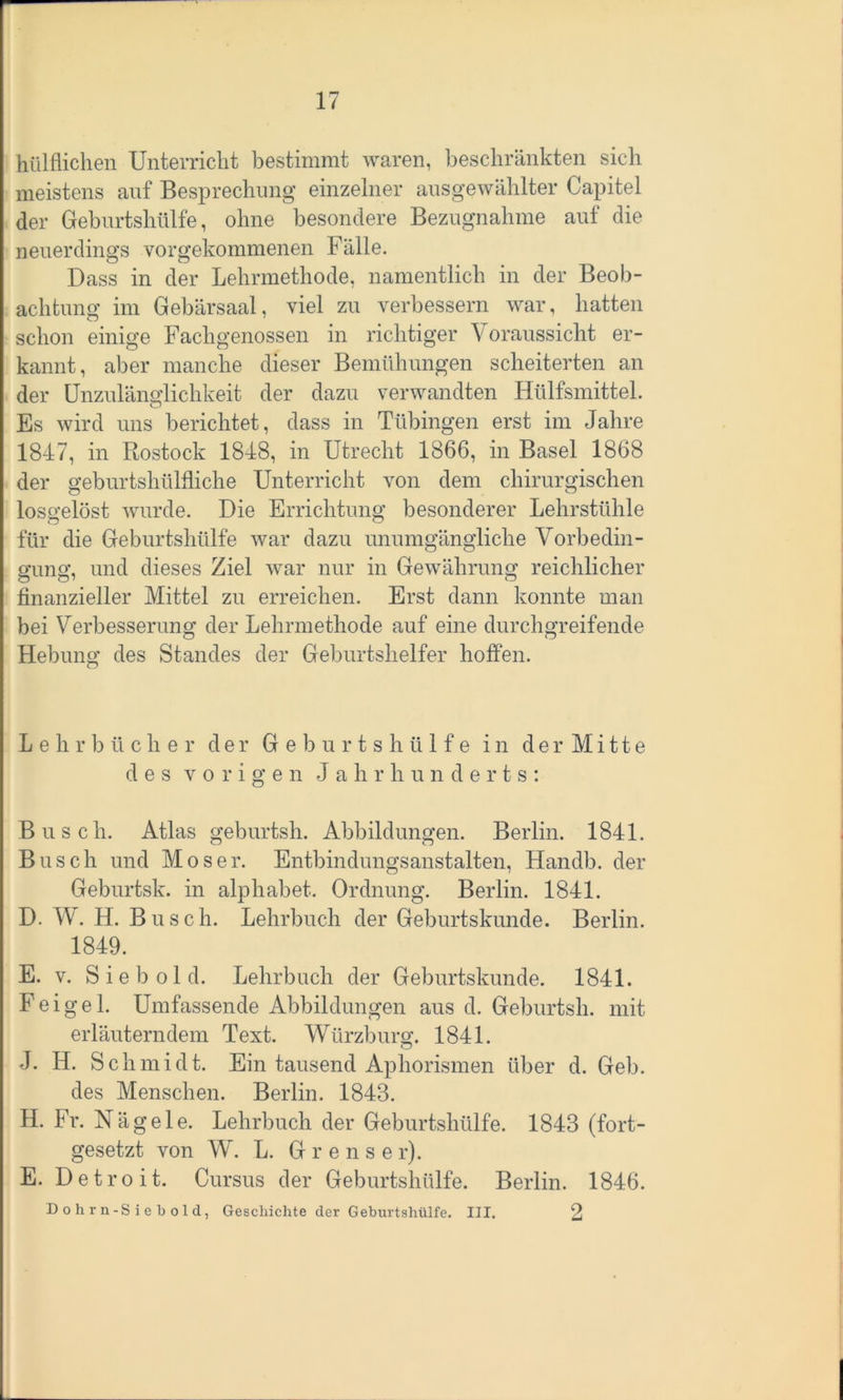 hülflichen Unterricht bestimmt waren, beschränkten sich meistens auf Besprechung einzelner ausgewählter Capitel der Geburtshülfe, ohne besondere Bezugnahme auf die neuerdings vorgekommenen Fälle. Dass in der Lehrmethode, namentlich in der Beob- achtung im Gebärsaal, viel zu verbessern war, hatten schon einige Fachgenossen in richtiger Voraussicht er- kannt, aber manche dieser Bemühungen scheiterten an der Unzulänglichkeit der dazu verwandten Hülfsmittel. Es wird uns berichtet, dass in Tübingen erst im Jahre 1847, in Rostock 1848, in Utrecht 1866, in Basel 1868 der geburtshülfliche Unterricht von dem chirurgischen losgelöst wurde. Die Errichtung besonderer Lehrstühle für die Geburtshülfe war dazu unumgängliche Vorbedin- gung, und dieses Ziel war nur in Gewährung reichlicher finanzieller Mittel zu erreichen. Erst dann konnte man bei Verbesserung der Lehrmethode auf eine durchgreifende Hebung des Standes der Geburtshelfer hoffen. Lehrbücher der Geburtshülfe in der Mitte des vorigen Jahr hu n d e rt s : Busch. Atlas geburtsh. Abbildungen. Berlin. 1841. Busch und Moser. Entbindungsanstalten, Handb. der Geburtsk. in alphabet. Ordnung. Berlin. 1841. D. W. H. Busch. Lehrbuch der Geburtskunde. Berlin. 1849. E. v. Sieb old. Lehrbuch der Geburtskunde. 1841. Feigel. Umfassende Abbildungen aus d. Geburtsh. mit erläuterndem Text. Würzburg. 1841. J. H. Schmidt. Ein tausend Aphorismen über d. Geb. des Menschen. Berlin. 1843. H. Fr. Nägele. Lehrbuch der Geburtshülfe. 1843 (fort- gesetzt von W. L. G r e n s e r). E. Detroit. Cursus der Geburtshülfe. Berlin. 1846. Dohrn-S ie b old, Geschichte der Geburtshülfe. III. 2