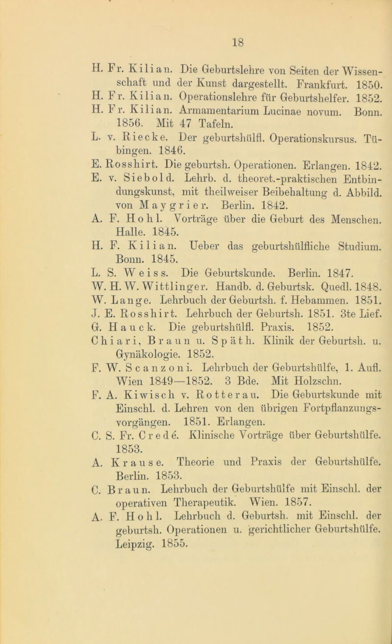 H. Fr. Kilian. Die Geburtslehre von Seiten der Wissen- schaft und der Kunst dargestellt. Frankfurt. 1850. H. Fr. Kilian. Operationslehre für Geburtshelfer. 1852. H. Fr. Kilian. Armanientarium Lucinae novum. Bonn. 1856. Mit 47 Tafeln. L. y. Rieche. Der geburtshülfl. Operationskursus. Tü- bingen. 1846. E. Rosshirt. Die geburtsh. Operationen. Erlangen. 1842. E. v. Sieb old. Lehrb. d. theoret.-praktischen Entbin- dungskunst, mit theilweiser Beibehaltung d. Abbild, von M a y g r i e r. Berlin. 1842. A. F. Hohl. Vorträge über die Geburt des Menschen. Halle. 1845. H. F. K i 1 i a n. Ueber das geburtshülfliche Studium. Bonn. 1845. L. S. W e i s s. Die Geburtskunde. Berlin. 1847. W. H. W. Wittlinger. Handb. d. Geburtsk. Quedl. 1848. W. Lange. Lehrbuch der Geburtsh. f. Hebammen. 1851. J. E. Rosshirt. Lehrbuch der Geburtsh. 1851. 3te Lief. G. Haue k. Die geburtshülfl. Praxis. 1852. C h i a r i, Braun u. Spät h. Klinik der Geburtsh. u. Gynäkologie. 1852. F. W. Scanzoni. Lehrbuch der Geburtshülfe, 1. Aufl. Wien 1849—1852. 3 Bde. Mit Holzsclm. F. A. Kiwisch v. Rotterau. Die Geburtskunde mit Einschi. d. Lehren von den übrigen Fortpflanzungs- vorgängen. 1851. Erlangen. C. S. Fr. Crede. Klinische Vorträge über Geburtshülfe. 1853. A. Krause. Theorie und Praxis der Geburtshülfe. Berlin. 1853. C. Braun. Lehrbuch der Geburtshülfe mit Einschi, der operativen Therapeutik. Wien. 1857. A. F. H o h 1. Lehrbuch d. Geburtsh. mit Einschi, der geburtsh. Operationen u. gerichtlicher Geburtshülfe. Leipzig. 1855.