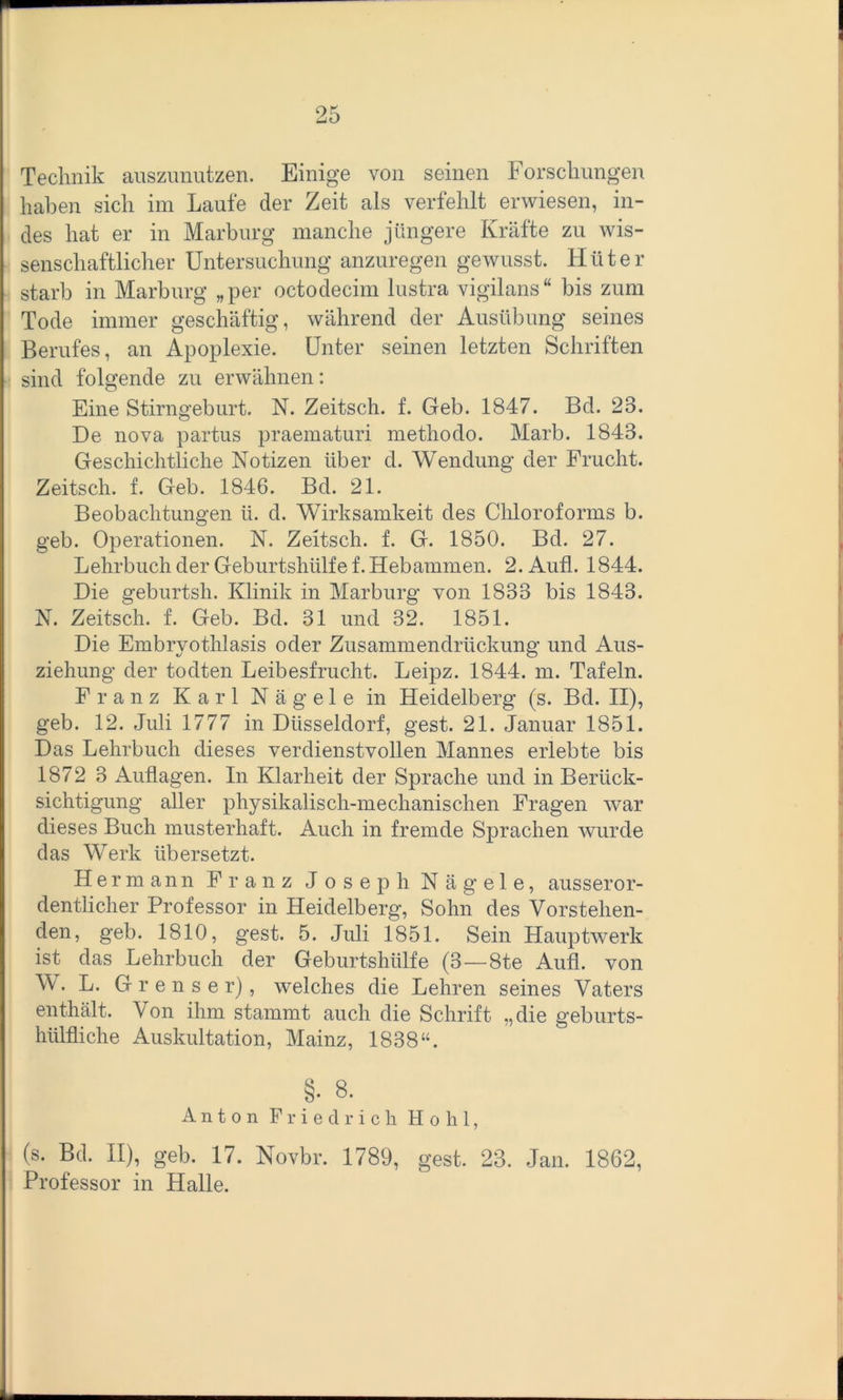 Technik auszunutzen. Einige von seinen Forschungen haben sich im Laufe der Zeit als verfehlt erwiesen, in- des hat er in Marburg manche jüngere Kräfte zu wis- senschaftlicher Untersuchung anzuregen gewusst. Hüter starb in Marburg „per octodecim lustra vigilans“ bis zum Tode immer geschäftig, während der Ausübung seines Berufes, an Apoplexie. Unter seinen letzten Schriften sind folgende zu erwähnen: Eine Stirngeburt. N. Zeitsch. f. Geb. 1847. Bel. 23. De nova partus praematuri methodo. Marb. 1843. Geschichtliche Notizen über d. Wendung der Frucht. Zeitsch. f. Geb. 1846. Bd. 21. Beobachtungen Ii. d. Wirksamkeit des Chloroforms b. geb. Operationen. N. Zeitsch. f. G. 1850. Bd. 27. Lehrbuch der Geburtshülfe f. Hebammen. 2. Aufl. 1844. Die geburtsh. Klinik in Marburg von 1833 bis 1843. N. Zeitsch. f. Geb. Bd. 31 und 32. 1851. Die Embryothlasis oder Zusammendrückung und Aus- ziehung der todten Leibesfrucht. Leipz. 1844. m. Tafeln. Franz Karl Nägele in Heidelberg (s. Bd. II), geb. 12. Juli 1777 in Düsseldorf, gest. 21. Januar 1851. Das Lehrbuch dieses verdienstvollen Mannes erlebte bis 1872 3 Auflagen. In Klarheit der Sprache und in Berück- sichtigung aller physikalisch-mechanischen Fragen war dieses Buch musterhaft. Auch in fremde Sprachen wurde das Werk übersetzt. Hermann Franz Joseph Nägele, ausseror- dentlicher Professor in Heidelberg, Sohn des Vorstehen- den, geb. 1810, gest. 5. Juli 1851. Sein Hauptwerk ist das Lehrbuch der Geburtshülfe (3 — 8te Aufl. von W. L. G r e n s e r), welches die Lehren seines Vaters enthält. Von ihm stammt auch die Schrift „die geburts- hülfliche Auskultation, Mainz, 1838“. §• 8. Anton Friedrich Hohl, (s. Bd. II), geb. 17. Novbr. 1789, gest. 23. Jan. 1862, Professor in Halle.