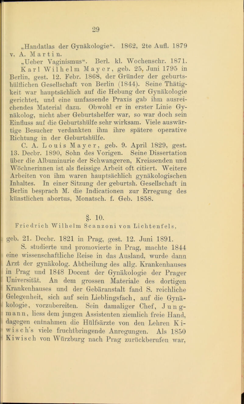 „Handatlas der Gynäkologie“. 1862, 2te Aufl. 1879 y. A. M a r t i n. „Ueber Vaginismus“. Herl. kl. Wochenschr. 1871. Karl Wilhelm Mayer, geb. 25f Juni 1795 in Berlin, gest. 12. Febr. 1868, der Gründer der geburts- htilflichen Gesellschaft von Berlin (1844). Seine Thätig- keit war hauptsächlich auf die Hebung der Gynäkologie gerichtet, und eine umfassende Praxis gab ihm ausrei- chendes Material dazu. Obwohl er in erster Linie Gy- näkolog, nicht aber Geburtshelfer war, so war doch sein Einfluss auf die Geburtshülfe sehr wirksam. Viele auswär- tige Besucher verdankten ihm ihre spätere operative Richtung in der Geburtshülfe. C. A. Louis Mayer, geb. 9. April 1829, gest. 13. Decbr. 1890, Sohn des Vorigen. Seine Dissertation über die Albuminurie der Schwangeren, Kreissenden und Wöchnerinnen ist als fleissige Arbeit oft citiert. Weitere Arbeiten von ihm waren hauptsächlich gynäkologischen Inhaltes. In einer Sitzung der geburtsh. Gesellschaft in Berlin besprach M. die Indicationen zur Erregung des künstlichen abortus, Monatsch. f. Geb. 1858. §• 10. Friedrich Wilhelm Scanzoni von Lichtenfeis, geb. 21. Decbr. 1821 in Prag, gest. 12. Juni 1891. S. studierte und promovierte in Prag, machte 1844 eine wissenschaftliche Reise in das Ausland, wurde dann Arzt der gynäkolog. Abtheilung des allg. Krankenhauses in Prag und 1848 Docent der Gynäkologie der Prager Universität. An dem grossen Materiale des dortigen Krankenhauses und der Gebäranstalt fand S. reichliche Gelegenheit, sich auf sein Lieblingsfach, auf die Gynä- kologie, vorzubereiten. Sein damaliger Chef, Jung- mann, liess dem jungen Assistenten ziemlich freie Hand, dagegen entnahmen die Hülfsärzte von den Lehren K i- wisch’s viele fruchtbringende Anregungen. Als 1850 Kiwisch von Würzburg nach Prag zurückberufen war,