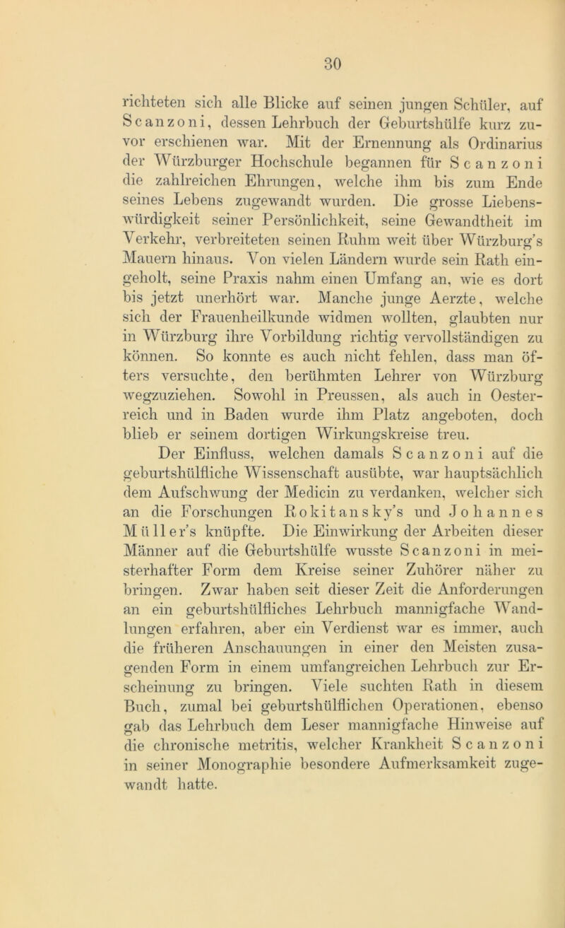 richteten sich alle Blicke auf seinen jungen Schüler, auf Scanzoni, dessen Lehrbuch der Geburtshülfe kurz zu- vor erschienen war. Mit der Ernennung als Ordinarius der Würzburger Hochschule begannen für Scanzoni die zahlreichen Ehrungen, welche ihm bis zum Ende seines Lebens zugewandt wurden. Die grosse Liebens- würdigkeit seiner Persönlichkeit, seine Gewandtheit im Verkehr, verbreiteten seinen Ruhm weit über Würzburg’s Mauern hinaus. Von vielen Ländern wurde sein Rath ein- geholt, seine Praxis nahm einen Umfang an, wie es dort bis jetzt unerhört war. Manche junge Aerzte, welche sich der Frauenheilkunde widmen wollten, glaubten nur in Würzburg ihre Vorbildung richtig vervollständigen zu können. So konnte es auch nicht fehlen, dass man öf- ters versuchte, den berühmten Lehrer von Würzburg wegzuziehen. Sowohl in Preussen, als auch in Oester- reich und in Baden wurde ihm Platz angeboten, doch blieb er seinem dortigen Wirkungskreise treu. Der Einfluss, welchen damals Scanzoni auf die gebürtshülfliche Wissenschaft ausübte, war hauptsächlich dem Aufschwung der Medicin zu verdanken, welcher sich an die Forschungen Rokitansky’s und Johannes Müller’s knüpfte. Die Einwirkung der Arbeiten dieser Männer auf die Geburtshülfe wusste Scanzoni in mei- sterhafter Form dem Kreise seiner Zuhörer näher zu bringen. Zwar haben seit dieser Zeit die Anforderungen an ein geburtshülfiiches Lehrbuch mannigfache Wand- hingen erfahren, aber ein Verdienst war es immer, auch die früheren Anschauungen in einer den Meisten zusa- genden Form in einem umfangreichen Lehrbuch zur Er- sclieinung zu bringen. Viele suchten Rath in diesem Buch, zumal bei geburtshülflichen Operationen, ebenso gab das Lehrbuch dem Leser mannigfache Hinweise auf die chronische metritis, welcher Krankheit Scanzoni in seiner Monographie besondere Aufmerksamkeit zuge- wandt hatte.