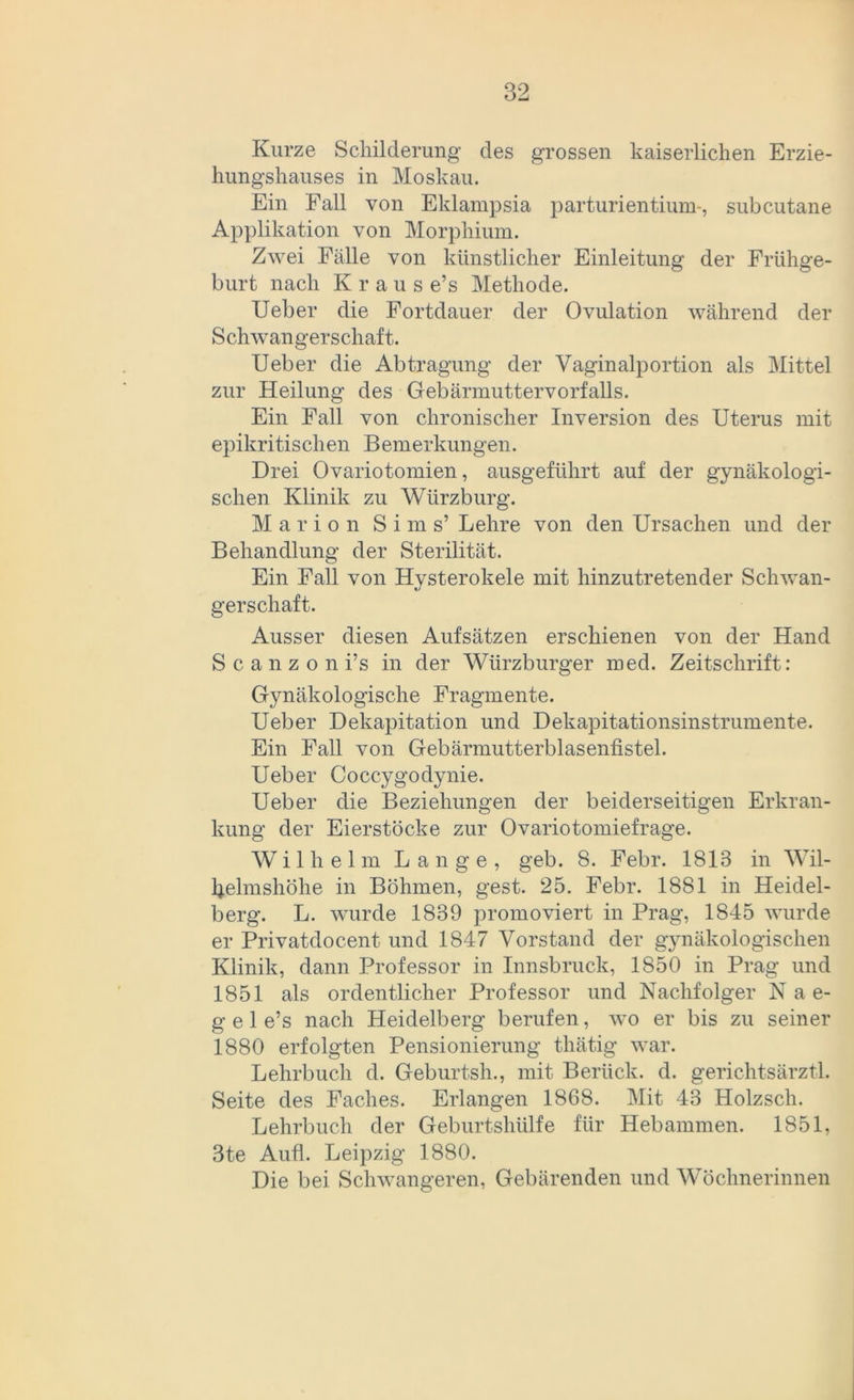 Kurze Schilderung des grossen kaiserlichen Erzie- hungshauses in Moskau. Ein Fall von Eklampsia parturi entium-, subcutane Applikation von Morphium. Zwei Fälle von künstlicher Einleitung der Frühge- burt nach Krause’s Methode. Ueber die Fortdauer der Ovulation während der Schwangerschaft. Ueber die Abtragung der Vaginalportion als Mittel zur Heilung des Gebärmuttervorfalls. Ein Fall von chronischer Inversion des Uterus mit epikritischen Bemerkungen. Drei Ovariotomien, ausgeführt auf der gynäkologi- schen Klinik zu Würzburg. Marion Sims’ Lehre von den Ursachen und der Behandlung der Sterilität. Ein Fall von Hysterokele mit hinzutretender Schwan- gerschaft. Ausser diesen Aufsätzen erschienen von der Hand S c a n z o n i’s in der Würzburger med. Zeitschrift: Gynäkologische Fragmente. Ueber Dekapitation und Dekapitationsinstrumente. Ein Fall von Gebärmutterblasenfistel. Ueber Coccygodynie. Ueber die Beziehungen der beiderseitigen Erkran- kung der Eierstöcke zur Ovariotomiefrage. Wilhelm Lange, geb. 8. Febr. 1813 in Wil- belmshöhe in Böhmen, gest. 25. Febr. 1881 in Heidel- berg. L. wurde 1839 promoviert in Prag, 1845 wurde er Privatdocent und 1847 Vorstand der gynäkologischen Klinik, dann Professor in Innsbruck, 1850 in Prag und 1851 als ordentlicher Professor und Nachfolger Nae- g e 1 e’s nach Heidelberg berufen, wo er bis zu seiner 1880 erfolgten Pensionierung thätig war. Lehrbuch d. Geburtsh., mit Berück, d. gerichtsärztl. Seite des Faches. Erlangen 1868. Mit 43 Holzsch. Lehrbuch der Geburtshülfe für Hebammen. 1851, 3te Auü. Leipzig 1880. Die bei Schwangeren, Gebärenden und Wöchnerinnen