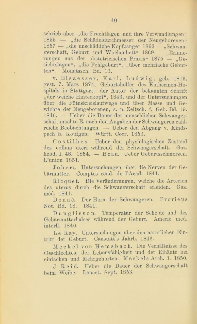 schrieb über „die Fruchtlagen und ihre Verwandlungen“ 1855 — „die Schädeldurchmesser der Neugeborenen“ 1857 — „die unschädliche Kopfzange“ 1862 — „Schwan- gerschaft, Geburt und Wochenbett“ 1869 — „Erinne- rungen aus der obstetricischen Praxis“ 1875 — „Ge- sichtslagen“, „die Fehlgeburt“, „über mehrfache Gebur- ten“. Monatssch. Bd. 13. v. Elsaesser, Karl, Ludwig, geb. 1813, gest. 7. März 1874, Geburtshelfer des Katherinen-Ho- spitals in Stuttgart, der Autor der bekannten Schrift „der weiche Hinterkopf“, 1843, und der Untersuchungen über die Fötuskreislaufwege und über Masse und Ge- wichte der Neugeborenen, s. n. Zeitsch. f. Geb. Bd. 19. 1846. — Ueber die Dauer der menschlichen Schwanger- schaft machte E. nach den Angaben der Schwangeren zahl- reiche Beobachtungen. — Ueber den Abgang v. Kinds- pech b. Kopfgeb. Württ. Corr. 1853. Costilhes. Ueber den physiologischen Zustand des collum uteri während der Schwangerschaft. Gaz. hebd. I. 48. 1854. — Beau. Ueber Geburtsschmerzen. L’union 1851. Job ert. Untersuchungen über die Nerven der Ge- bärmutter. Comptes rend. de l’Acad. 1841. Ricquet. Die Veränderungen, welche die Arterien des uterus durch die Schwangerschaft erleiden. Gaz. med. 1841. Donne. Der Harn der Schwangeren. Frorieps Not. Bd. 18. 1841. Dunglisson. Temperatur der Sehe de und des Gebärmutterhalses während der Geburt. Americ. med. interll. 1840. Le Ray. Untersuchungen über den natürlichen Ein- tritt der Geburt. Canstatt’s Jahrb. 1846. Meckel von Hemsbach. Die Verhältnisse des Geschlechtes, der Lebensfähigkeit und der Eihäute bei einfachen und Mehrgeburten. Meckels Arch. 3. 1850. J. R e i d. Ueber die Dauer der Schwangerschaft beim Weibe. Lancet. Sept. 1853.