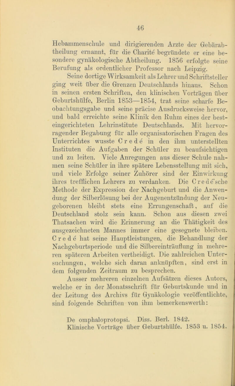 Hebammenschule und dirigierenden Arzte der Gebärab- theilung ernannt, für die Charite begründete er eine be- sondere gynäkologische Abtheilung. 1856 erfolgte seine Berufung als ordentlicher Professor nach Leipzig. Seine dortige Wirksamkeit als Lehrer und Schriftsteller ging weit über die Grenzen Deutschlands hinaus. Schon in seinen ersten Schriften, den klinischen Vorträgen über Geburtshülfe, Berlin 1853—1854, trat seine scharfe Be- obachtungsgabe und seine präcise Ausdrucksweise hervor, und bald erreichte seine Klinik den Ruhm eines der best- eingerichteten Lehrinstitute Deutschlands. Mit hervor- ragender Begabung für alle organisatorischen Fragen des Unterrichtes wusste C r e d e in den ihm unterstellten Instituten die Aufgaben der Schüler zu beaufsichtigen und zu leiten. Viele Anregungen aus dieser Schule nah- men seine Schüler in ihre spätere Lebensstellung mit sich, und viele Erfolge seiner Zuhörer sind der Einwirkung ihres trefflichen Lehrers zu verdanken. Die Crede’sclie Methode der Expression der Nachgeburt und die Anwen- dung der Silberlösung bei der Augenentzündung der Neu- geborenen bleibt stets eine Errungenschaft, auf die Deutschland stolz sein kann. Schon aus diesen zwei Thatsachen wird die Erinnerung an die Thätigkeit des ausgezeichneten Mannes immer eine gesegnete bleiben. C r e d e hat seine Hauptleistungen, die Behandlung der Nachgeburtsperiode und die Silbereinträuflung in mehre- ren späteren Arbeiten vertheidigt. Die zahlreichen Unter- suchungen, welche sich daran anknüpften, sind erst in dem folgenden Zeitraum zu besprechen. Ausser mehreren einzelnen Aufsätzen dieses Autors, welche er in der Monatsschrift für Geburtskunde und in der Leitung des Archivs für Gynäkologie veröffentlichte, sind folgende Schriften von ihm bemerkenswerth: De omphaloprotopsi. Diss. Berl. 1842. Klinische Vorträge über Geburtshülfe. 1853 u. 1854.