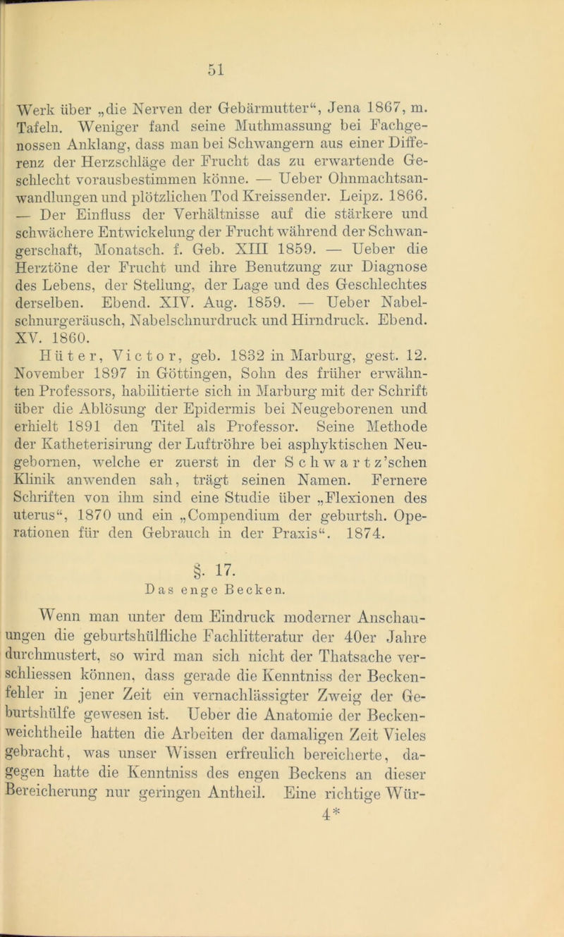 Werk über „die Nerven der Gebärmutter“, Jena 1867, m. Tafeln. Weniger fand seine Muthmassung bei Fachge- nossen Anklang, dass man bei Schwängern aus einer Diffe- renz der Herzschläge der Frucht das zu erwartende Ge- schlecht vorausbestimmen könne. — Ueber Ohnmaehtsan- wandlungen und plötzlichen Tod Kreissender. Leipz. 1866. — Der Einfluss der Verhältnisse auf die stärkere und schwächere Entwickelung der Frucht während der Schwan- gerschaft, Monatsch. f. Geb. XIII 1859. — Ueber die Herztöne der Frucht und ihre Benutzung zur Diagnose des Lebens, der Stellung, der Lage und des Geschlechtes derselben. Ebend. XIV. Aug. 1859. — Ueber Nabel- schnurgeräusch, Nabel schnür druck und Hirndruck. Ebend. XV. 1860. Hüter, Victor, geb. 1832 in Marburg, gest. 12. November 1897 in Göttingen, Sohn des früher erwähn- ten Professors, habilitierte sich in Marburg mit der Schrift über die Ablösung der Epidermis bei Neugeborenen und erhielt 1891 den Titel als Professor. Seine Methode der Katheterisirung der Luftröhre bei asphyktischen Neu- gebomen, welche er zuerst in der S c h w a r t z’schen Klinik an wenden sah, trägt seinen Namen. Fernere Schriften von ihm sind eine Studie über „Flexionen des uterus“, 1870 und ein „Compendium der geburtsh. Ope- rationen für den Gebrauch in der Praxis“. 1874. §• 17. Das enge Becken. Wenn man unter dem Eindruck moderner Anschau- ungen die geburtsluilfliche Fachlitteratur der 40er Jahre durchmustert, so wird man sich nicht der Thatsache ver- schliessen können, dass gerade die Kenntniss der Becken- fehler in jener Zeit ein vernachlässigter Zweig der Ge- burtshülfe gewesen ist. Ueber die Anatomie der Becken - weichtheile hatten die Arbeiten der damaligen Zeit Vieles gebracht, was unser Wissen erfreulich bereicherte, da- gegen hatte die Kenntniss des engen Beckens an dieser Bereicherung nur geringen Antheil. Eine richtige Wür- 4*