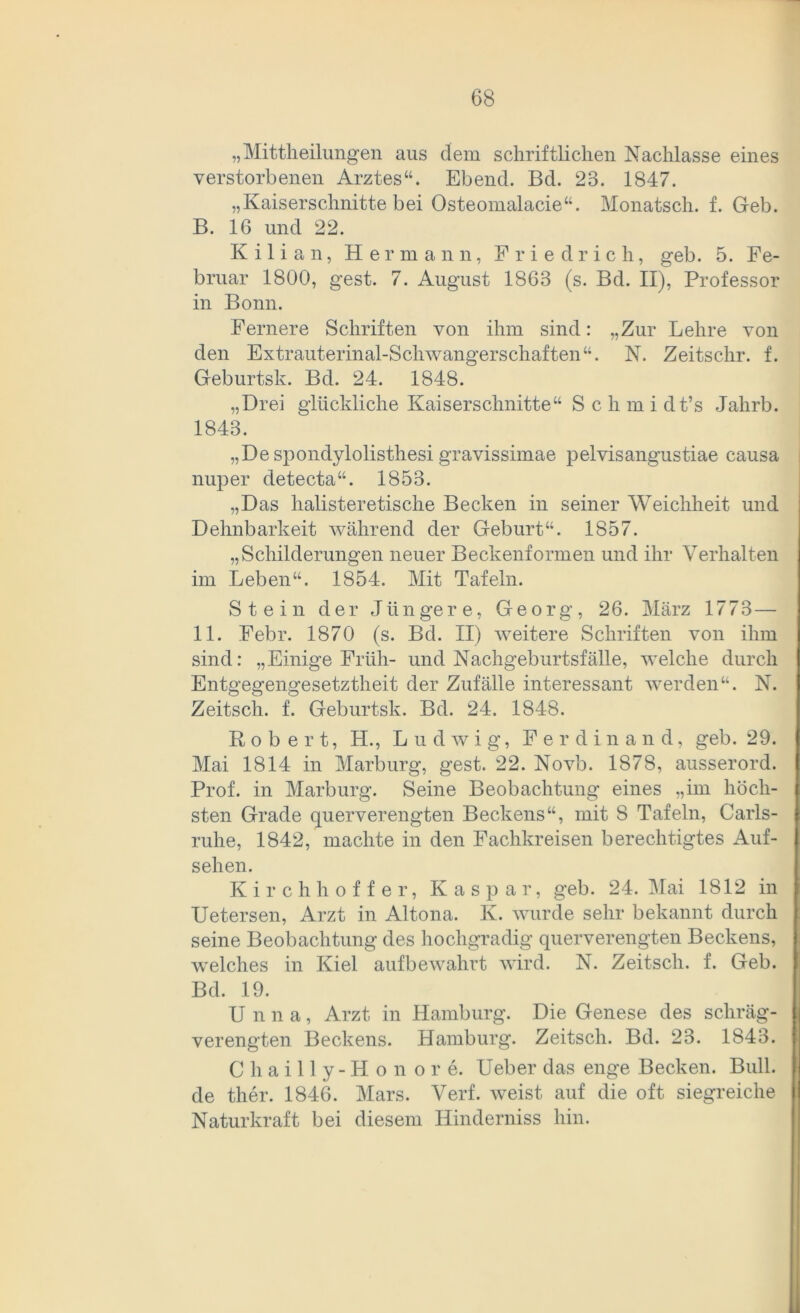„Mitteilungen aus dem schriftlichen Nachlasse eines verstorbenen Arztes“. Ebend. Bd. 23. 1847. „Kaiserschnitte bei Osteomalacie“. Monatsch. f. Geb. B. 16 und 22. Kilian, Hermann, Friedrich, geb. 5. Fe- bruar 1800, gest. 7. August 1863 (s. Bd. II), Professor in Bonn. Fernere Schriften von ihm sind: „Zur Lehre von den Extrauterinal-Schwangerschaften“. N. Zeitschr. f. Geburtsk. Bd. 24. 1848. „Drei glückliche Kaiserschnitte“ S c h m i dt’s Jahrb. 1843. „De spondylolisthesi gravissimae pelvisangustiae causa nuper detecta“. 1853. „Das halisteretische Becken in seiner Weichheit und Dehnbarkeit während der Geburt“. 1857. „Schilderungen neuer Beckenformen und ihr Verhalten im Leben“. 1854. Mit Tafeln. Stein der Jüngere, Georg, 26. März 1773— 11. Febr. 1870 (s. Bd. II) weitere Schriften von ihm sind: „Einige Früh- und Nachgeburtsfälle, welche durch Entgegengesetztheit der Zufälle interessant werden“. N. Zeitsch. f. Geburtsk. Bd. 24. 1848. Robert, H., Ludwig, Ferdinand, geb. 29. Mai 1814 in Marburg, gest. 22. Novb. 1878, ausserord. Prof, in Marburg. Seine Beobachtung eines „im höch- sten Grade querverengten Beckens“, mit 8 Tafeln, Carls- ruhe, 1842, machte in den Fachkreisen berechtigtes Auf- sehen. Kirchhof f er, Kaspar, geb. 24. Mai 1812 in Uetersen, Arzt in Altona. K. wurde sehr bekannt durch seine Beobachtung des hochgradig querverengten Beckens, welches in Kiel aufbewahrt wird. N. Zeitsch. f. Geb. Bd. 19. Unna, Arzt in Hamburg. Die Genese des schräg- verengten Beckens. Hamburg. Zeitsch. Bd. 23. 1843. Chailly-Honore. Ueber das enge Becken. Bull, de ther. 1846. Mars. Verf. weist auf die oft siegreiche Naturkraft bei diesem Hinderniss hin.