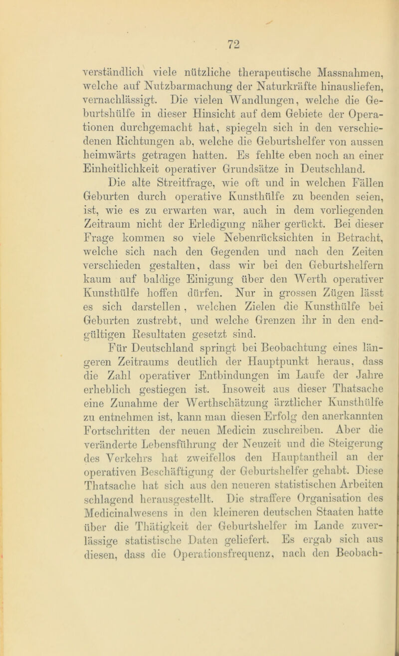 verständlich viele nützliche therapeutische Massnahmen, welche auf Nutzbarmachung der Naturkräfte hinausliefen, vernachlässigt. Die vielen Wandlungen, welche die Ge- burtshülfe in dieser Hinsicht auf dem Gebiete der Opera- tionen durchgemacht hat, spiegeln sich in den verschie- denen Richtungen ab, welche die Geburtshelfer von aussen heimwärts getragen hatten. Es fehlte eben noch an einer Einheitlichkeit operativer Grundsätze in Deutschland. Die alte Streitfrage, wie oft und in welchen Fällen Geburten durch operative Kunsthülfe zu beenden seien, ist, wie es zu erwarten war, auch in dem vorliegenden Zeitraum nicht der Erledigung näher gerückt. Bei dieser Frage kommen so viele Nebenrücksichten in Betracht, welche sich nach den Gegenden und nach den Zeiten verschieden gestalten, dass wir bei den Geburtshelfern kaum auf baldige Einigung über den Werth operativer Kunsthülfe hoffen dürfen. Nur in grossen Zügen lässt es sich darstellen, welchen Zielen die Kunsthülfe bei Geburten zustrebt, und welche Grenzen ihr in den end- gültigen Resultaten gesetzt sind. Für Deutschland springt bei Beobachtung eines län- geren Zeitraums deutlich der Hauptpunkt heraus, dass die Zahl operativer Entbindungen im Laufe der Jahre erheblich gestiegen ist. Insoweit aus dieser Thatsache eine Zunahme der Werthschätzung ärztlicher Kunsthülfe zu entnehmen ist, kann man diesen Erfolg den anerkannten Fortschritten der neuen Medicin zuschreiben. Aber die veränderte Lebensführung der Neuzeit und die Steigerung des Verkehrs hat zweifellos den Hauptantheil an der operativen Beschäftigung der Geburtshelfer gehabt. Diese Thatsache hat sich aus den neueren statistischen Arbeiten schlagend herausgestellt. Die straffere Organisation des Medicinalwesens in den kleineren deutschen Staaten hatte über die Thätigkeit der Geburtshelfer im Lande zuver- lässige statistische Daten geliefert. Es ergab sich aus diesen, dass die Operationsfrequenz, nach den Beobach-