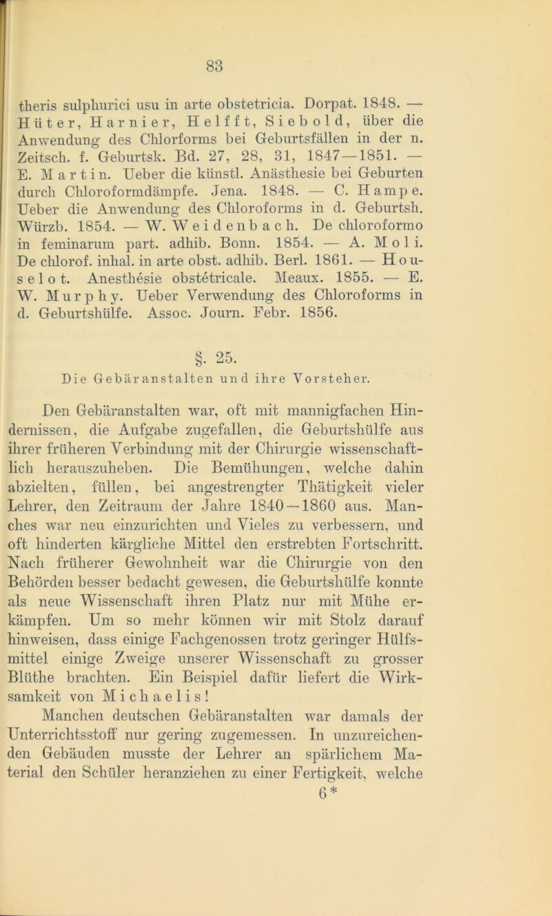 theris sulphurici usu in arte obstetricia. Dorpat. 1848. — Hüter, Harnier, H elf ft, Siebold, über die Anwendung des Chlorforms bei Geburtsfällen in der n. Zeitsch. f. Geburtsk. Bd. 27, 28, 31, 1847—1851. — E. Martin. Ueber die künstl. Anästhesie bei Geburten durch Chloroformdämpfe. Jena. 1848. — C. Hampe. Ueber die Anwendung des Chloroforms in d. Geburtsh. Würzb. 1854. — W. Weidenbach. De chloroformo in feminarum part. adhib. Bonn. 1854. — A. Moli. De chlorof. inhal. in arte obst. adhib. Berl. 1861. — Hou- s e 1 o t. Anesthesie obstetricale. Meaux. 1855. — E. W. Murphy. Ueber Verwendung des Chloroforms in d. Geburtshülfe. Assoc. Journ. Febr. 1856. §. 25. Die Gebäranstalten und ihre Vorsteher. Den Gebäranstalten war, oft mit mannigfachen Hin- dernissen, die Aufgabe zugefallen, die Geburtshülfe aus ihrer früheren Verbindung mit der Chirurgie wissenschaft- lich herauszuheben. Die Bemühungen, welche dahin abzielten, füllen, bei angestrengter Thätigkeit vieler Lehrer, den Zeitraum der Jahre 1840 — 1860 aus. Man- ches war neu einzurichten und Vieles zu verbessern, und oft hinderten kärgliche Mittel den erstrebten Fortschritt. Nach früherer Gewohnheit war die Chirurgie von den Behörden besser bedacht gewesen, die Geburtshülfe konnte als neue Wissenschaft ihren Platz nur mit Mühe er- kämpfen. Um so mehr können wir mit Stolz darauf hinweisen, dass einige Fachgenossen trotz geringer Hülfs- mittel einige Zweige unserer Wissenschaft zu grosser Blüthe brachten. Ein Beispiel dafür liefert die Wirk- samkeit von Michaelis! Manchen deutschen Gebäranstalten war damals der Unterrichtsstoff nur gering zugemessen. In unzureichen- den Gebäuden musste der Lehrer an spärlichem Ma- terial den Schüler heranziehen zu einer Fertigkeit, welche 6*