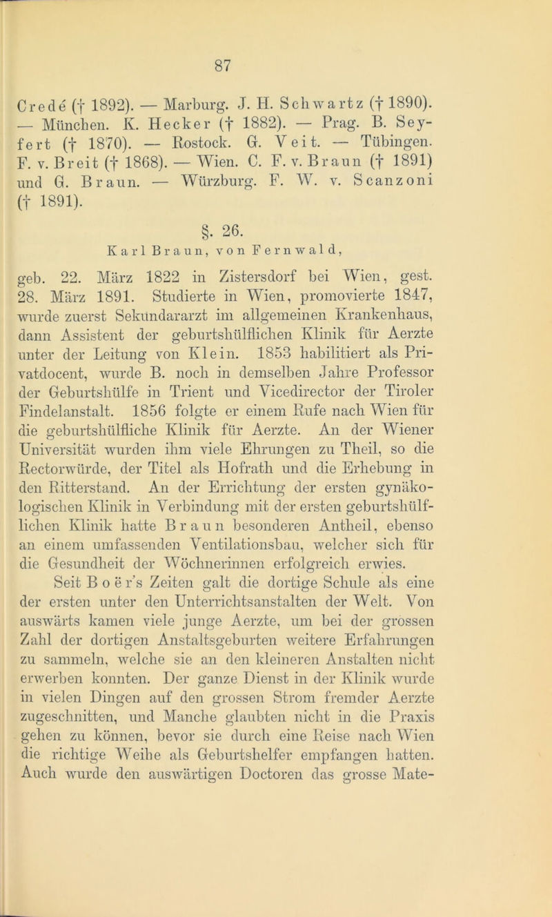Crede (f 1892). — Marburg. J. H. Schwartz (f 1890). — München. K. Hecker (f 1882). — Prag. B. Sey- fert (f 1870). — Rostock. G. Veit. — Tübingen. F. v. Breit (f 1868). — Wien. C. F. v. Braun (f 1891) und G. Braun. — Würzburg. F. W. v. Scanzoni (f 1891). §. 26. Karl Braun, von Fernwald, geb. 22. März 1822 in Zistersdorf bei Wien, gest. 28. März 1891. Studierte in Wien, promovierte 1847, wurde zuerst Sekündararzt im allgemeinen Krankenhaus, dann Assistent der geburtshülflichen Klinik für Aerzte unter der Leitung von Klein. 1853 habilitiert als Pri- vatdocent, wurde B. noch in demselben Jahre Professor der Geburtshülfe in Trient und Vicedirector der Tiroler Findelanstalt. 1856 folgte er einem Rufe nach Wien für die geburtshülfliche Klinik für Aerzte. An der Wiener Universität wurden ihm viele Ehrungen zu Theil, so die Rectorwürde, der Titel als Hofrath und die Erhebung in den Ritterstand. An der Errichtung der ersten gynäko- logischen Klinik in Verbindung mit der ersten geburtshülf- lichen Klinik hatte Braun besonderen Antheil, ebenso an einem umfassenden Ventilationsbau, welcher sich für die Gesundheit der Wöchnerinnen erfolgreich erwies. Seit Boe r’s Zeiten galt die dortige Schule als eine der ersten unter den Unterrichtsanstalten der Welt. Von auswärts kamen viele junge Aerzte, um bei der grossen Zahl der dortigen Anstaltsgeburten weitere Erfahrungen zu sammeln, welche sie an den kleineren Anstalten nicht erwerben konnten. Her ganze Dienst in der Klinik wurde in vielen Dingen auf den grossen Strom fremder Aerzte zugeschnitten, und Manche glaubten nicht in die Praxis gehen zu können, bevor sie durch eine Reise nach Wien die richtige Weibe als Geburtshelfer empfangen batten. Auch wurde den auswärtigen Doctoren das grosse Mate-