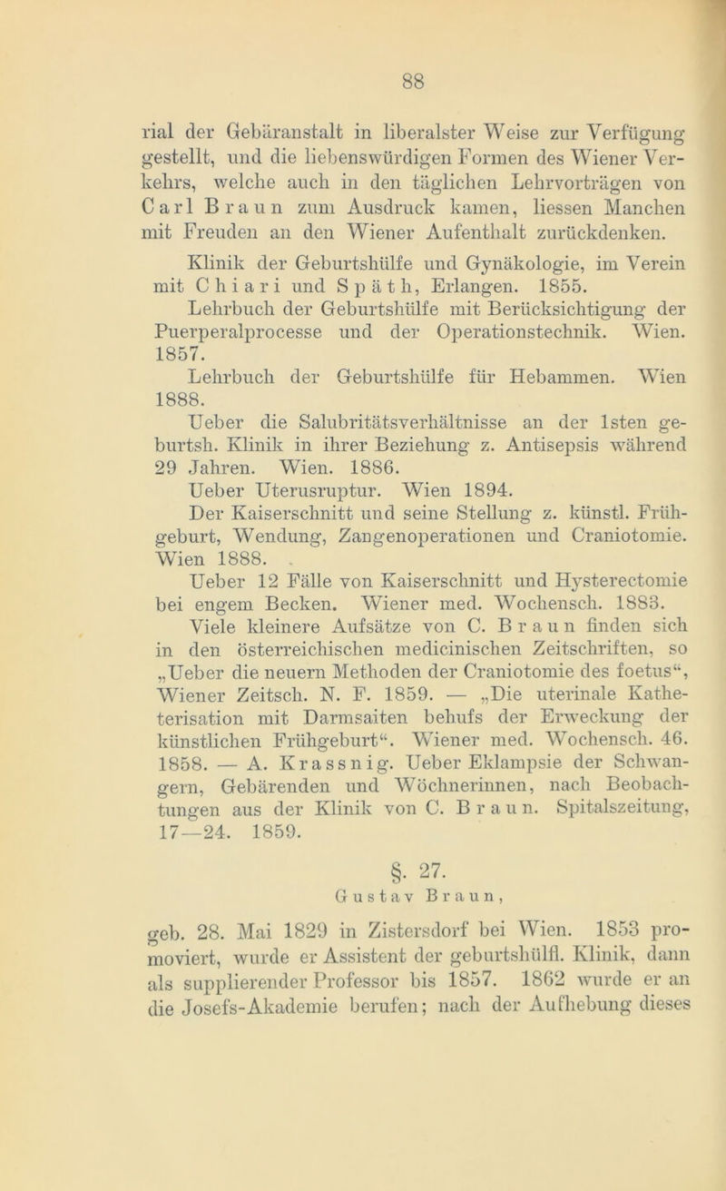 rial der Gebäranstalt in liberalster Weise zur Verfügung gestellt, und die liebenswürdigen Formen des Wiener Ver- kehrs, welche auch in den täglichen Lehrvorträgen von Carl Braun zum Ausdruck kamen, Hessen Manchen mit Freuden an den Wiener Aufenthalt zurückdenken. Klinik der Geburtshülfe und Gynäkologie, im Verein mit Chiari und Späth, Erlangen. 1855. Lehrbuch der Geburtshülfe mit Berücksichtigung der Puerperalprocesse und der Operationstechnik. Wien. 1857. Lehrbuch der Geburtshülfe für Hebammen. Wien 1888. Ueber die Salubritätsverhältnisse an der lsten ge- burtsh. Klinik in ihrer Beziehung z. Antisepsis während 29 Jahren. Wien. 1886. Ueber Uterusruptur. Wien 1894. Der Kaiserschnitt und seine Stellung z. künstl. Früh- geburt, Wendung, Zangenoperationen und Craniotomie. Wien 1888. . Ueber 12 Fälle von Kaiserschnitt und Hysterectomie bei engem Becken. Wiener med. Wocliensch. 1883. Viele kleinere Aufsätze von C. Bra u n finden sich in den österreichischen medicinischen Zeitschriften, so „Ueber die neuern Methoden der Craniotomie des foetus“, Wiener Zeitsch. N. F. 1859. -— „Die uterinale Kathe- terisation mit Darmsaiten behufs der Erweckung der künstlichen Frühgeburt“. Wiener med. Wochensch. 46. 1858. — A. Krassnig. Ueber Eklampsie der Schwän- gern, Gebärenden und Wöchnerinnen, nach Beobach- tungen aus der Klinik von C. Bra u n. Spitalszeitung, 17—24. 1859. §• 27. Gustav Braun, geh. 28. Mai 1829 in Zistersdorf bei Wien. 1853 pro- moviert, wurde er Assistent der geburtsliülfl. Klinik, dann als supplierender Professor bis 1857. 1862 wurde er an die Josefs-Akademie berufen; nach der Aufhebung dieses