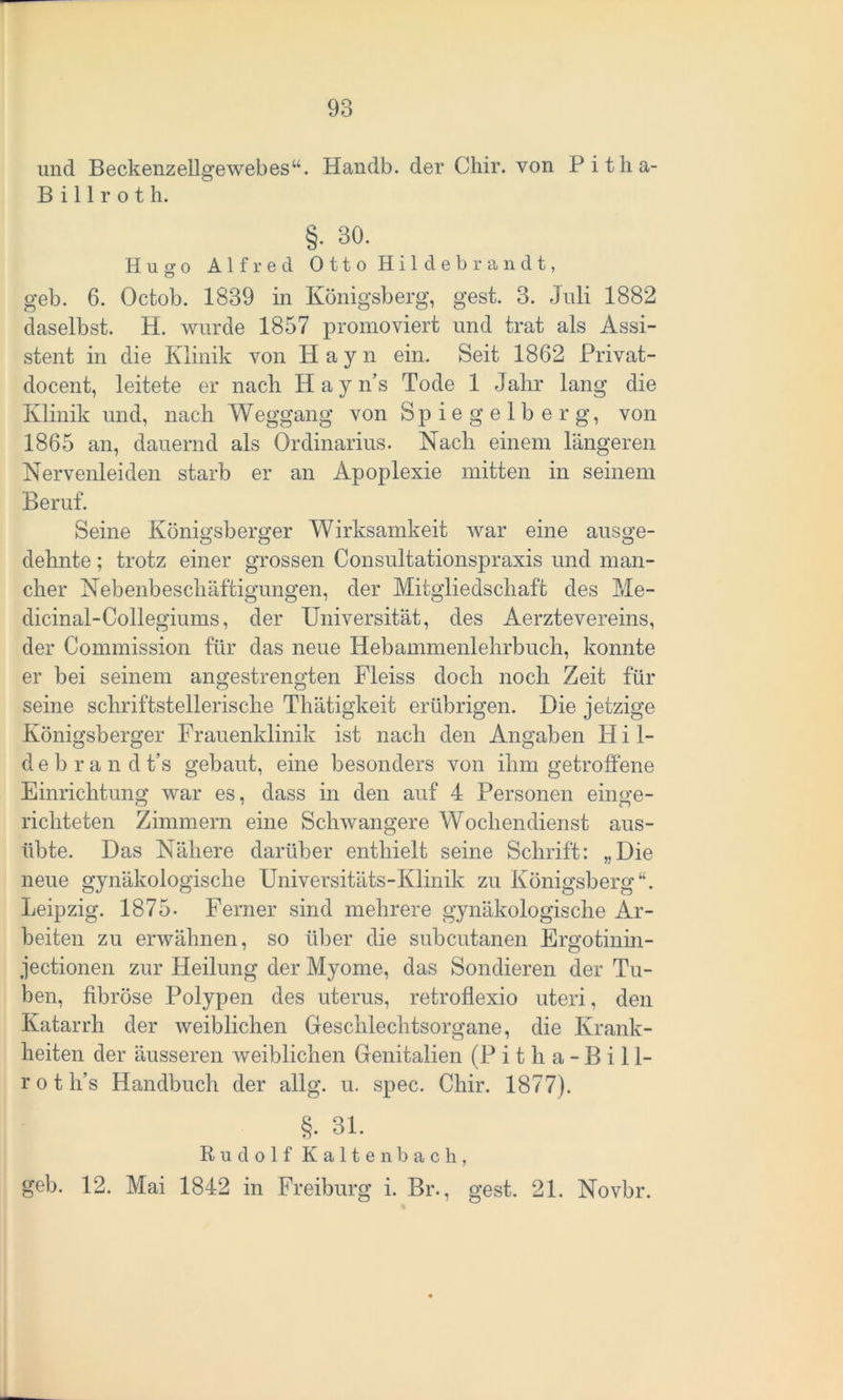 und Beckenzellgewebes“. Handb. der Chir. von Pitha- Billroth. §• 30. Hugo Alfred Otto Hildebrandt, geb. 6. Octob. 1839 in Königsberg, gest. 3. Juli 1882 daselbst. H. wurde 1857 promoviert und trat als Assi- stent in die Klinik von Hayn ein. Seit 1862 Privat - docent, leitete er nach Hayns Tode 1 Jahr lang die Klinik und, nach Weggang von Spiegelberg, von 1865 an, dauernd als Ordinarius. Nach einem längeren Nervenleiden starb er an Apoplexie mitten in seinem Beruf. Seine Königsberger Wirksamkeit war eine ausge- dehnte; trotz einer grossen Consultationspraxis und man- cher Nebenbeschäftigungen, der Mitgliedschaft des Me- dicinal-Collegiums, der Universität, des Aerztevereins, der Commission für das neue Hebammenlehrbuch, konnte er bei seinem angestrengten Fleiss doch noch Zeit für seine schriftstellerische Thätigkeit erübrigen. Die jetzige Königsberger Frauenklinik ist nach den Angaben Hil- d ebra n d t’s gebaut, eine besonders von ihm getroffene Einrichtung war es, dass in den auf 4 Personen einge- richteten Zimmern eine Schwangere Wochendienst aus- übte. Das Nähere darüber enthielt seine Schrift: „Die neue gynäkologische Universitäts-Klinik zu Königsberg“. Leipzig. 1875- Ferner sind mehrere gynäkologische Ar- beiten zu erwähnen, so über die subcutanen Ergotinin - jectionen zur Heilung der Myome, das Sondieren der Tu- ben, fibröse Polypen des uterus, retroflexio uteri, den Katarrh der weiblichen Geschlechtsorgane, die Krank- heiten der äusseren weiblichen Genitalien (Pitha-Bill- r o t h’s Handbuch der allg. u. spec. Chir. 1877). §• 31. Rudolf Kaltenbach, geh. 12. Mai 1842 in Freiburg i. Br., gest. 21. Novbr.