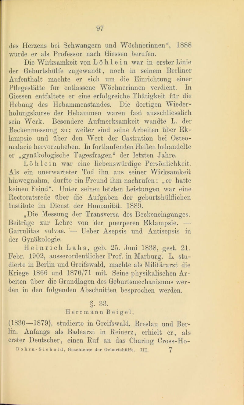des Herzens bei Schwängern und Wöchnerinnen“, 1888 wurde er als Professor nach Giessen berufen. Die Wirksamkeit von L ö li 1 e i n war in erster Linie der Geburtshülfe zugewandt, noch in seinem Berliner Aufenthalt machte er sich um die Einrichtung einer Pflegestätte für entlassene Wöchnerinnen verdient. In Giessen entfaltete er eine erfolgreiche Thätigkeit für die Hebung des Hebammenstandes. Die dortigen Wieder- holungskurse der Hebammen waren fast ausschliesslich sein Werk. Besondere Aufmerksamkeit wandte L. der Beckenmessung zu; weiter sind seine Arbeiten über Ek- lampsie und über den Wert der Castration bei Osteo- malacie hervorzuheben. In fortlaufenden Heften behandelte er „gynäkologische Tagesfragen“ der letzten Jahre. L ö h 1 e i n war eine liebenswürdige Persönlichkeit. Als ein unerwarteter Tod ihn aus seiner Wirksamkeit hinwegnahm, durfte ein Freund ihm nachrufen: „er hatte keinen Feind“. Unter seinen letzten Leistungen war eine Rectoratsrede über die Aufgaben der geburtshülflichen Institute im Dienst der Humanität. 1889. „Die Messung der Transversa des Beckeneinganges. Beiträge zur Lehre von der puerperen Eklampsie. — Garrulitas vulvae. — Ueber Asepsis und Antisepsis in der Gynäkologie. Heinrich Lalis, geh. 25. Juni 1838, gest. 21. Febr. 1902, ausserordentlicher Prof, in Marburg. L. stu- dierte in Berlin und Greifswald, machte als Militärarzt die Kriege 1866 und 1870/71 mit. Seine physikalischen Ar- beiten über die Grundlagen des Geburtsmechanismus wer- den in den folgenden Abschnitten besprochen werden. §. 33. Herr mann B e i g e 1, (1830—1879), studierte in Greifswald, Breslau und Ber- lin. Anfangs als Badearzt in Reinerz, erhielt er, als erster Deutscher, einen Ruf an das Cbaring Cross-Ho- Dohrn-Siebold, Geschichte der Geburtshülfe. III. 7